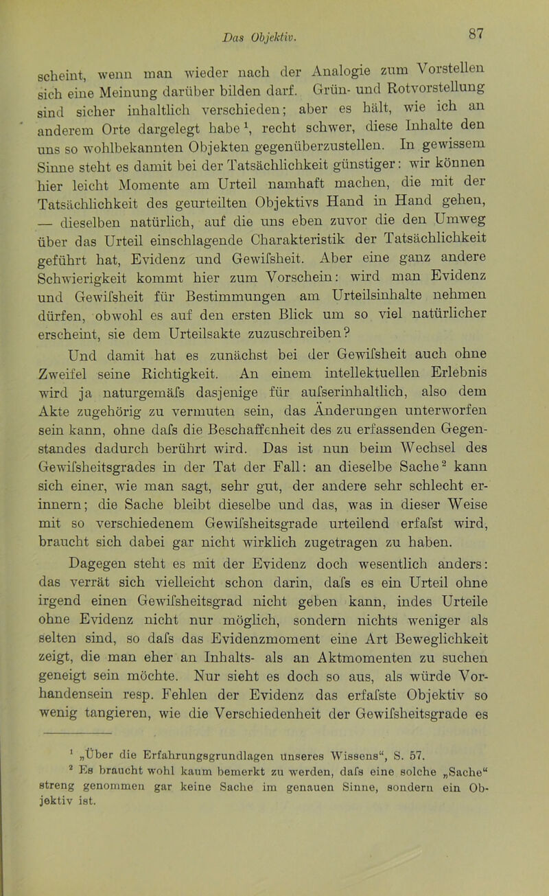 scheint, wenn man wieder nach der Analogie zum Vorstellen sich eine Meinung darüber bilden darf. Grün- und Rotvorstellung sind sicher inhaltlich verschieden; aber es hält, wie ich an anderem Orte dargelegt habe \ recht schwer, diese Inhalte den uns so wohlbekannten Objekten gegenüberzustellen. In gewissem Sinne steht es damit bei der Tatsächlichkeit günstiger: wir können hier leicht Momente am Urteil namhaft machen, die mit der Tatsächlichkeit des geurteilten Objektivs Hand in Hand gehen, — dieselben natürlich, auf die uns eben zuvor die den Umweg über das Urteil einschlagende Charakteristik der Tatsächlichkeit geführt hat, Evidenz und Gewifsheit. Aber eine ganz andere Schwierigkeit kommt hier zum Vorschein: wird man Evidenz und Gewifsheit für Bestimmungen am Urteilsinhalte nehmen dürfen, obwohl es auf den ersten Blick um so viel natürlicher erscheint, sie dem Urteilsakte zuzuschreiben? Und damit hat es zunächst bei der Gewifsheit auch ohne Zwr eifei seine Richtigkeit. An einem intellektuellen Erlebnis wird ja naturgemäfs dasjenige für aufserinhaltlich, also dem Akte zugehörig zu vermuten sein, das Änderungen unterwarfen sein kann, ohne dafs die Beschaffenheit des zu erfassenden Gegen- standes dadurch berührt wird. Das ist nun beim Wechsel des Gewifsheitsgrades in der Tat der Fall: an dieselbe Sache1 2 kann sich einer, wde man sagt, sehr gut, der andere sehr schlecht er- innern; die Sache bleibt dieselbe und das, was in dieser Weise mit so verschiedenem Gewifsheitsgrade urteilend erfafst ward, braucht sich dabei gar nicht wirklich zugetragen zu haben. Dagegen steht es mit der Evidenz doch wesentlich anders: das verrät sich vielleicht schon darin, dafs es ein Urteil ohne irgend einen Gewdfsheitsgrad nicht geben kann, indes Urteile ohne Evidenz nicht nur möglich, sondern nichts weniger als selten sind, so dafs das Evidenzmoment eine Art Beweglichkeit zeigt, die man eher an Inhalts- als an Aktmomenten zu suchen geneigt sein möchte. Nur sieht es doch so aus, als würde Vor- handensein resp. Fehlen der Evidenz das erfafste Objektiv so wenig tangieren, wie die Verschiedenheit der Gewifsheitsgrade es 1 „Über die Erfahrungsgrundlagen Unseres Wissens“, S. 57. 2 Es braucht wohl kaum bemerkt zu werden, dafs eine solche „Sache“ streng genommen gar keine Sache im genauen Sinne, sondern ein Ob- jektiv ist.