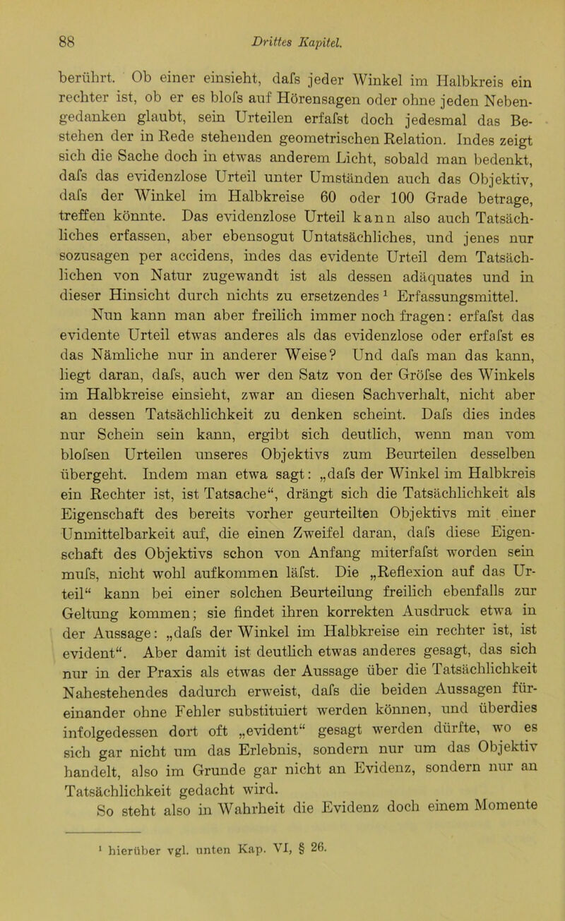 berührt. Ob einer einsieht, dafs jeder Winkel im Halbkreis ein rechter ist, ob er es blofs auf Hörensagen oder ohne jeden Neben- gedanken glaubt, sein Urteilen erfafst doch jedesmal das Be- stehen der in Rede stehenden geometrischen Relation. Indes zeigt sich die Sache doch in etwas anderem Licht, sobald man bedenkt, dafs das evidenzlose Urteil unter Umständen auch das Objektiv, dafs der Winkel im Halbkreise 60 oder 100 Grade betrage, treffen könnte. Das evidenzlose Urteil kann also auch Tatsäch- liches erfassen, aber ebensogut Untatsächliches, und jenes nur sozusagen per accidens, indes das evidente Urteil dem Tatsäch- lichen von Natur zugewandt ist als dessen adäquates und in dieser Hinsicht durch nichts zu ersetzendes 1 Erfassungsmittel. Nun kann man aber freilich immer noch fragen: erfafst das evidente Urteil etwas anderes als das evidenzlose oder erfafst es das Nämliche nur in anderer Weise? Und dafs man das kann, liegt daran, dafs, auch wer den Satz von der Gröfse des Winkels im Halbkreise einsieht, zwar an diesen Sachverhalt, nicht aber an dessen Tatsächlichkeit zu denken scheint. Dafs dies indes nur Schein sein kann, ergibt sich deutlich, wenn man vom blofsen Urteilen unseres Objektivs zum Beurteilen desselben übergeht. Indem man etwa sagt: „dafs der Winkel im Halbkreis ein Rechter ist, ist Tatsache“, drängt sich die Tatsächlichkeit als Eigenschaft des bereits vorher geurteilten Objektivs mit einer Unmittelbarkeit auf, die einen Zweifel daran, dafs diese Eigen- schaft des Objektivs schon von Anfang miterfafst worden sein mufs, nicht wohl aufkommen läfst. Die „Reflexion auf das Ur- teil“ kann bei einer solchen Beurteilung freilich ebenfalls zur Geltung kommen; sie findet ihren korrekten Ausdruck etwa in der Aussage: „dafs der Winkel im Halbkreise ein rechter ist, ist evident“. Aber damit ist deutlich etwas anderes gesagt, das sich nur in der Praxis als etwas der Aussage über die Tatsächlichkeit Nahestehendes dadurch erweist, dafs die beiden Aussagen für- einander ohne Fehler substituiert werden können, und überdies infolgedessen dort oft „evident“ gesagt werden dürfte, wo es sich gar nicht um das Erlebnis, sondern nur um das Objektiv handelt, also im Grunde gar nicht an Evidenz, sondern nur an Tatsächlichkeit gedacht wird. So steht also in Wahrheit die Evidenz doch einem Momente 1 hierüber vgl. unten Kap. \ I, § 26.