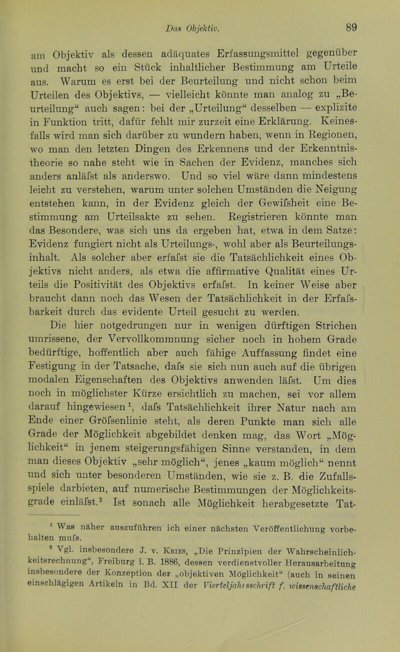 am Objektiv als dessen adäquates Erfassungsmittel gegenüber und macht so ein Stück inhaltlicher Bestimmung am Urteile aus. Warum es erst bei der Beurteilung und nicht schon beim Urteilen des Objektivs, — vielleicht könnte man analog zu „Be- urteilung“ auch sagen: bei der „Urteilung“ desselben — explizite in Funktion tritt, dafür fehlt mir zurzeit eine Erklärung. Keines- falls wird man sich darüber zu wundern haben, wenn in Regionen, wo man den letzten Dingen des Erkennens und der Erkenntnis- theorie so nahe steht wie in Sachen der Evidenz, manches sich anders anläfst als anderswo. Und so viel wäre dann mindestens leicht zu verstehen, warum unter solchen Umständen die Neigung entstehen kann, in der Evidenz gleich der Gewifsheit eine Be- stimmung am Urteilsakte zu sehen. Registrieren könnte man das Besondere, was sich uns da ergeben hat, etwa in dem Satze: Evidenz fungiert nicht als Urteilungs-, wohl aber als Beurteilungs- inhalt. Als solcher aber erfafst sie die Tatsächlichkeit eines Ob- jektivs nicht anders, als etwa die affirmative Qualität eines Ur- teils die Positivität des Objektivs erfafst. In keiner Weise aber braucht dann noch das Wesen der Tatsächlichkeit in der Erfafs- barkeit durch das evidente Urteil gesucht zu werden. Die hier notgedrungen nur in wenigen dürftigen Strichen umrissene, der Vervollkommnung sicher noch in hohem Grade bedürftige, hoffentlich aber auch fähige Auffassung findet eine Festigung in der Tatsache, dafs sie sich nun auch auf die übrigen modalen Eigenschaften des Objektivs anwenden läfst. Um dies noch in möglichster Kürze ersichtlich zu machen, sei vor allem darauf hingewiesenx, dafs Tatsächlichkeit ihrer Natur nach am Ende einer Gröfsenlinie steht, als deren Punkte man sich alle Grade der Möglichkeit abgebildet denken mag, das Wort „Mög- lichkeit“ in jenem steigerungsfähigen Sinne verstanden, in dem man dieses Objektiv „sehr möglich“, jenes „kaum möglich“ nennt und sich unter besonderen Umständen, wie sie z. B. die Zufalls- spiele darbieten, auf numerische Bestimmungen der Möglichkeits- grade einläfst.1 2 Ist sonach alle Möglichkeit herabgesetzte Tat- 1 Was näher auszuführen ich einer nächsten Veröffentlichung Vorbe- halten mufs. 2 Vgl. insbesondere J. v. Kries, „Die Prinzipien der Wahrscheinlich- keitsrechnung“, Freiburg i. B. 1886, dessen verdienstvoller Herausarbeitung insbesondere der Konzeption der „objektiven Möglichkeit“ (auch in seinen einschlägigen Artikeln in Bd. XII der Vierteljahrsschrift f. wissenschaftliche
