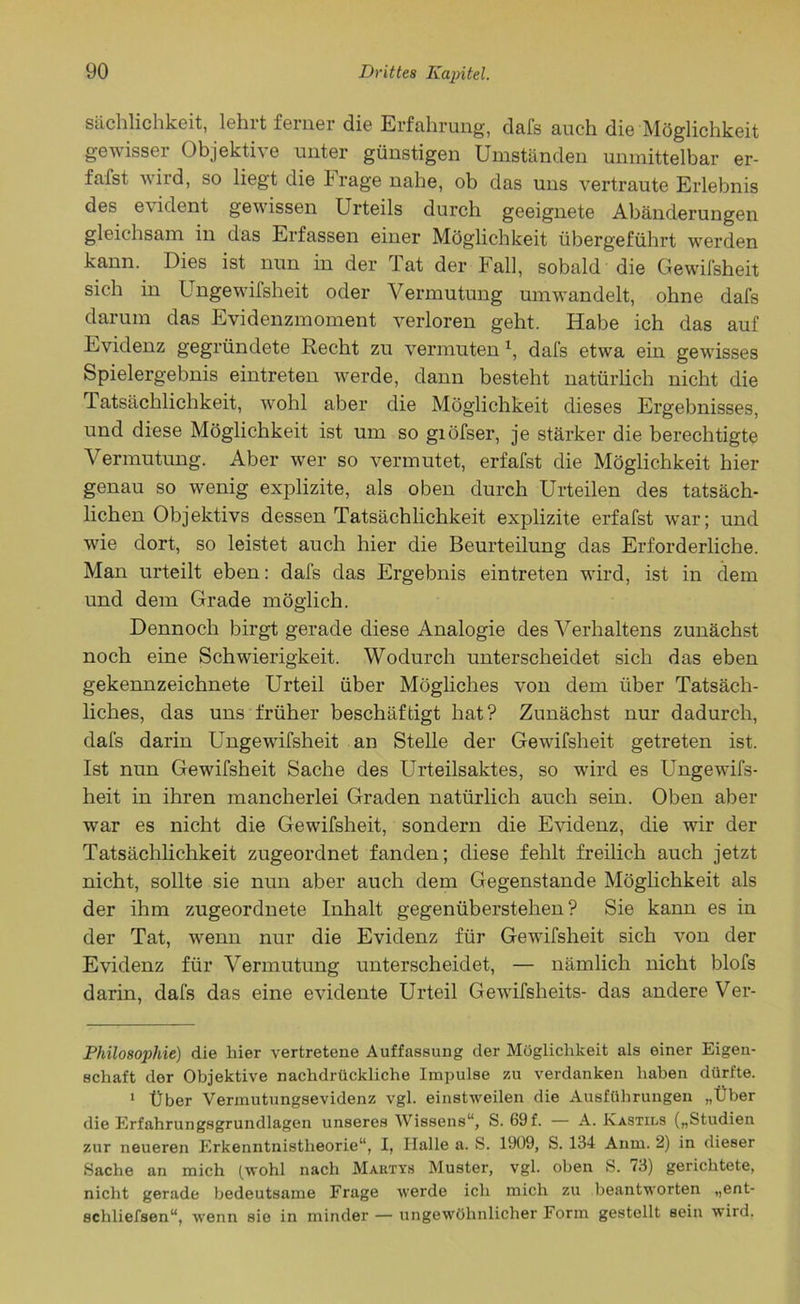 Sachlichkeit, lehit feiner die Erfahrung, dafs auch die Möglichkeit gewisser Objektne unter günstigen Umständen unmittelbar er- fafst wird, so liegt die krage nahe, ob das uns vertraute Erlebnis des evident gewissen Urteils durch geeignete Abänderungen gleichsam in das Erfassen einer Möglichkeit übergeführt werden kann. Dies ist nun in der l at der Fall, sobald die Gewifsheit sich in Ungewifsheit oder Vermutung umwandelt, ohne dafs darum das Evidenzmoment verloren geht. Habe ich das auf Evidenz gegründete Recht zu vermuten* 1, dafs etwa ein gewisses Spielergebnis eintreten werde, dann besteht natürlich nicht die Tatsächlichkeit, wohl aber die Möglichkeit dieses Ergebnisses, und diese Möglichkeit ist um so giöfser, je stärker die berechtigte Vermutung. Aber wer so vermutet, erfafst die Möglichkeit hier genau so wenig explizite, als oben durch Urteilen des tatsäch- lichen Objektivs dessen Tatsächlichkeit explizite erfafst war; und ■wie dort, so leistet auch hier die Beurteilung das Erforderliche. Man urteilt eben: dafs das Ergebnis eintreten wird, ist in dem und dem Grade möglich. Dennoch birgt gerade diese Analogie des Verhaltens zunächst noch eine Schwierigkeit. Wodurch unterscheidet sich das eben gekennzeichnete Urteil über Mögliches von dem über Tatsäch- liches, das uns früher beschäftigt hat? Zunächst nur dadurch, dafs darin Ungewifsheit an Stelle der Gewifsheit getreten ist. Ist nun Gewifsheit Sache des Urteilsaktes, so wird es Ungewifs- heit in ihren mancherlei Graden natürlich auch sein. Oben aber war es nicht die Gewifsheit, sondern die Evidenz, die wir der Tatsächlichkeit zugeordnet fanden; diese fehlt freilich auch jetzt nicht, sollte sie nun aber auch dem Gegenstände Möglichkeit als der ihm zugeordnete Inhalt gegenüberstehen? Sie kann es in der Tat, wenn nur die Evidenz für Gewifsheit sich von der Evidenz für Vermutung unterscheidet, — nämlich nicht blofs darin, dafs das eine evidente Urteil Gewifsheits- das andere Ver- Philosophie) die liier vertretene Auffassung der Möglichkeit als einer Eigen- schaft der Objektive nachdrückliche Impulse zu verdanken haben dürfte. 1 Über Vermutungsevidenz vgl. einstweilen die Ausführungen „Über die Erfahrungsgrundlagen unseres Wissens“, S. 69 f. — A. Kastils („Studien zur neueren Erkenntnistheorie“, I, Halle a. S. 1909, S. 134 Anm. 2) in dieser Sache an mich (wohl nach Mahtys Muster, vgl. oben S. 73) gerichtete, nicht gerade bedeutsame Frage werde ich mich zu beantworten „ent- schließen“, wenn sie in minder — ungewöhnlicher Form gestellt sein wird.