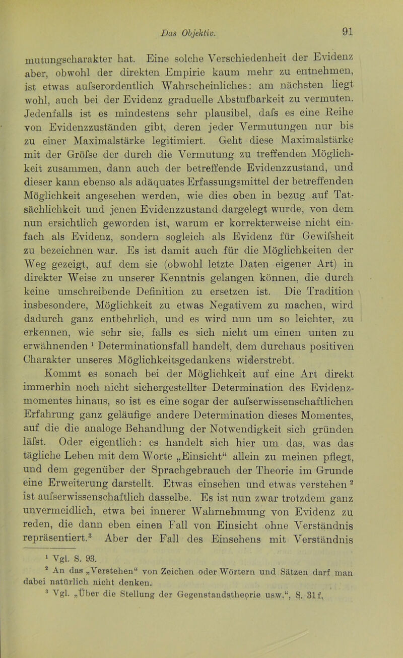 mutungseharakter hat. Eine solche Verschiedenheit der Evidenz aber, obwohl der direkten Empirie kaum mehr zu entnehmen, ist etwas aufserordentlich Wahrscheinliches: am nächsten liegt wohl, auch bei der Evidenz graduelle Abstufbarkeit zu vermuten. Jedenfalls ist es mindestens sehr plausibel, dafs es eine Reihe von Evidenzzuständen gibt, deren jeder Vermutungen nur bis zu einer Maximalstärke legitimiert. Geht diese Maximalstärke mit der Gröfse der durch die Vermutung zu treffenden Möglich- keit zusammen, dann auch der betreffende Evidenzzustand, und dieser kann ebenso als adäquates Erfassungsmittel der betreffenden Möglichkeit angesehen werden, wie dies oben in bezug auf Tat- sächlichkeit und jenen Evidenzzustand dargelegt wurde, von dem nun ersichtlich geworden ist, warum er korrekterweise nicht ein- fach als Evidenz, sondern sogleich als Evidenz für Gewdfsheit zu bezeichnen war. Es ist damit auch für die Möglichkeiten der Weg gezeigt, auf dem sie (obwohl letzte Daten eigener Art) in direkter Weise zu unserer Kenntnis gelangen können, die durch keine umschreibende Definition zu ersetzen ist. Die Tradition insbesondere, Möglichkeit zu etwas Negativem zu machen, wird dadurch ganz entbehrlich, und es wird nun um so leichter, zu erkennen, wie sehr sie, falls es sich nicht um einen unten zu erwähnenden 1 Determinationsfall handelt, dem durchaus positiven Charakter unseres Möglichkeitsgedankens widerstrebt. Kommt es sonach bei der Möglichkeit auf eine Art direkt immerhin noch nicht sichergestellter Determination des Evidenz- momentes hinaus, so ist es eine sogar der aufserwissenschaftlichen Erfahrung ganz geläufige andere Determination dieses Momentes, auf die die analoge Behandlung der Notwendigkeit sich gründen läfst. Oder eigentlich: es handelt sich hier um das, was das tägliche Leben mit dem Worte „Einsicht“ allein zu meinen pflegt, und dem gegenüber der Sprachgebrauch der Theorie im Grunde eine Erweiterung darstellt. Etwas einsehen und etwas verstehen2 ist aufserwissenschaftlich dasselbe. Es ist nun zwar trotzdem ganz unvermeidlich, etwa bei innerer Wahrnehmung von Evidenz zu reden, die dann eben einen Fall von Einsicht ohne Verständnis repräsentiert.3 Aber der Fall des Einsehens mit Verständnis 1 Vgl. S. 93. * An das „Verstehen“ von Zeichen oder Wörtern und Sätzen darf man dabei natürlich nicht denken. 3 Vgl. „Über die Stellung der Gegenstandstlieprie usw.“, S. 31 f.