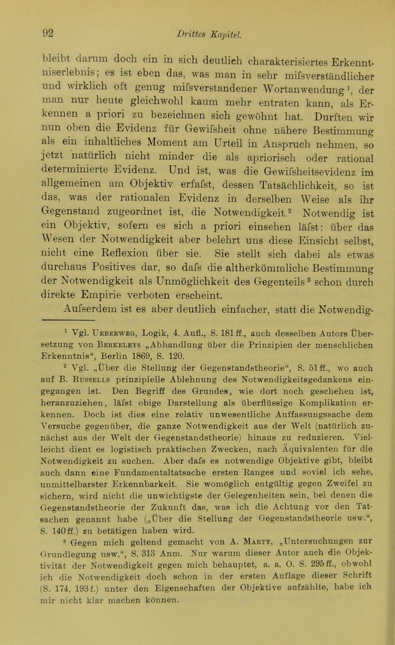 bleibt darum doch ein in sich deutlich charakterisiertes Erkennt- niserlebnis, es ist eben das, was man in sehr mifsverständlicher und wirklich oft genug mifsverstandener Wortanwendung1, der man nur heute gleichwohl kaum mehr entraten kann, als Er- kennen a priori zu bezeichnen sich gewöhnt hat. Durften wir nun oben die Evidenz für Gewifsheit ohne nähere Bestimmung als ein inhaltliches Moment am Urteil in Anspruch nehmen, so jetzt natürlich nicht minder die als apriorisch oder rational determinierte Evidenz. Und ist, was die Gewifsheitsevidenz im allgemeinen am Objektiv erfafst, dessen Tatsächlichkeit, so ist das, was der rationalen Evidenz in derselben Weise als ihr Gegenstand zugeordnet ist, die Notwendigkeit.2 Notwendig ist ein Objektiv, sofern es sich a priori einsehen läfst: über das Wesen der Notwendigkeit aber belehrt uns diese Einsicht selbst, nicht eine Reflexion über sie. Sie stellt sich dabei als etwas durchaus Positives dar, so dafs die altherkömmliche Bestimmung der Notwendigkeit als Unmöglichkeit des Gegenteils3 schon durch direkte Empirie verboten erscheint. Aufserdem ist es aber deutlich einfacher, statt die Notwendig- 1 Vgl. Ueberweg, Logik, 4. Auf., S. 181 ff., auch desselben Autors Über- setzung von Berkeleys „Abhandlung über die Prinzipien der menschlichen Erkenntnis“, Berlin 1869, S. 120. 2 Vgl. „Über die Stellung der Gegenstandstheorie“, S. 51 ff., wo auch auf B. Bussells prinzipielle Ablehnung des Notwendigkeitsgedankens ein- gegangen ist. Den Begriff des Grundes, wie dort noch geschehen ist, heranzuziehen, läfst obige Darstellung als überflüssige Komplikation er- kennen. Doch ist dies eine relativ unwesentliche Auffassungssache dem Versuche gegenüber, die ganze Notwendigkeit aus der Welt (natürlich zu- nächst aus der Welt der Gegenstandstheorie) hinaus zu reduzieren. Viel- leicht dient es logistisch praktischen Zwecken, nach Äquivalenten für die Notwendigkeit zu suchen. Aber dafs es notwendige Objektive gibt, bleibt auch dann eine Fundamentaltatsache ersten Ranges und soviel ich sehe, unmittelbarster Erkennbarkeit. Sie womöglich entgültig gegen Zweifel zu sichern, wird nicht die unwichtigste der Gelegenheiten sein, bei denen die Gegenstandstheorie der Zukunft das, was ich die Achtung vor den Tat- sachen genannt habe („Über die Stellung der Gegenstandstheorie usw.“, S. 140 ff.) zu betätigen haben wird. 3 Gegen mich geltend gemacht von A. Marty, „Untersuchungen zur Grundlegung usw.“, S. 313 Anm. Nur warum dieser Autor auch die Objek- tivität der Notwendigkeit gegen mich behauptet, a. a. 0. S. 295 ff., obwohl ich die Notwendigkeit doch schon in der ersten Auflage dieser Schrift (S. 174, 193 f.) unter den Eigenschaften der Objektive aufzählte, habe ich mir nicht klar machen können.