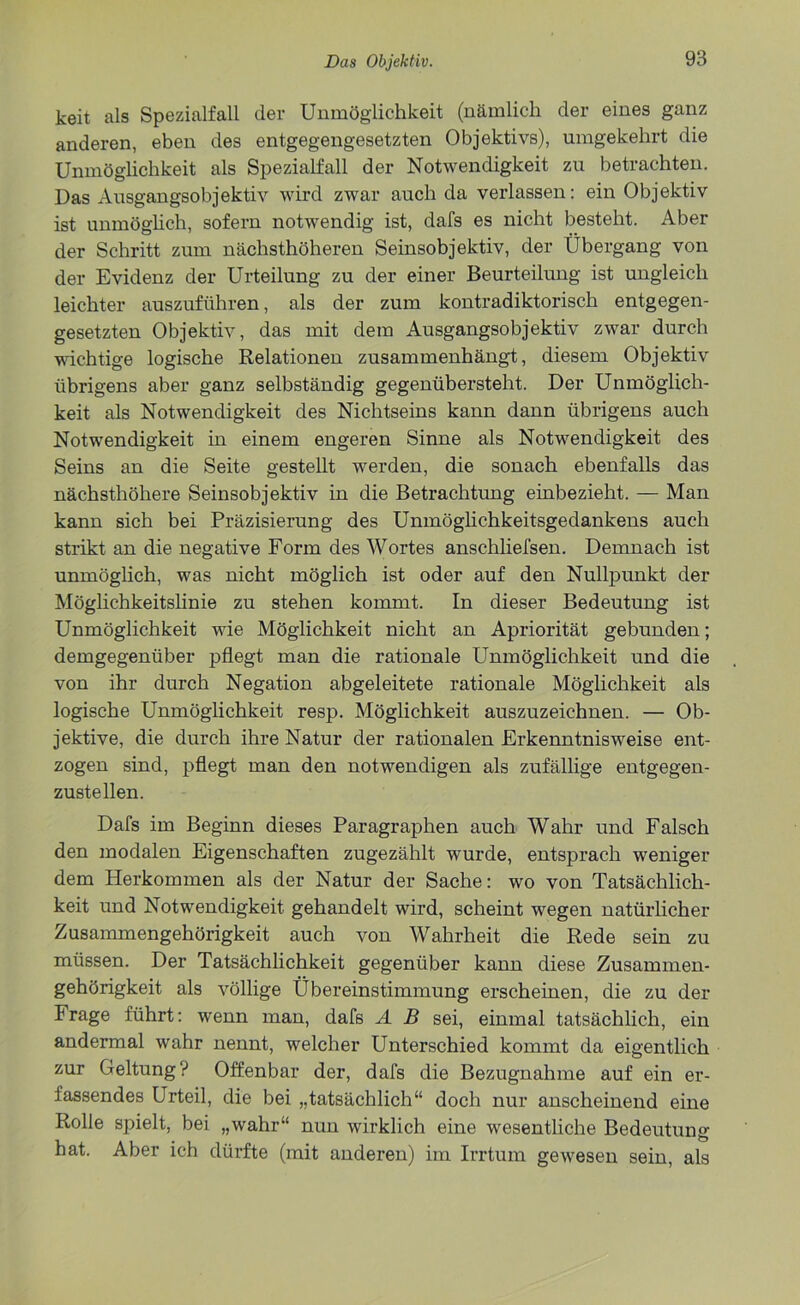 keit als Spezialfall der Unmöglichkeit (nämlich der eines ganz anderen, eben des entgegengesetzten Objektivs), umgekehrt die Unmöglichkeit als Spezialfall der Notwendigkeit zu betrachten. Das Ausgangsobjektiv wird zwar auch da verlassen: ein Objektiv ist unmöglich, sofern notwendig ist, dafs es nicht besteht. Aber der Schritt zum nächsthöheren Seinsobjektiv, der Übergang von der Evidenz der Urteilung zu der einer Beurteilung ist ungleich leichter auszuführen, als der zum kontradiktorisch entgegen- gesetzten Objektiv, das mit dem Ausgangsobjektiv zwar durch wichtige logische Relationen zusammenhängt, diesem Objektiv übrigens aber ganz selbständig gegenübersteht. Der Unmöglich- keit als Notwendigkeit des Nichtseins kann dann übrigens auch Notwendigkeit in einem engeren Sinne als Notwendigkeit des Seins an die Seite gestellt werden, die sonach ebenfalls das nächsthöhere Seinsobjektiv in die Betrachtung einbezieht. — Man kann sich bei Präzisierung des Unmöglichkeitsgedankens auch strikt an die negative Form des Wortes anschliefsen. Demnach ist unmöglich, was nicht möglich ist oder auf den Nullpunkt der Möglichkeitslinie zu stehen kommt. In dieser Bedeutung ist Unmöglichkeit wie Möglichkeit nicht an Apriorität gebunden; demgegenüber pflegt man die rationale Unmöglichkeit und die von ihr durch Negation abgeleitete rationale Möglichkeit als logische Unmöglichkeit resp. Möglichkeit auszuzeichnen. — Ob- jektive, die durch ihre Natur der rationalen Erkenntnisweise ent- zogen sind, pflegt man den notwendigen als zufällige entgegen- zustellen. Dafs im Beginn dieses Paragraphen auch Wahr und Falsch den modalen Eigenschaften zugezählt wurde, entsprach weniger dem Herkommen als der Natur der Sache: wo von Tatsächlich- keit und Notwendigkeit gehandelt wird, scheint wegen natürlicher Zusammengehörigkeit auch von Wahrheit die Rede sein zu müssen. Der Tatsächlichkeit gegenüber kann diese Zusammen- gehörigkeit als völlige Übereinstimmung erscheinen, die zu der Frage führt: wenn man, dafs A B sei, einmal tatsächlich, ein andermal wahr nennt, welcher Unterschied kommt da eigentlich zur Geltung? Offenbar der, dafs die Bezugnahme auf ein er- fassendes Urteil, die bei „tatsächlich“ doch nur anscheinend eine Rolle spielt, bei „wahr“ nun wirklich eine wesentliche Bedeutung hat. Aber ich dürfte (mit anderen) im Irrtum gewesen sein, als