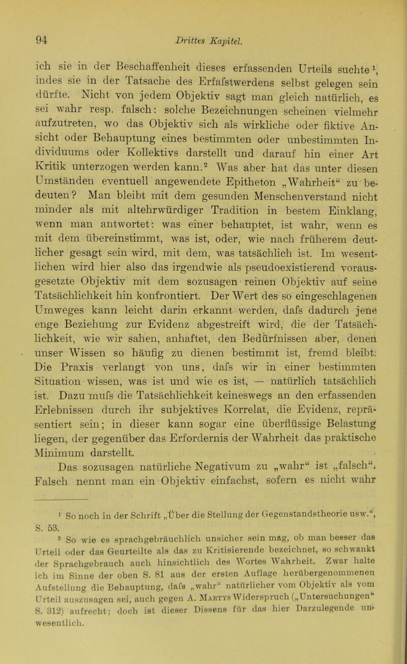 ich sie in der Beschaffenheit dieses erfassenden Urteils suchte \ indes sie in der Tatsache des Erfafstwerdens selbst gelegen sein dürfte. Nicht von jedem Objektiv sagt man gleich natürlich, es sei wahr resp. falsch: solche Bezeichnungen scheinen vielmehr aufzutreten, wo das Objektiv sich als wirkliche oder fiktive An- sicht oder Behauptung eines bestimmten oder unbestimmten In- dividuums oder Kollektivs darstellt und darauf hin einer Art Kritik unterzogen werden kann.1 2 Was aber hat das unter diesen Umständen eventuell angewendete Epitheton „Wahrheit“ zu be- deuten ? Man bleibt mit dem gesunden Menschenverstand nicht minder als mit altehrwürdiger Tradition in bestem Einklang, wenn man antwortet: was einer behauptet, ist wahr, wenn es mit dem übereinstimmt, was ist, oder, wie nach früherem deut- licher gesagt sein wird, mit dem, was tatsächlich ist. Im wesent- lichen wird hier also das irgendwie als pseudoexistierend voraus- gesetzte Objektiv mit dem sozusagen reinen Objektiv auf seine Tatsächlichkeit hin konfrontiert. Der Wert des so eingeschlagenen Umweges kann leicht darin erkannt werden, dafs dadurch jene enge Beziehung zur Evidenz abgestreift wird, die der Tatsäch- lichkeit, wie wir sahen, anhaftet, den Bedürfnissen aber, denen unser Wissen so häufig zu dienen bestimmt ist, fremd bleibt. Die Praxis verlangt von uns, dafs wir in einer bestimmten Situation wissen, was ist und wie es ist, — natürlich tatsächlich ist. Dazu mufs die Tatsächlichkeit keineswegs an den erfassenden Erlebnissen durch ihr subjektives Korrelat, die Evidenz, reprä- sentiert sein; in dieser kann sogar eine überflüssige Belastung liegen, der gegenüber das Erfordernis der Wahrheit das praktische Minimum darstellt. Das sozusagen natürliche Negativum zu „wahr“ ist „falsch“. Falsch nennt man ein Objektiv einfachst, sofern es nicht wahr 1 So noch in der Schrift „Über die Stellung der Gegenstandstheorie usw.u, S. 53. 2 So wie es spracligebräuchlich unsicher sein mag, ob man besser das Urteil oder das Geurteilte als das zu Kritisierende bezeichnet, so schwankt der Sprachgebrauch auch hinsichtlich des Wortes Wahrheit. Zwar halte ich im Sinne der oben S. 81 aus der ersten Auflage herübergenommenen Aufstellung die Behauptung, dafs „wahr“ natürlicher vom Objektiv als \om Urteil auszusagen sei, auch gegen A. Martys Widerspruch („Untersuchungen S. 312) aufrecht; doch ist dieser Dissens für das hier Darzulegende un- wesentlich.