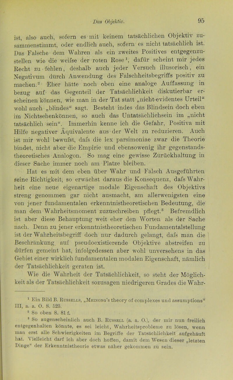 ist, also auch, sofern es mit keinem tatsächlichen Objektiv zu- sammenstimmt, oder endlich aueh, sofern es nicht tatsächlich ist. Das Falsche dem Wahren als ein zweites Positives entgegenzu- stellen wie die weifse der roten Rose1, dafür scheint mir jedes Recht zu fehlen, deshalb auch jeder Versuch illusorisch, ein Negativum durch Anwendung des Falschheitsbegriffs positiv zu machen.2 Eher hätte noch oben eine analoge Auffassung in bezug auf das Gegenteil der Tatsächlichkeit diskutierbar er- scheinen können, wie man in der Tat statt „nicht-evidentes Urteil'' wohl auch „blindes“ sagt. Besteht indes das Blindsein doch eben im Nichtsehenkönnen, so auch das Untatsächlichsein im „nicht tatsächlich sein“. Immerhin kenne ich die Gefahr, Positiva mit Hilfe negativer Äquivalente aus der Welt zu reduzieren. Auch ist mir wohl bewufst, dafs die lex parsimoniae zwar die Theorie bindet, nicht aber die Empirie und ebensowenig ihr gegenstands- theoretisches Analogon. So mag eine gewisse Zurückhaltung in dieser Sache immer noch am Platze bleiben. Hat es mit dem eben über Wahr und Falsch Ausgeführten seine Richtigkeit, so erwächst daraus die Konsequenz, dafs Wahr- heit eine neue eigenartige modale Eigenschaft des Objektivs streng genommen gar nicht ausmacht, am allerwenigsten eine von jener fundamentalen erkenntnistheoretischen Bedeutung, die man dem Wahrheitsmoment zuzuschreiben pflegt.3 Befremdlich ist aber diese Behauptung weit eher den Worten als der Sache nach. Denn zu jener erkenntnistheoretischen Fundamentalstellung ist der Wahrheitsbegriff doch nur dadurch gelangt, dafs man die Beschränkung auf pseudoexistierende Objektive abstreifen zu dürfen gemeint hat, infolgedessen aber wohl unversehens in das Gebiet einer wirklich fundamentalen modalen Eigenschaft, nämlich der Tatsächlichkeit geraten ist. Wie die Wahrheit der Tatsächlichkeit, so steht der Möglich- keit als der Tatsächlichkeit sozusagen niedrigeren Grades die Wahr- 1 Ein Bild B. Russells, „Meinong’s theory of complexes und assumptions“ III, a. a. 0. S. 523. 2 So oben S. 81 f. 3 So augenscheinlich auch B. Russell (a. a. 0.), der mir nun freilich entgegenhalten könnte, es sei leicht, Wahrheitsprobleme zu lösen, wenn man erst alle Schwierigkeiten im Begriffe der Tatsächlichkeit aufgehäuft hat. Vielleicht darf ich aber doch hoffen, damit dem Wesen dieser „letzten Dinge“ der Erkenntnistheorie etwas näher gekommen zu sein.