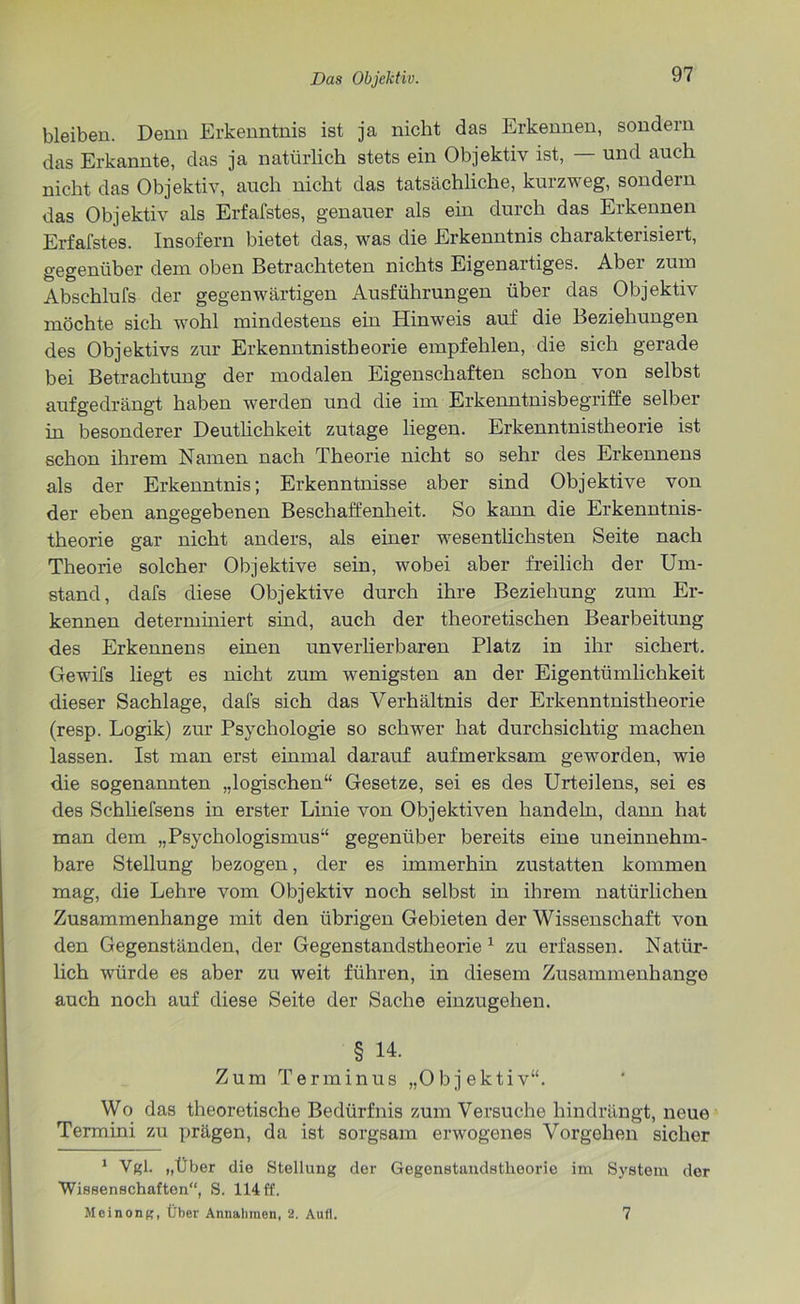 bleiben. Denn Erkenntnis ist ja nicht das Erkennen, sondern das Erkannte, das ja natürlich stets ein Objektiv ist, — und auch nicht das Objektiv, auch nicht das tatsächliche, kurzweg, sondern das Objektiv als Erfafstes, genauer als ein durch das Erkennen Erfafstes. Insofern bietet das, was die Erkenntnis charakterisiert, gegenüber dem oben Betrachteten nichts Eigenartiges. Aber zum Abschlufs der gegenwärtigen Ausführungen über das Objektiv möchte sich wohl mindestens ein Hinweis auf die Beziehungen des Objektivs zur Erkenntnistheorie empfehlen, die sich gerade bei Betrachtung der modalen Eigenschaften schon von selbst aufgedrängt haben werden und die im Erkenntnisbegriffe selber in besonderer Deutlichkeit zutage liegen. Erkenntnistheorie ist schon ihrem Namen nach Theorie nicht so sehr des Erkennens als der Erkenntnis; Erkenntnisse aber sind Objektive von der eben angegebenen Beschaffenheit. So kann die Erkenntnis- theorie gar nicht anders, als einer wesentlichsten Seite nach Theorie solcher Objektive sein, wobei aber freilich der Um- stand, dafs diese Objektive durch ihre Beziehung zum Er- kennen determiniert sind, auch der theoretischen Bearbeitung des Erkennens einen unverlierbaren Platz in ihr sichert. Gewifs liegt es nicht zum wenigsten an der Eigentümlichkeit dieser Sachlage, dafs sich das Verhältnis der Erkenntnistheorie (resp. Logik) zur Psychologie so schwer hat durchsichtig machen lassen. Ist man erst einmal darauf aufmerksam geworden, wie die sogenannten „logischen“ Gesetze, sei es des Urteilens, sei es des Schliefsens in erster Linie von Objektiven handeln, dann hat man dem „Psychologismus“ gegenüber bereits eine uneinnehm- bare Stellung bezogen, der es immerhin zustatten kommen mag, die Lehre vom Objektiv noch selbst in ihrem natürlichen Zusammenhänge mit den übrigen Gebieten der Wissenschaft von den Gegenständen, der Gegenstandstheorie1 zu erfassen. Natür- lich würde es aber zu weit führen, in diesem Zusammenhänge auch noch auf diese Seite der Sache einzugehen. § 14. Zum Terminus „Objektiv“. Wo das theoretische Bedürfnis zum Versuche hindrängt, neue Termini zu prägen, da ist sorgsam erwogenes Vorgehen sicher 1 Vgl. „Über die Stellung der Gegenstandstheorie im System der Wissenschaften“, S. 114 ff. Meinong, Über Annahmen, 2. Aufl. 7