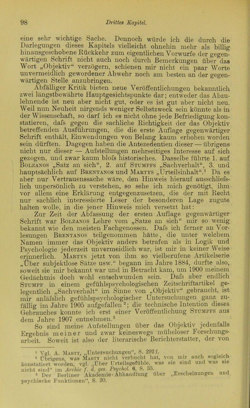 eine sehr wichtige Sache. Dennoch würde ich die durch die Darlegungen dieses Kapitels vielleicht ohnehin mehr als billig hinausgeschobene Rückkehr zum eigentlichen Vorwurfe der gegen- wärtigen Schrift nicht auch noch durch Bemerkungen über das Wort „Objektiv“ verzögern, schienen mir nicht ein paar Worte unvermeidlich gewordener Abwehr noch am besten an der gegen- wärtigen Stelle anzubringen. Abfälliger Kritik bieten neue Veröffentlichungen bekanntlich zwei längstbewährte Hauptgesichtspunkte dar; entweder das Abzu- lehnende ist neu aber nicht gut, oder es ist gut aber nicht neu. Weil nun Neuheit nirgends weniger Selbstzweck sein könnte als in der Wissenschaft, so darf ich es nicht ohne jede Befriedigung kon- statieren, dafs gegen die sachliche Richtigkeit der das Objektiv betreffenden Ausführungen, die die erste Auflage gegenwärtiger Schrift enthält, Einwendungen von Belang kaum erhoben worden sein dürften. Dagegen haben die Antezedentien dieser — übrigens nicht nur dieser — Aufstellungen mehrseitiges Interesse auf sich gezogen, und zwar kaum blofs historisches. Dasselbe führte 1. auf Bolzanos „Satz an sich“, 2. auf Stumpfs „Sachverhalt“, 3. und hauptsächlich auf Brentanos und Martys „Urteilsinhalt“.1 Da es aber nur Vertrauenssache wäre, den Hinweis hierauf ausschliefs- lich unpersönlich zu verstehen, so sehe ich mich genötigt, ihm vor allem eine Erklärung entgegenzusetzen, die der mit Recht nur sachlich interessierte Leser der besonderen Lage zugute halten wolle, in die jener Hinweis mich versetzt hat: Zur Zeit der Abfassung der ersten Auflage gegenwärtiger Schrift war Bolzanos Lehre vom „Satze an sich“ mir so wenig bekannt wie den meisten Fachgenossen. Dafs ich ferner an Vor- lesungen Brentanos teilgenommen hätte, die unter welchem Namen immer das Objektiv anders betrafen als in Logik und Psychologie jederzeit unvermeidlich war, ist mir in keiner Weise erinnerlich. Martys jetzt von ihm so vielberufene Artikelserie „Über subjektlose Sätze usw.“ begann im Jahre 1884, durfte also, soweit sie mir bekannt war und in Betracht kam, um 1900 meinem Gedächtnis doch wohl entschwunden sein. Dafs aber endlich Stumpf in einem gefühlspsychologischen Zeitschriftartikel ge- legentlich „Sachverhalt“ im Sinne von „Objektiv“ gebraucht, ist mir anläfslich gefühlspsychologischer Untersuchungen ganz zu- fällig im Jahre 1905 aufgefallen2; die technische Intention dieses Gebrauches konnte ich erst einer Veröffentlichung Stumpfs aus dem Jahre 1907 entnehmen.3 So sind meine Aufstellungen über das Objektiv jedenfalls Ergebnis meiner und zwar keineswegs müheloser Forschungs- arbeit. Soweit ist also der literarische Berichterstatter, der von 1 Vgl. A. Mabty, „Untersuchungen“, S. 292 f. 2 Übrigens, was Marty nicht verbucht hat, von mir auch sogleich konstatiert worden, vgl. „Über Urteilsgefühle, was sie sind und vas sie nicht sind“ im Archiv f. u. ges. Psychol. 0, S. 33. , 3 Der Berliner Akademie-Abhandlung über „Erscheinungen und psychische Funktionen“, S. 30.