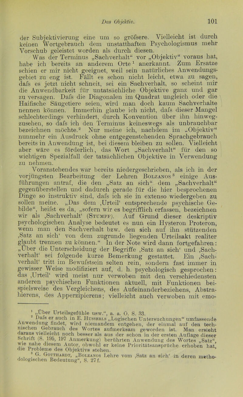 der Subjekti vierung eine um so gröfsere. Vielleicht ist durch keinen Wortgebrauch dem unstatthaften Psychologismus mehr Vorschub geleistet worden als durch diesen. Was der Terminus „Sachverhalt“ vor „Objektiv“ voraus hat, habe ich bereits an anderem Orte1 anerkannt. Zum Ersätze schien er mir nicht geeignet, weil sein natürliches Anwendungs- gebiet zu eng ist. Fällt es schon nicht leicht, etwa zu sagen, dafs es jetzt nicht schneit, sei ein Sachverhalt, so scheint mir die Anwendbarkeit für untatsächliche Objektive ganz und gar zu versagen. Dafs die Diagonalen im Quadrat ungleich oder die Haifische Säugetiere seien, wird man doch kaum Sachverhalte nennen können. Immerhin glaube ich nicht, dafs dieser Mangel schlechterdings verhindert, durch Konvention über ihn hinweg- zusehen, so dafs ich den Terminus keineswegs als unbrauchbar bezeichnen möchte.2 3 Nur meine ich, nachdem im „Objektiv“ nunmehr ein Ausdruck ohne entgegenstehenden Sprachgebrauch bereits in Anwendung ist, bei diesem bleiben zu sollen. Vielleicht aber wäre es förderlich, das Wort „Sachverhalt“ für den so wichtigen Spezialfall der tatsächlichen Objektive in Verwendung zu nehmen. Voranstehendes war bereits niedergeschrieben, als ich in der vorjüngsten Bearbeitung der Lehren Bolzanos 3 einige Aus- führungen antraf, die den „Satz an sich“ dem „Sachverhalt“ gegenüberstellen und dadurch gerade für die hier besprochenen Dinge so instruktiv sind, dafs ich sie in extenso wiedergeben zu sollen meine. „Das dem ,Urteil1 entsprechende psychische Ge- bilde“, heifst es da, „sofern wir es begrifflich erfassen, bezeichnen wir als ,Sachverhalt4 (Stumpf). Auf Grund dieser deskriptiv psychologischen Analyse bedeutet es nun ein Hysteron Proteron, wenn man den Sachverhalt bzw. den sich auf ihn stützenden ,Satz an sich4 von dem zugrunde liegenden Urteilsakt realiter glaubt trennen zu können.“ In der Note wird dann fortgefahren: „Uber die Unterscheidung der Begriffe ,Satz an sich4 und Sach- verhalt4 sei folgende kurze Bemerkung gestattet. Ein Sach- verhalt4 tritt im Bewufstsein selten rein, sondern fast immer in gewisser Weise modifiziert auf, d. h. psychologisch gesprochen: das ,Urteil4 wird meist nur verwoben mit den verschiedensten anderen psychischen Funktionen aktuell, mit Funktionen bei- spielsweise des Vergleichens, des Aufeinanderbeziehens, Abstra- hierens, des Apperzipierens; vielleicht auch verwoben mit emo- 1 „Über Urteilsgefühle usw.“, a. a. 0. S. 33. 2 Oats er auch in E. LIusserls „Logischen Untersuchungen“ umfassende Anwendung findet, wird niemandem entgehen, der einmal auf den tech- nischen Gebrauch des Wortes aufmerksam geworden ist. Man ersieht daraus vielleicht noch besser als aus der schon in der ersten Auflage dieser ochnft (S. 19o, 197 Anmerkung) berührten Anwendung des Wortes „Satz“ Vie J? diesem Autor, obwohl er keine Prioritätsansprüche erhoben hat* die Probleme des Objektivs stehen. 3 G. Gotthardt, „Bolzanos Lehre vom ,Satz an sich' in deren metho- dologischen Bedeutung“, S. 27 f.