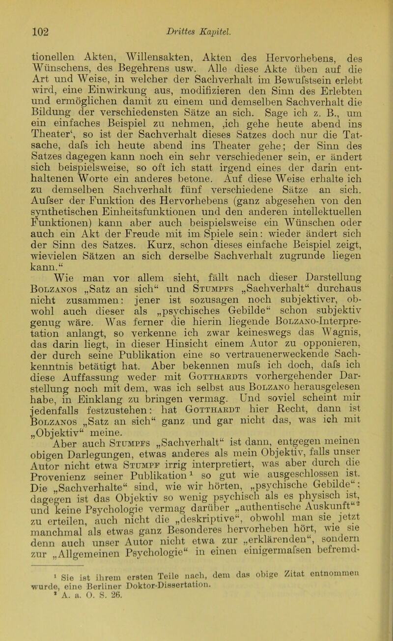tionellen Akten, Willensakten, Akten des Hervorhebens, des Wünschens, des Begehrens usw. Alle diese Akte üben auf die Art und Weise, in welcher der Sachverhalt im Bewufstsein erlebt wird, eine Einwirkung aus, modifizieren den Sinn des Erlebten und ermöglichen damit zu einem und demselben Sachverhalt die Bildung der verschiedensten Sätze an sich. Sage ich z. B., um ein einfaches Beispiel zu nehmen, ,ich gehe heute abend ins Theater* 1, so ist der Sachverhalt dieses Satzes doch nur die Tat- sache, dafs ich heute abend ins Theater gehe; der Sinn des Satzes dagegen kann noch ein sehr verschiedener sein, er ändert sich beispielsweise, so oft ich statt irgend eines der darin ent- haltenen Worte ein anderes betone. Auf diese Weise erhalte ich zu demselben Sachverhalt fünf verschiedene Sätze an sich. Aufser der Funktion des Hervorhebens (ganz abgesehen von den synthetischen Einheitsfunktionen und den anderen intellektuellen Funktionen) kann aber auch beispielsweise ein Wünschen oder auch ein Akt der Freude mit im Spiele sein: wieder ändert sich der Sinn des Satzes. Kurz, schon dieses einfache Beispiel zeigt, wievielen Sätzen an sich derselbe Sachverhalt zugrunde liegen kann.“ Wie man vor allem sieht, fällt nach dieser Darstellung Bolzanos „Satz an sich“ und Stumpfs „Sachverhalt“ durchaus nicht zusammen: jener ist sozusagen noch subjektiver, ob- wohl auch dieser als „psychisches Gebilde“ schon subjektiv genug wäre. Was ferner die hierin liegende BoLZANO-Interpre- tation anlangt, so verkenne ich zwar keineswegs das Wagnis, das darin liegt, in dieser Hinsicht einem Autor zu opponieren, der durch seine Publikation eine so vertrauenerweckende Sach- kenntnis betätigt hat. Aber bekennen mufs ich doch, dafs ich diese Auffassung weder mit Gotthardts vorhergehender Dar- stellung noch mit dem, was ich selbst aus Bolzano herausgelesen habe, in Einklang zu bringen vermag. Und soviel scheint mir jedenfalls festzustehen: hat Gotthardt hier Recht, dann ist Bolzanos „Satz an sich“ ganz und gar nicht das, was ich mit „Objektiv“ meine. Aber auch Stumpfs „Sachverhalt“ ist dann, entgegen meinen obigen Darlegungen, etwas anderes als mein Objektiv, falls unser Autor nicht etwa Stumpf irrig interpretiert, was aber durch die Provenienz seiner Publikation1 so gut wie ausgeschlossen ist. Die „Sachverhalte“ sind, wie wir hörten, „psychische Gebilde“: dagegen ist das Objektiv so wenig psychisch als es physisch ist, und keine Psychologie vermag darüber „authentische Auskunft zu erteilen, auch nicht die „deskriptive“, obwohl man sie jetzt manchmal als etwas ganz Besonderes hervorheben hört, wie sie denn auch unser Autor nicht etwa zur „erklärenden , son< ein zur „Allgemeinen Psychologie“ in einen einigermafsen betremd- 1 Sie ist ihrem ersten Teile nach, dem das obige Zitat entnommen wurde, eine Berliner Doktor-Dissertation. 1 A. a. O. S. 26.