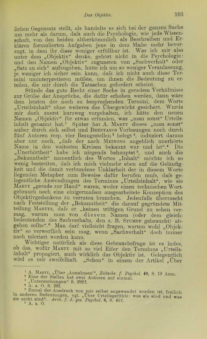 liehen Gegensatz stellt, als handelte es sich bei der ganzen Sache um mehr als darum, dafs auch die Psychologie, wie Jede Wissen- schaft, von den beiden altherkömmlich als Beschreiben und Er- klären formulierten Aufgaben jene in dem Mafse mehr bevor- zugt, in dem ihr diese weniger erfüllbar ist. Was ich mir also unter dem „Objektiv“ denke, gehört nicht in die Psychologie: und den Namen „Objektiv“ zugunsten von „Sachverhalt“ oder „Satz an sich“ aufzugeben, hätte ich um so weniger Veranlassung, je weniger ich sicher sein kann, dafs ich nicht auch diese Ter- mini uminterpretieren müfste, um ihnen die Bedeutung zu er- teilen, die mir durch die Tatsachen gefordert scheint. Stünde das gute Recht einer Sache in geradem Verhältnisse zur Gröfse der Ansprüche, die dafür erhoben werden, dann wäre dem letzten der noch zu besprechenden Termini, dem Worte „Urteilsinhalt“ ohne weiteres das Übergewicht gesichert. Wurde mir doch zuerst kurzweg vorgehalten, ich hätte den neuen Namen „Objektiv“ für etwas erfunden, was „man sonst“ Urteils- inhalt genannt hat.* 1 Später hat A. Marty dieses „man sonst“ aufser durch sich selbst und Brentanos Vorlesungen noch durch fünf Autoren resp. vier Bezugsstellen2 belegt3, induziert daraus aber nur noch, „dafs der nach Meinong angeblich unerhörte Name in den weitesten Kreisen bekannt war und ist“.4 Die „Unerhörtheit“ habe ich nirgends behauptet5, und auch die „Bekanntheit“ namentlich des Wortes „Inhalt“ möchte ich so wenig bestreiten, dafs ich mich vielmehr eben auf die Geläufig- keit und die damit verbundene Unklarheit der in diesem Worte liegenden Metapher zum Beweise dafür berufen mufs, dafs ge- legentliche Anwendungen des Terminus „Urteilsinhalt“, wie sie Marty „gerade zur Hand“ waren, weder einen technischen Wort- gebrauch noch eine einigermafsen ausgearbeitete Konzeption des Objektivgedankens zu verraten brauchen. Jedenfalls überrascht nach Feststellung der „Bekanntheit“ die darauf gegründete Mit- teilung Martys, dafs er „keinen triftigen Grund zu sehen ver- mag, warum man von diesem Namen (oder dem gleich- bedeutenden des Sachverhalts, den z. B. Stumpf gebraucht) ab- gehen sollte“.5 Man darf vielleicht fragen, warum wohl „Objek- tiv“ so verwerflich sein mag, wenn „Sachverhalt“ doch immer noch toleriert werden kann. Wichtiger natürlich als diese Gebrauchsfrage ist es indes, ob das, wofür Marty mit so viel Eifer den Terminus „Urteils- inhalt“ propagiert, auch wirklich das Objektiv ist. Gelegentlich wird es mir zweifelhaft. „Schon“ in einem der Artikel „Über ‘ A. Marty, „Über ,Annahmen““, Zeitschr. f. Psychol. 40, S. 19 Anm. Eine der Stellen hat zwei Autoren auf einmal.  „Untersuchungen“ S. 292 f. 1 A. a. 0. S. 293. 6 Zumal der Ausdruck von mir selbst angewendet worden ist, freilich in anderen Bedeutungen, vgl. „Über Urteilsgeftthle: was sie sind und was sie nicht sind“. Arch. /'. d. ges. Psychol. 0, S. 40 f. sie nicht sind“ 0 A. a. 0.