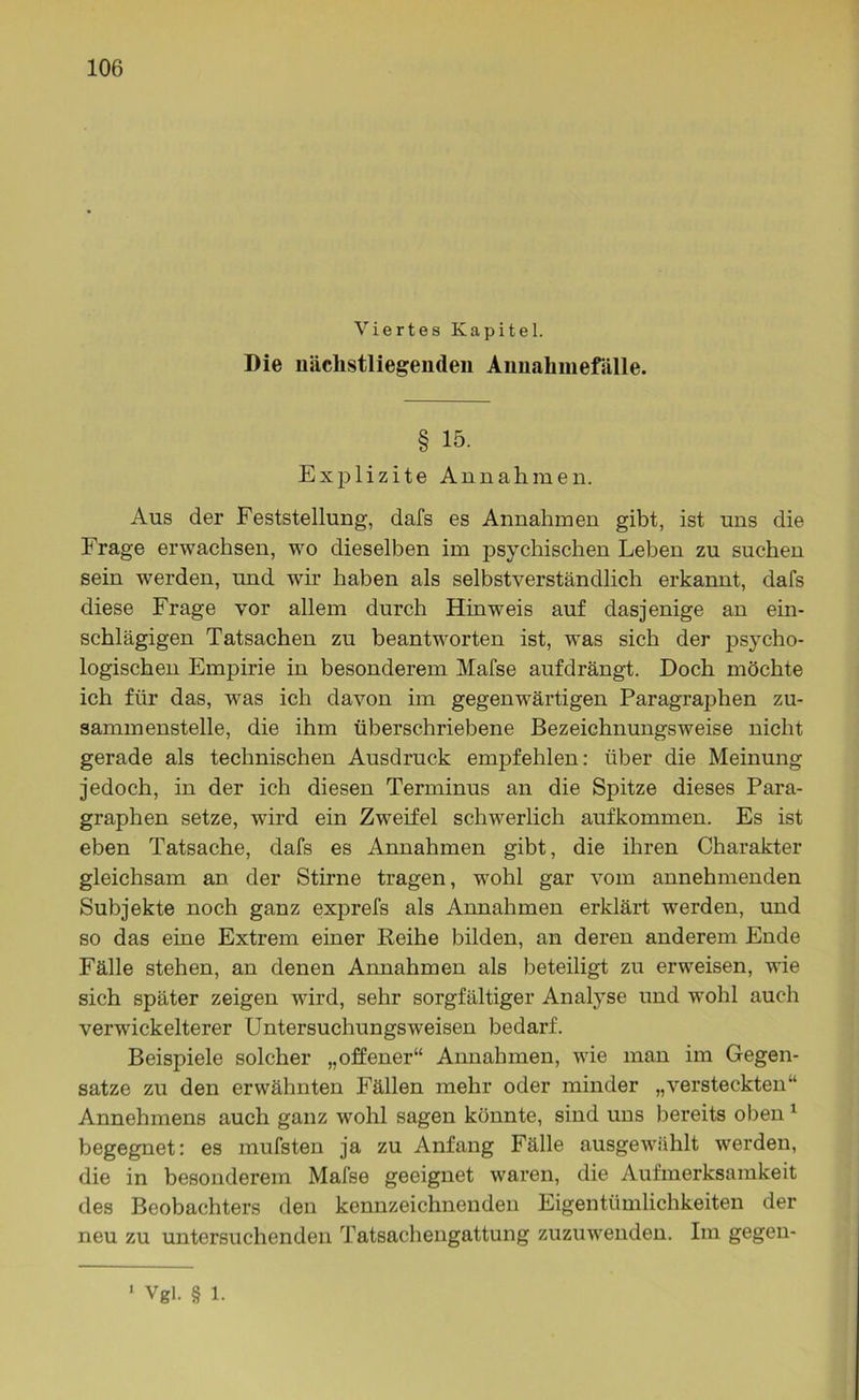 Viertes Kapitel. Die uäclistliegenden Annahmefälle. § 15. Explizite Annahmen. Aus der Feststellung, dafs es Annahmen gibt, ist uns die Frage erwachsen, wo dieselben im psychischen Leben zu suchen sein werden, und wir haben als selbstverständlich erkannt, dafs diese Frage vor allem durch Hinweis auf dasjenige an ein- schlägigen Tatsachen zu beantworten ist, was sich der psycho- logischen Empirie in besonderem Mafse aufdrängt. Doch möchte ich für das, was ich davon im gegenwärtigen Paragraphen zu- sammenstelle, die ihm überschriebene Bezeichnungsweise nicht gerade als technischen Ausdruck empfehlen: über die Meinung jedoch, in der ich diesen Terminus an die Spitze dieses Para- graphen setze, wird ein Zweifel schwerlich aufkommen. Es ist eben Tatsache, dafs es Annahmen gibt, die ihren Charakter gleichsam an der Stirne tragen, wohl gar vom annehmenden Subjekte noch ganz exprefs als Annahmen erklärt werden, und so das eine Extrem einer Reihe bilden, an deren anderem Ende Fälle stehen, an denen Annahmen als beteiligt zu erweisen, wie sich später zeigen wird, sehr sorgfältiger Analyse und wohl auch verwickelterer Untersuchungsweisen bedarf. Beispiele solcher „offener“ Annahmen, wie man im Gegen- sätze zu den erwähnten Fällen mehr oder minder „versteckten“ Annehmens auch ganz wohl sagen könnte, sind uns bereits oben 1 begegnet: es mufsten ja zu Anfang Fälle ausgewählt werden, die in besonderem Mafse geeignet waren, die Aufmerksamkeit des Beobachters den kennzeichnenden Eigentümlichkeiten der neu zu untersuchenden Tatsachengattung zuzuwenden. Im gegen- Vgl. § 1.