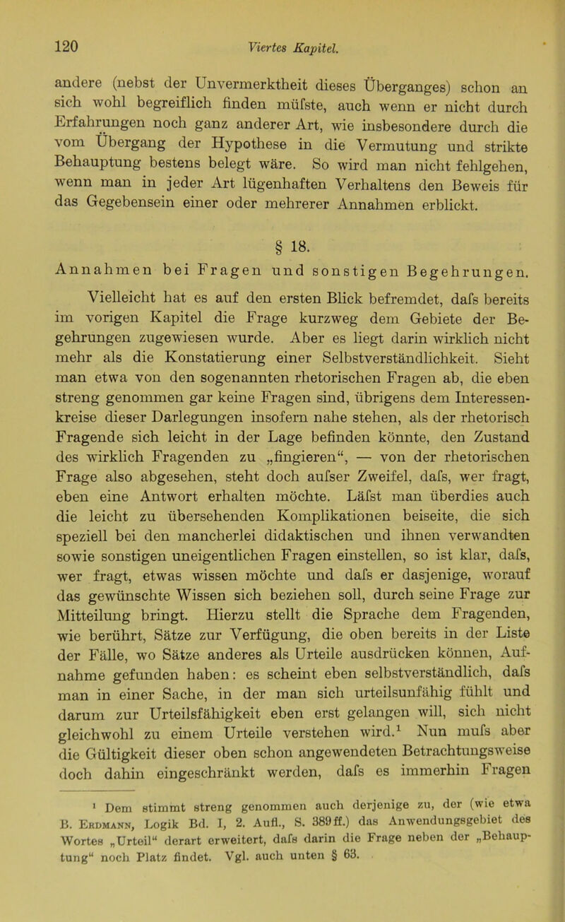 andere (nebst der Unvermerktheit dieses Überganges) schon an sich wohl begreiflich finden müfste, auch wenn er nicht durch Erfahrungen noch ganz anderer Art, wie insbesondere durch die vom Übergang der Hypothese in die Vermutung und strikte Behauptung bestens belegt wäre. So wird man nicht fehlgehen, wenn man in jeder Art lügenhaften Verhaltens den Beweis für das Gegebensein einer oder mehrerer Annahmen erblickt. § 18. Annahmen bei Fragen und sonstigen Begehrungen. Vielleicht hat es auf den ersten Blick befremdet, dafs bereits im vorigen Kapitel die Frage kurzweg dem Gebiete der Be- gehrungen zugewiesen wurde. Aber es liegt darin wirklich nicht mehr als die Konstatierung einer Selbstverständlichkeit. Sieht man etwa von den sogenannten rhetorischen Fragen ab, die eben streng genommen gar keine Fragen sind, übrigens dem Interessen- kreise dieser Darlegungen insofern nahe stehen, als der rhetorisch Fragende sich leicht in der Lage befinden könnte, den Zustand des wirklich Fragenden zu „fingieren“, — von der rhetorischen Frage also abgesehen, steht doch aufser Zweifel, dafs, wer fragt, eben eine Antwort erhalten möchte. Läfst man überdies auch die leicht zu übersehenden Komplikationen beiseite, die sich speziell bei den mancherlei didaktischen und ihnen verwandten sowie sonstigen uneigentlichen Fragen einstellen, so ist klar, dafs, wer fragt, etwas wissen möchte und dafs er dasjenige, worauf das gewünschte Wissen sich beziehen soll, durch seine Frage zur Mitteilung bringt. Hierzu stellt die Sprache dem Fragenden, wie berührt, Sätze zur Verfügung, die oben bereits in der Liste der Fälle, wo Sätze anderes als Urteile ausdrücken können, Auf- nahme gefunden haben: es scheint eben selbstverständlich, dafs man in einer Sache, in der man sich urteilsunfähig fühlt und darum zur Urteilsfähigkeit eben erst gelangen will, sich nicht gleichwohl zu einem Urteile verstehen wird.1 Nun mufs aber die Gültigkeit dieser oben schon angewendeten Betrachtungsweise doch dahin eingeschränkt werden, dafs es immerhin Fragen 1 Dem stimmt streng genommen auch derjenige zu, der (wie etwa B. Erdmann, Logik Bd. I, 2. Auf!., S. 389 ff.) das Anwendungsgebiet des Wortes „Urteil“ derart erweitert, dafs darin die Frage neben der „Behaup- tung“ noch Platz findet. Vgl. auch unten § 63.