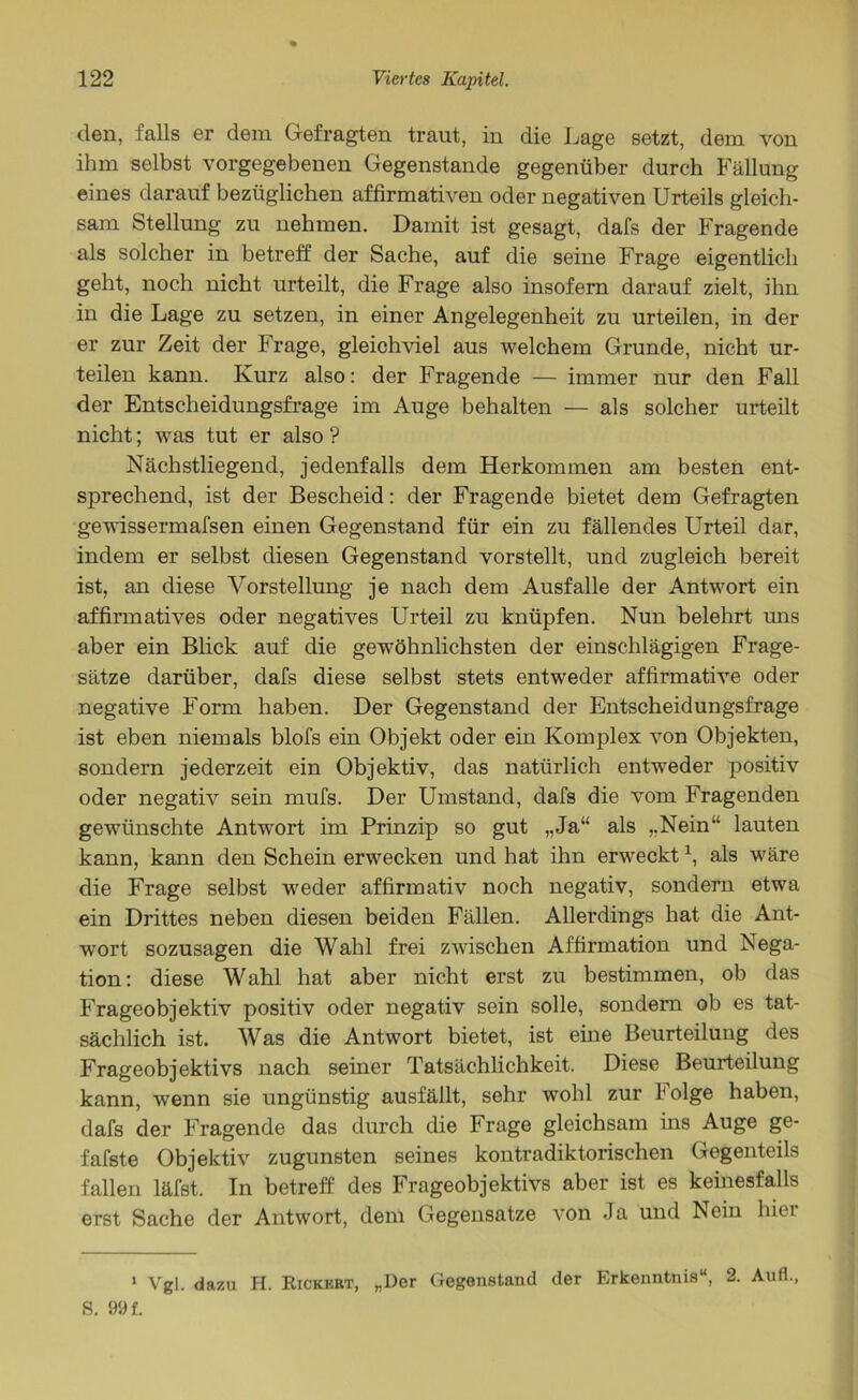 den, falls er dem Gefragten traut, in die Lage setzt, dem von ihm selbst vorgegebenen Gegenstände gegenüber durch Fällung eines darauf bezüglichen affirmativen oder negativen Urteils gleich- sam Stellung zu nehmen. Damit ist gesagt, dafs der Fragende als solcher in betreff der Sache, auf die seine Frage eigentlich geht, noch nicht urteilt, die Frage also insofern darauf zielt, ihn in die Lage zu setzen, in einer Angelegenheit zu urteilen, in der er zur Zeit der Frage, gleichviel aus welchem Grunde, nicht ur- teilen kann. Kurz also: der Fragende — immer nur den Fall der Entscheidungsfrage im Auge behalten — als solcher urteilt nicht; was tut er also ? Nächstliegend, jedenfalls dem Herkommen am besten ent- sprechend, ist der Bescheid: der Fragende bietet dem Gefragten gewissermafsen einen Gegenstand für ein zu fällendes Urteil dar, indem er selbst diesen Gegenstand vorstellt, und zugleich bereit ist, an diese Vorstellung je nach dem Ausfälle der Antwort ein affirmatives oder negatives Urteil zu knüpfen. Nun belehrt uns aber ein Blick auf die gewöhnlichsten der einschlägigen Frage- sätze darüber, dafs diese selbst stets entweder affirmative oder negative Form haben. Der Gegenstand der Entscheidungsfrage ist eben niemals blofs ein Objekt oder ein Komplex von Objekten, sondern jederzeit ein Objektiv, das natürlich entweder positiv oder negativ sein mufs. Der Umstand, dafs die vom Fragenden gewünschte Antwort im Prinzip so gut „Ja“ als „Nein“ lauten kann, kann den Schein erwecken und hat ihn erweckt1, als wäre die Frage selbst weder affirmativ noch negativ, sondern etwa ein Drittes neben diesen beiden Fällen. Allerdings hat die Ant- wort sozusagen die Wahl frei zwischen Affirmation und Nega- tion: diese Wahl hat aber nicht erst zu bestimmen, ob das Frageobjektiv positiv oder negativ sein solle, sondern ob es tat- sächlich ist. Was die Antwort bietet, ist eine Beurteilung des Frageobjektivs nach seiner Tatsächlichkeit. Diese Beurteilung kann, wenn sie ungünstig ausfällt, sehr wohl zur Folge haben, dafs der Fragende das durch die Frage gleichsam ins Auge ge- fafste Objektiv zugunsten seines kontradiktorischen Gegenteils fallen läfst. In betreff des Frageobjektivs aber ist es keinesfalls erst Sache der Antwort, dem Gegensätze von Ja und Nein hiei 1 Vgl. dazu H. Rickekt, „Der Gegenstand der Erkenntnis“, 2. Aufl S. 99 f.