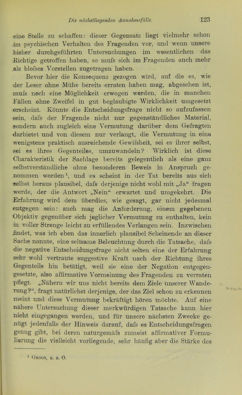 eine Stelle zu schaffen: dieser Gegensatz liegt vielmehr schon im psychischen Verhalten des Fragenden vor, und wenn unsere bisher durchgeführten Untersuchungen im wesentlichen das Richtige getroffen haben, so mufs sich im Fragenden auch mehr als blofses Vorstellen zugetragen haben. Bevor hier die Konsequenz gezogen wird, auf die es, wie der Leser ohne Mühe bereits erraten haben mag, abgesehen ist, mufs noch eine Möglichkeit erwogen werden, die in manchen Fällen ohne Zweifel in gut beglaubigte Wirklichkeit umgesetzt erscheint. Könnte die Entscheidungsfrage nicht so aufzufassen sein, dafs der Fragende nicht nur gegenständliches Material, sondern auch zugleich eine Vermutung darüber dem Gefragten darbietet und von diesem nur verlangt, die Vermutung in eine wenigstens praktisch ausreichende Gewifsheit, sei es ihrer selbst, sei es ihres Gegenteiles, umzuwandeln? Wirklich ist diese Charakteristik der Sachlage bereits gelegentlich als eine ganz selbstverständliche ohne besonderen Beweis in Anspruch ge- nommen worden1, und es scheint in der Tat bereits aus sich selbst heraus plausibel, dafs derjenige nicht wohl mit „Ja“ fragen werde, der die Antwort „Nein“ erwartet und umgekehrt. Die Erfahrung -wird dem überdies, wie gesagt, gar nicht jedesmal entgegen sein: auch mag die Anforderung, einem gegebenen Objektiv gegenüber sich jeglicher Vermutung zu enthalten, kein in voller Strenge leicht zu erfüllendes Verlangen sein. Inzwischen findet, was ich eben das innerlich plausibel Scheinende an dieser Sache nannte, eine seltsame Beleuchtung durch die Tatsache, dafs die negative Entscheidungsfrage nicht selten eine der Erfahrung sehr wohl vertraute suggestive Kraft nach der Richtung ihres Gegenteils hin betätigt, weil sie eine der Negation entgegen- gesetzte, also affirmative Vormeinung des Fragenden zu verraten pflegt. „Nähern wir uns nicht bereits dem Ziele unserer Wande- rung?“, fragt natürlichst derjenige, der das Ziel schon zu erkennen meint und diese Vermutung bekräftigt hören möchte. Auf eine nähere Untersuchung dieser merkwürdigen Tatsache kann hier nicht eingegangen werden, und für unsere nächsten Zwecke ge- nügt jedenfalls der Hinweis darauf, dafs es Entscheidungsfragen genug gibt, bei deren naturgemäfs zumeist affirmativer Formu- lierung die vielleicht vorliegende, sehr häufig aber die Stärke des 1 Groos, a. a. 0.