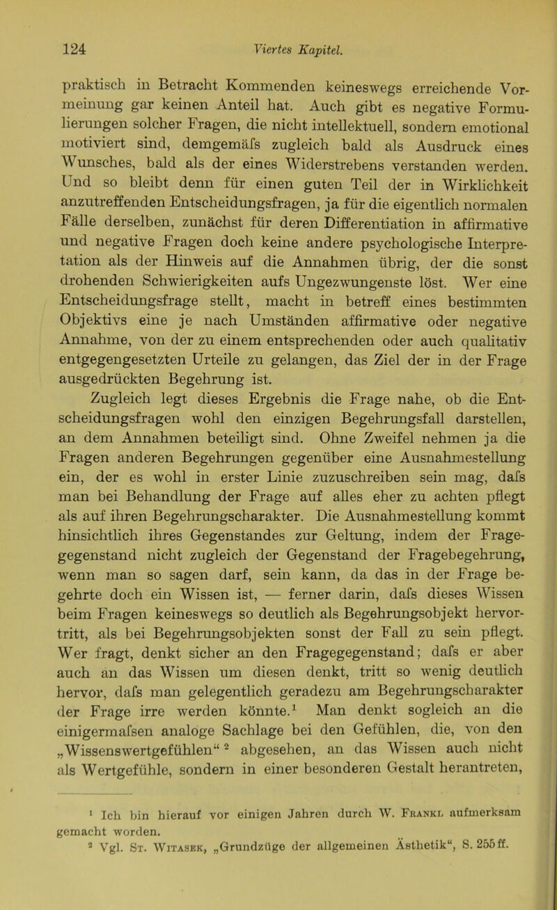 praktisch in Betracht Kommenden keineswegs erreichende Vor- meinung gar keinen Anteil hat. Auch gibt es negative Formu- lierungen solcher Fragen, die nicht intellektuell, sondern emotional motiviert sind, demgemäfs zugleich bald als Ausdruck eines Wunsches, bald als der eines Widerstrebens verstanden werden. Und so bleibt denn für einen guten Teil der in Wirklichkeit anzutreffenden Entscheidungsfragen, ja für die eigentlich normalen Fälle derselben, zunächst für deren Differentiation in affirmative und negative Fragen doch keine andere psychologische Interpre- tation als der Hinweis auf die Annahmen übrig, der die sonst drohenden Schwierigkeiten aufs Ungezwungenste löst. Wer eine Entscheidungsfrage stellt, macht in betreff eines bestimmten Objektivs eine je nach Umständen affirmative oder negative Annahme, von der zu einem entsprechenden oder auch qualitativ entgegengesetzten Urteile zu gelangen, das Ziel der in der Frage ausgedrückten Begehrung ist. Zugleich legt dieses Ergebnis die Frage nahe, ob die Ent- scheidungsfragen wohl den einzigen Begeh rungsfall darstellen, an dem Annahmen beteiligt sind. Ohne Zw7eifel nehmen ja die Fragen anderen Begehrungen gegenüber eine Ausnahmestellung ein, der es wohl in erster Linie zuzuschreiben sein mag, dafs man bei Behandlung der Frage auf alles eher zu achten pflegt als auf ihren Begehrungscharakter. Die Ausnahmestellung kommt hinsichtlich ihres Gegenstandes zur Geltung, indem der Frage- gegenstand nicht zugleich der Gegenstand der Fragebegehrung, wenn man so sagen darf, sein kann, da das in der Frage be- gehrte doch ein Wissen ist, — ferner darin, dafs dieses Wissen beim Fragen keineswegs so deutlich als Begehrungsobjekt hervor- tritt, als bei Begehrungsobjekten sonst der Fall zu sein pflegt. Wer fragt, denkt sicher an den Fragegegenstand; dafs er aber auch an das Wissen um diesen denkt, tritt so wenig deutlich hervor, dafs man gelegentlich geradezu am Begehrungscharakter der Frage irre werden könnte.1 Man denkt sogleich an die einigermafsen analoge Sachlage bei den Gefühlen, die, von den „Wissenswertgefühlen“2 abgesehen, an das Wissen auch nicht als Wertgefühle, sondern in einer besonderen Gestalt herantreten, 1 Ich bin hierauf vor einigen Jahren durch W. Fbankl aufmerksam gemacht worden. ■ Vgl. St. Witaskk, „Grundzüge der allgemeinen Ästhetik“, S. 255 ff.