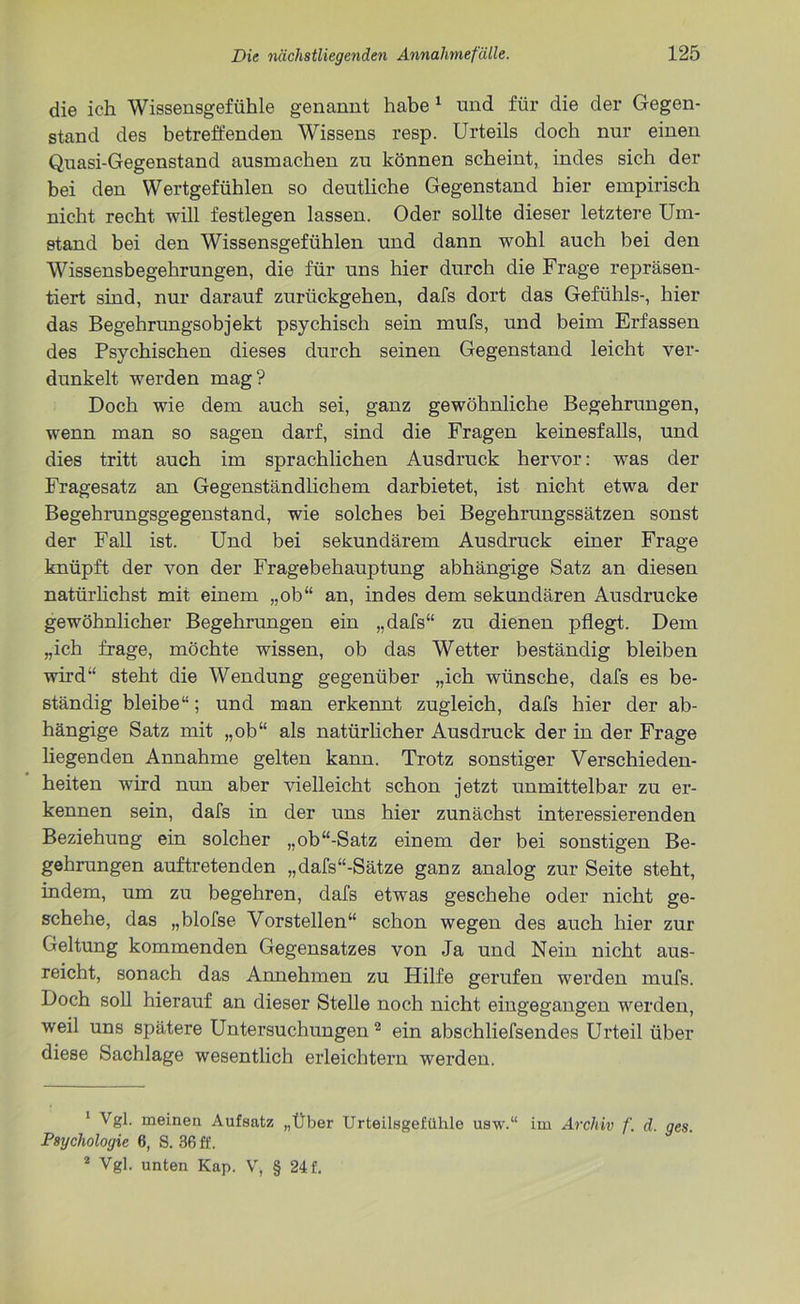 die ich Wissensgefühle genannt habe 1 und für die der Gegen- stand des betreffenden Wissens resp. Urteils doch nur einen Quasi-Gegenstand ausmachen zu können scheint, indes sich der bei den Wertgefühlen so deutliche Gegenstand hier empirisch nicht recht will festlegen lassen. Oder sollte dieser letztere Um- stand bei den Wissensgefühlen und dann wohl auch bei den Wissensbegehrungen, die für uns hier durch die Frage repräsen- tiert sind, nur darauf zurückgehen, dafs dort das Gefühls-, hier das Begehrungsobjekt psychisch sein mufs, und beim Erfassen des Psychischen dieses durch seinen Gegenstand leicht ver- dunkelt werden mag? Doch wie dem auch sei, ganz gewöhnliche Begehrungen, wenn man so sagen darf, sind die Fragen keinesfalls, und dies tritt auch im sprachlichen Ausdruck hervor: was der Fragesatz an Gegenständlichem darbietet, ist nicht etwa der Begehrungsgegenstand, wie solches bei Begehrungssätzen sonst der Fall ist. Und bei sekundärem Ausdruck einer Frage knüpft der von der Fragebehauptung abhängige Satz an diesen natürlichst mit einem „ob“ an, indes dem sekundären Ausdrucke gewöhnlicher Begehrungen ein „dafs“ zu dienen pflegt. Dem „ich frage, möchte wissen, ob das Wetter beständig bleiben wird“ steht die Wendung gegenüber „ich wünsche, dafs es be- ständig bleibe“; und man erkennt zugleich, dafs hier der ab- hängige Satz mit „ob“ als natürlicher Ausdruck der in der Frage liegenden Annahme gelten kann. Trotz sonstiger Verschieden- heiten wird nun aber vielleicht schon jetzt unmittelbar zu er- kennen sein, dafs in der uns hier zunächst interessierenden Beziehung ein solcher „ob“-Satz einem der bei sonstigen Be- gehrungen auftretenden „dafs“-Sätze ganz analog zur Seite steht, indem, um zu begehren, dafs etwas geschehe oder nicht ge- schehe, das „blofse Vorstellen“ schon wegen des auch hier zur Geltung kommenden Gegensatzes von Ja und Nein nicht aus- reicht, sonach das Annehmen zu Hilfe gerufen werden mufs. Doch soll hierauf an dieser Stelle noch nicht eingegangen werden, weil uns spätere Untersuchungen2 ein abschliefsendes Urteil über diese Sachlage wesentlich erleichtern werden. 1 Vgl. meinen Aufsatz „Über Urteilsgefiihle usw.“ im Archiv f. d. ges. Psychologie 6, S. 36 ff. 2 Vgl. unten Kap. V, § 24 f.