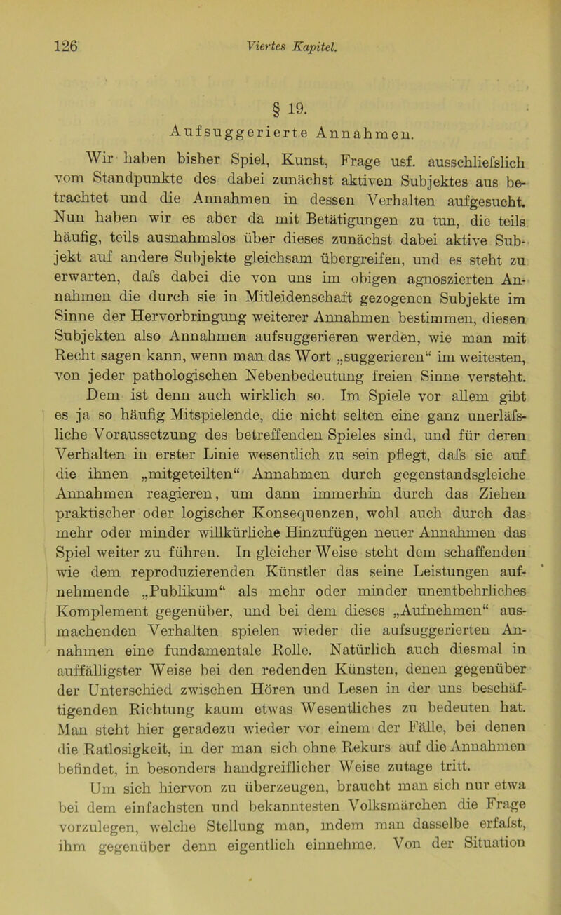 § 19. Aufsuggerierte Annahmen. Wir haben bisher Spiel, Kunst, Frage usf. ausschliefslich vom Standpunkte des dabei zunächst aktiven Subjektes aus be- trachtet und die Annahmen in dessen Verhalten aufgesucht. Nun haben wir es aber da mit Betätigungen zu tun, die teils häufig, teils ausnahmslos über dieses zunächst dabei aktive Sub- jekt auf andere Subjekte gleichsam übergreifen, und es steht zu erwarten, dafs dabei die von uns im obigen agnoszierten An- nahmen die durch sie in Mitleidenschaft gezogenen Subjekte im Sinne der Hervorbringung weiterer Annahmen bestimmen, diesen Subjekten also Annahmen auf suggerieren werden, wie man mit Recht sagen kann, wenn man das Wort „suggerieren“ im weitesten, von jeder pathologischen Nebenbedeutung freien Sinne versteht. Dem ist denn auch wirklich so. Im Spiele vor allem gibt es ja so häufig Mitspielende, die nicht selten eine ganz unerläss- liche Voraussetzung des betreffenden Spieles sind, und für deren Verhalten in erster Linie wesentlich zu sein pflegt, dafs sie auf die ihnen „mitgeteilten“ Annahmen durch gegenstandsgleiche Annahmen reagieren, um dann immerhin durch das Ziehen praktischer oder logischer Konsequenzen, wohl auch durch das mehr oder minder willkürliche Hinzufügen neuer Annahmen das Spiel weiter zu führen. In gleicher Weise steht dem schaffenden wie dem reproduzierenden Künstler das seine Leistungen auf- nehmende „Publikum“ als mehr oder minder unentbehrliches Komplement gegenüber, und bei dem dieses „Aufnehmen“ aus- machenden Verhalten spielen wieder die aufsuggerierten An- nahmen eine fundamentale Rolle. Natürlich auch diesmal in auffälligster Weise bei den redenden Künsten, denen gegenüber der Unterschied zwischen Floren und Lesen in der uns beschäf- tigenden Richtung kaum etwas Wesentliches zu bedeuten hat. Man steht hier geradezu wieder vor einem der Fälle, bei denen die Ratlosigkeit, in der man sich ohne Rekurs auf die Annahmen befindet, in besonders handgreiflicher Weise zutage tritt. Um sich hiervon zu überzeugen, braucht man sich nur etwa bei dem einfachsten und bekanntesten Volksmärchen die krage vorzulegen, welche Stellung man, indem man dasselbe erfalst, ihm gegenüber denn eigentlich einnehme. Von der Situation