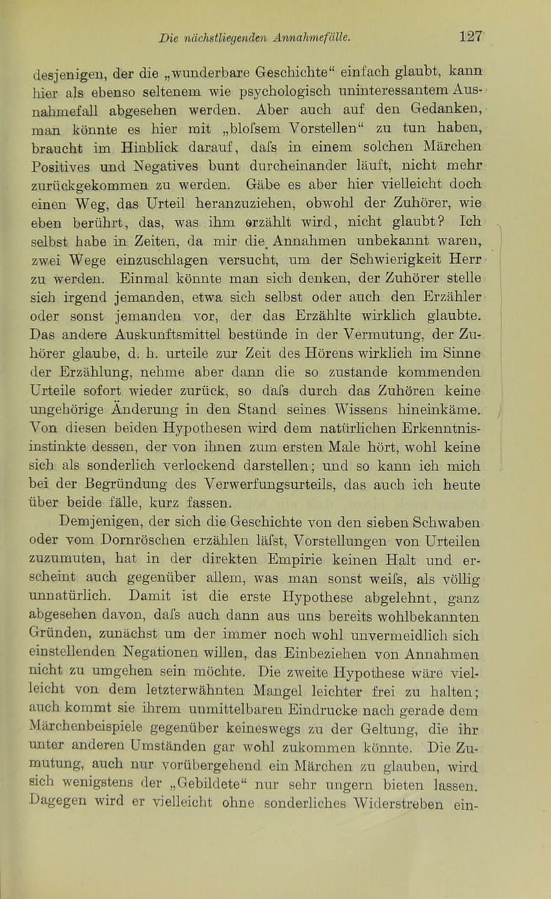 desjenigen, der die „wunderbare Geschichte“ einfach glaubt, kann hier als ebenso seltenem wie psychologisch uninteressantem Aus- nahmefall abgesehen werden. Aber auch auf den Gedanken, man könnte es hier mit „blofsem Vorstellen“ zu tun haben, braucht im Hinblick darauf, dafs in einem solchen Märchen Positives und Negatives bunt durcheinander läuft, nicht mehr zurückgekommen zu werden. Gäbe es aber hier vielleicht doch einen Weg, das Urteil heranzuziehen, obwohl der Zuhörer, wie eben berührt, das, was ihm erzählt wird, nicht glaubt? Ich selbst habe in Zeiten, da mir die. Annahmen unbekannt waren, zwei Wege einzuschlagen versucht, um der Schwierigkeit Herr zu werden. Einmal könnte man sich denken, der Zuhörer stelle sich irgend jemanden, etwa sich selbst oder auch den Erzähler oder sonst jemanden vor, der das Erzählte wirklich glaubte. Das andere Auskunftsmittel bestünde in der Vermutung, der Zu- hörer glaube, d. h. urteile zur Zeit des Hörens wirklich im Sinne der Erzählung, nehme aber dann die so zustande kommenden Urteile sofort wieder zurück, so dafs durch das Zuhören keine ungehörige Änderung in den Stand seines Wissens hineinkäme. Von diesen beiden Hypothesen wird dem natürlichen Erkenntnis- instinkte dessen, der von ihnen zum ersten Male hört, wohl keine sich als sonderlich verlockend darstellen; und so kann ich mich bei der Begründung des Verwerfungsurteils, das auch ich heute über beide fälle, kurz fassen. Demjenigen, der sich die Geschichte von den sieben Schwaben oder vom Dornröschen erzählen läfst, Vorstellungen von Urteilen zuzumuten, hat in der direkten Empirie keinen Halt und er- scheint auch gegenüber allem, was man sonst weifs, als völlig unnatürlich. Damit ist die erste Hypothese abgelehnt, ganz abgesehen davon, dafs auch dann aus uns bereits wohlbekannten Gründen, zunächst um der immer noch wohl unvermeidlich sich einstellenden Negationen willen, das Einbeziehen von Annahmen nicht zu umgehen sein möchte. Die zweite Hypothese wäre viel- leicht von dem letzterwähnten Mangel leichter frei zu halten; auch kommt sie ihrem unmittelbaren Eindrücke nach gerade dem Märchenbeispiele gegenüber keineswegs zu der Geltung, die ihr unter anderen Umständen gar wohl zukommen könnte. Die Zu- mutung, auch nur vorübergehend ein Märchen zu glauben, wird sich wenigstens der „Gebildete“ nur sehr ungern bieten lassen. Dagegen wird er vielleicht ohne sonderliches Widerstreben ein-
