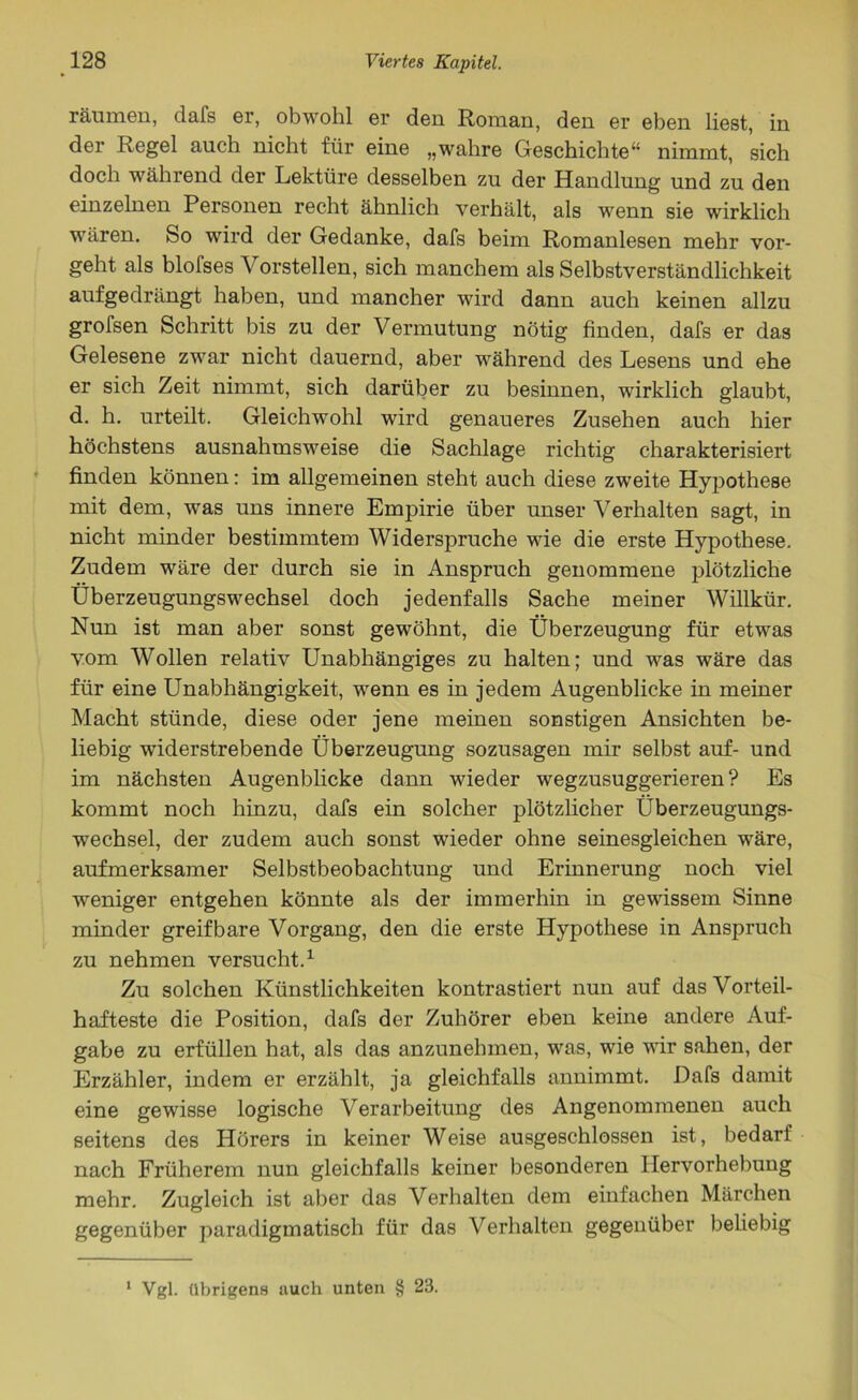 räumen, dafs er, obwohl er den Roman, den er eben liest, in der Regel auch nicht für eine „wahre Geschichte“ nimmt, sich doch während der Lektüre desselben zu der Handlung und zu den einzelnen Personen recht ähnlich verhält, als wenn sie wirklich wären. So wird der Gedanke, dafs beim Romanlesen mehr vor- geht als blofses Vorstellen, sich manchem als Selbstverständlichkeit aufgedrängt haben, und mancher wird dann auch keinen allzu grofsen Schritt bis zu der Vermutung nötig finden, dafs er das Gelesene zwar nicht dauernd, aber während des Lesens und ehe er sich Zeit nimmt, sich darüber zu besinnen, wirklich glaubt, d. h. urteilt. Gleichwohl wird genaueres Zusehen auch hier höchstens ausnahmsweise die Sachlage richtig charakterisiert finden können: im allgemeinen steht auch diese zweite Hypothese mit dem, was uns innere Empirie über unser Verhalten sagt, in nicht minder bestimmtem Widerspruche wie die erste Hypothese. Zudem wäre der durch sie in Anspruch genommene plötzliche Überzeugungswechsel doch jedenfalls Sache meiner Willkür. Nun ist man aber sonst gewöhnt, die Überzeugung für etwas vom Wollen relativ Unabhängiges zu halten; und was wäre das für eine Unabhängigkeit, wenn es in jedem Augenblicke in meiner Macht stünde, diese oder jene meinen sonstigen Ansichten be- liebig widerstrebende Überzeugung sozusagen mir selbst auf- und im nächsten Augenblicke dann wieder wegzusuggerieren? Es kommt noch hinzu, dafs ein solcher plötzlicher Überzeugungs- wechsel, der zudem auch sonst wieder ohne seinesgleichen wäre, aufmerksamer Selbstbeobachtung und Erinnerung noch viel weniger entgehen könnte als der immerhin in gewissem Sinne minder greifbare Vorgang, den die erste Hypothese in Anspruch zu nehmen versucht.1 Zu solchen Künstlichkeiten kontrastiert nun auf das Vorteil- hafteste die Position, dafs der Zuhörer eben keine andere Auf- gabe zu erfüllen hat, als das anzunehmen, was, wie wir sahen, der Erzähler, indem er erzählt, ja gleichfalls annimmt. Dafs damit eine gewisse logische Verarbeitung des Angenommenen auch seitens des Hörers in keiner Weise ausgeschlossen ist, bedarf nach Früherem nun gleichfalls keiner besonderen Hervorhebung mehr. Zugleich ist aber das Verhalten dem einfachen Märchen gegenüber paradigmatisch für das Verhalten gegenüber beliebig 1 Vgl. übrigens auch unten § 23.