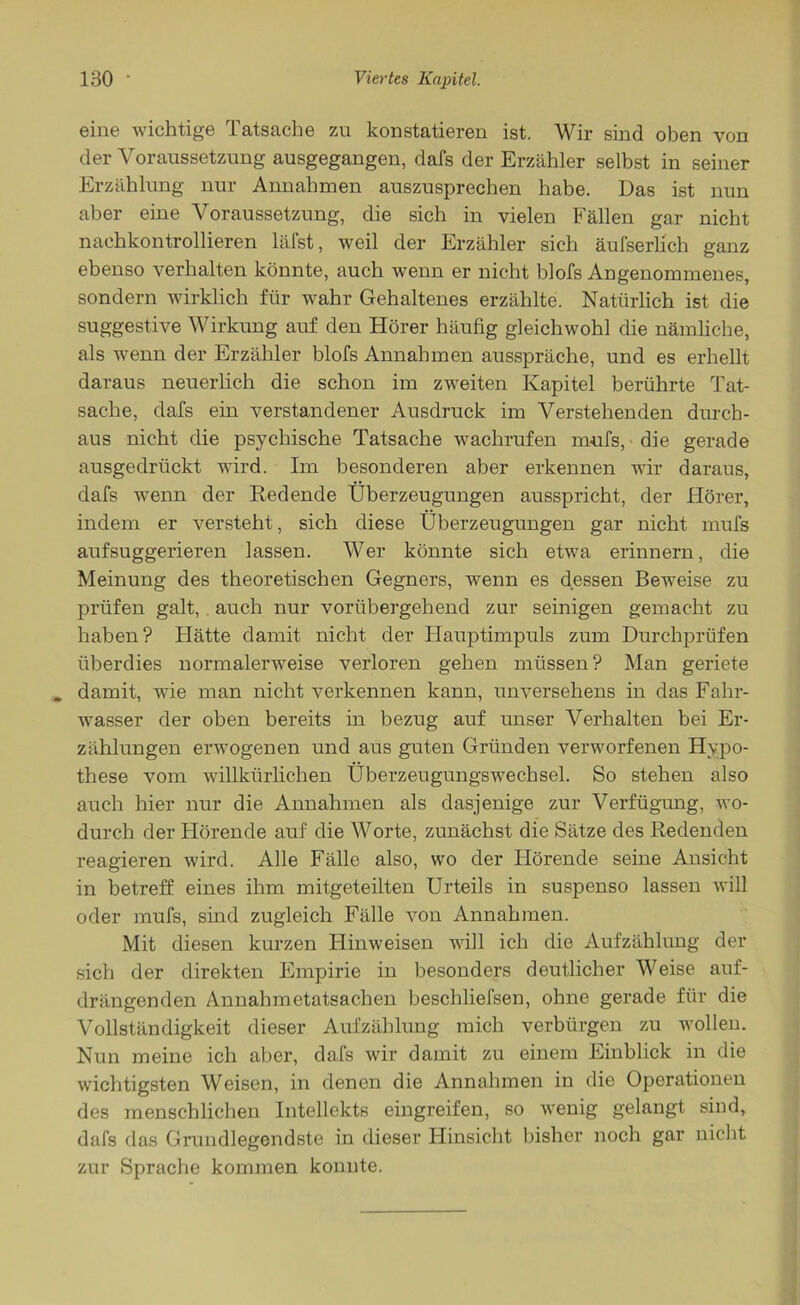 eine wichtige Tatsache zu konstatieren ist. Wir sind oben von der Voraussetzung ausgegangen, dafs der Erzähler selbst in seiner Erzählung nur Annahmen auszusprechen habe. Das ist nun aber eine Voraussetzung, die sich in vielen Fällen gar nicht nachkontrollieren läfst, weil der Erzähler sich äufserlich ganz ebenso verhalten könnte, auch wenn er nicht blofs Angenommenes, sondern wirklich für wahr Gehaltenes erzählte. Natürlich ist die suggestive Wirkung auf den Hörer häufig gleichwohl die nämliche, als wenn der Erzähler blofs Annahmen ausspräche, und es erhellt daraus neuerlich die schon im zweiten Kapitel berührte Tat- sache, dafs ein verstandener Ausdruck im Verstehenden durch- aus nicht die psychische Tatsache wachrufen mufs, die gerade ausgedrückt wird. Im besonderen aber erkennen wir daraus, dafs wenn der Redende Überzeugungen ausspricht, der Hörer, indem er versteht, sich diese Überzeugungen gar nicht mufs aufsuggerieren lassen. Wer könnte sich etwa erinnern, die Meinung des theoretischen Gegners, wenn es dessen Beweise zu prüfen galt, auch nur vorübergehend zur seinigen gemacht zu haben? Hätte damit nicht der Hauptimpuls zum Durchprüfen überdies normalerweise verloren gehen müssen? Man geriete , damit, wie man nicht verkennen kann, unversehens in das Fahr- wasser der oben bereits in bezug auf unser Verhalten bei Er- zählungen erwogenen und aus guten Gründen verworfenen Hypo- these vom willkürlichen Überzeugungswechsel. So stehen also auch hier nur die Annahmen als dasjenige zur Verfügung, wo- durch der Hörende auf die Worte, zunächst die Sätze des Redenden reagieren wird. Alle Fälle also, wo der Hörende seine Ansicht in betreff eines ihm mitgeteilten Urteils in suspenso lassen will oder mufs, sind zugleich Fälle von Annahmen. Mit diesen kurzen Hinweisen will ich die Aufzählung der sich der direkten Empirie in besonders deutlicher Weise auf- drängenden Annahmetatsachen beschliefsen, ohne gerade für die Vollständigkeit dieser Aufzählung mich verbürgen zu wollen. Nun meine ich aber, dafs wir damit zu einem Einblick in die wichtigsten Weisen, in denen die Annahmen in die Operationen des menschlichen Intellekts eingreifen, so wenig gelangt sind, dafs das Grundlegendste in dieser Hinsicht bisher noch gar nicht zur Sprache kommen konnte.