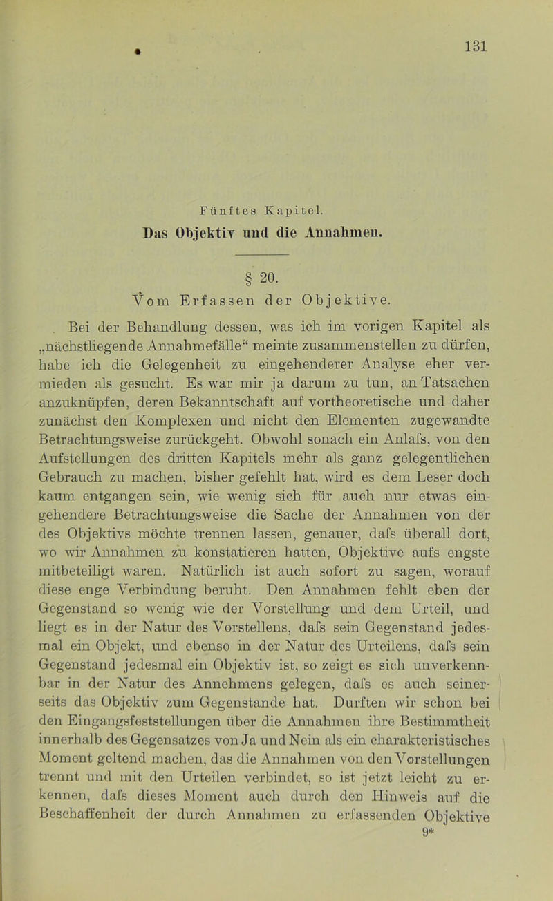 Fünftes Kapitel. Das Objektiv und die Annahmen. § 20. Vom Erfassen der Objektive. Bei der Behandlung dessen, was ich im vorigen Kapitel als „nächstliegende Annahmefälle“ meinte zusammenstellen zu dürfen, habe ich die Gelegenheit zu eingehenderer Analyse eher ver- mieden als gesucht. Es war mir ja darum zu tun, an Tatsachen anzuknüpfen, deren Bekanntschaft auf vortheoretische und daher zunächst den Komplexen und nicht den Elementen zugewandte Betrachtungsweise zurückgeht. Obwohl sonach ein Anlafs, von den Aufstellungen des dritten Kapitels mehr als ganz gelegentlichen Gebrauch zu machen, bisher gefehlt hat, wird es dem Leser doch kaum entgangen sein, wie wenig sich für auch nur etwas ein- gehendere Betrachtungsweise die Sache der Annahmen von der des Objektivs möchte trennen lassen, genauer, clafs überall dort, wo wir Annahmen zu konstatieren hatten, Objektive aufs engste mitbeteiligt waren. Natürlich ist auch sofort zu sagen, worauf diese enge Verbindung beruht. Den Annahmen fehlt eben der Gegenstand so wenig wie der Vorstellung und dem Urteil, und liegt es in der Natur des Vorstellens, dafs sein Gegenstand jedes- mal ein Objekt, und ebenso in der Natur des Urteilens, dafs sein Gegenstand jedesmal ein Objektiv ist, so zeigt es sich unverkenn- bar in der Natur des Annehmens gelegen, dafs es auch seiner- seits das Objektiv zum Gegenstände hat. Durften wir schon bei den Eingangsfeststellungen über die Annahmen ihre Bestimmtheit innerhalb des Gegensatzes von Ja und Nein als ein charakteristisches Moment geltend machen, das die Annahmen von den Vorstellungen trennt und mit den Urteilen verbindet, so ist jetzt leicht zu er- kennen, dafs dieses Moment auch durch den Hinweis auf die Beschaffenheit der durch Annahmen zu erfassenden Objektive 9*