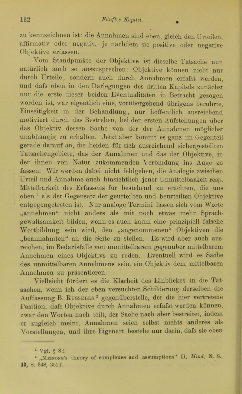 zu kennzeichnen ist: die Annahmen sind eben, gleich den Urteilen, affirmativ oder negativ, je nachdem sie positive oder negative Objektive erfassen. Vom Standpunkte der Objektive ist dieselbe Tatsache nun natürlich auch so auszusprechen: Objektive können nicht nur durch Urteile, sondern auch durch Annahmen erfafst werden, und dafs oben in den Darlegungen des dritten Kapitels zunächst nur die erste dieser beiden Eventualitäten in Betracht gezogen worden ist, war eigentlich eine, vorübergehend übrigens berührte, Einseitigkeit in der Behandlung, nur hoffentlich ausreichend motiviert durch das Bestreben, bei den ersten Aufstellungen über das Objektiv dessen Sache von der der Annahmen möglichst unabhängig zu erhalten. Jetzt aber kommt es ganz im Gegenteil gerade darauf an, die beiden für sich ausreichend sichergestellten Tatsachengebiete, das der Annahmen und das der Objektive, in der ihnen von Natur zukommenden Verbindung ins Auge zu fassen. Wir werden dabei nicht fehlgehen, die Analogie zwischen Urteil und Annahme auch hinsichtlich jener Unmittelbarkeit resp. Mittelbarkeit des Erfassens für bestehend zu erachten, die uns oben 1 als der Gegensatz der geurteilten und beurteilten Objektive entgegengetreten ist. Nur analoge Termini lassen sich vom Worte „annehmen“ nicht anders als mit noch etwas mehr Sprach- gewaltsamkeit bilden, wenn es auch kaum eine prinzipiell falsche Wortbildung sein wird, den „angenommenen“ Objektiven die „beannahmten“ an die Seite zu stellen. Es wird aber auch aus- reichen, im Bedarfsfälle von unmittelbarem gegenüber mittelbarem Annehmen eines Objektivs zu reden. Eventuell wird es Sache des unmittelbaren Annehmens sein, ein Objektiv dem mittelbaren Annehmen zu präsentieren. Vielleicht fördert es die Klarheit des Einblickes in die Tat- sachen, wenn ich der eben versuchten Schilderung derselben die Auffassung B. Russells 2 gegenüberstelle, der die hier vertretene Position, dafs Objektive durch Annahmen erfafst werden können, zwar den Worten nach teilt, der Sache nach aber bestreitet, indem er zugleich meint, Annahmen seien selbst nichts anderes als Vorstellungen, und ihre Eigenart bestehe nur darin, dafs sie eben 1 Vgl. § 8f. * „Meinong’s theory of complexen aiul assumptions“ II, Mind, N. S., 13, S. 34H, 351 f.