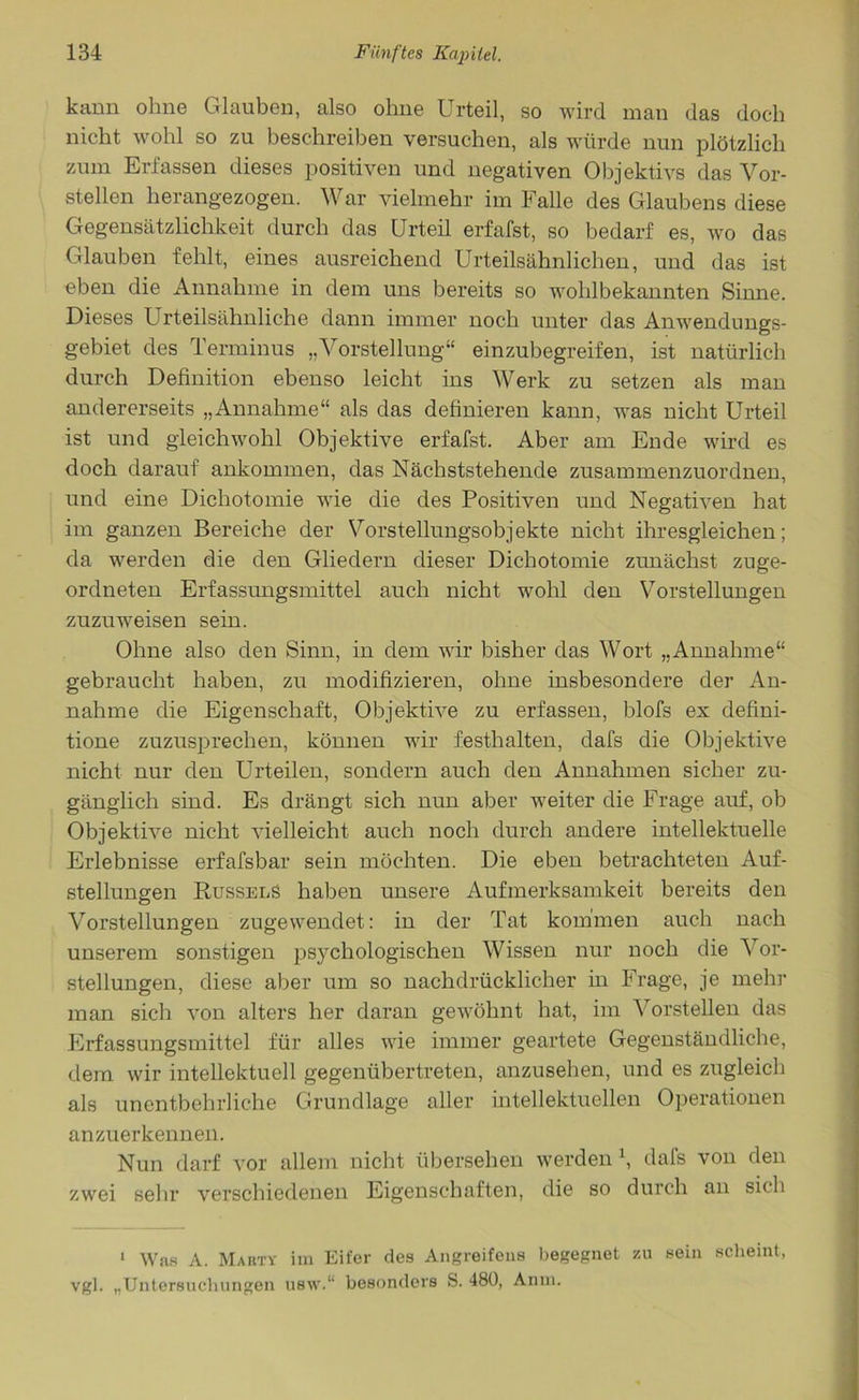 kann ohne Glauben, also ohne Urteil, so wird man das doch nicht wohl so zu beschreiben versuchen, als würde nun plötzlich zum Erfassen dieses positiven und negativen Objektivs das Vor- stellen herangezogen. War vielmehr im Falle des Glaubens diese Gegensätzlichkeit durch das Urteil erfafst, so bedarf es, wo das Glauben fehlt, eines ausreichend Urteilsähnlichen, und das ist eben die Annahme in dem uns bereits so wohlbekannten Sinne. Dieses U rteilsähnliche dann immer noch unter das Anwendungs- gebiet des Terminus „Vorstellung“ einzubegreifen, ist natürlich durch Definition ebenso leicht ins Werk zu setzen als man andererseits „Annahme“ als das definieren kann, was nicht Urteil ist und gleichwohl Objektive erfafst. Aber am Ende wird es doch darauf ankommen, das Nächststehende zusammenzuordnen, und eine Dichotomie wie die des Positiven und Negativen hat im ganzen Bereiche der Vorstellungsobjekte nicht ihresgleichen; da werden die den Gliedern dieser Dichotomie zunächst zuge- ordneten Erfassungsmittel auch nicht wohl den Vorstellungen zuzuweisen sein. Ohne also den Sinn, in dem wir bisher das Wort „Annahme“ gebraucht haben, zu modifizieren, ohne insbesondere der An- nahme die Eigenschaft, Objektive zu erfassen, blofs ex defini- tione zuzusprechen, können wir festhalten, dafs die Objektive nicht nur den Urteilen, sondern auch den Annahmen sicher zu- gänglich sind. Es drängt sich nun aber weiter die Frage auf, ob Objektive nicht vielleicht auch noch durch andere intellektuelle Erlebnisse erfafsbar sein möchten. Die eben betrachteten Auf- stellungen RusselS haben unsere Aufmerksamkeit bereits den Vorstellungen zugewendet: in der Tat kommen auch nach unserem sonstigen psychologischen Wissen nur noch die Vor- stellungen, diese aber um so nachdrücklicher in Frage, je mehr man sich von alters her daran gewöhnt hat, im Vorstellen das Erfassungsmittel für alles wie immer geartete Gegenständliche, dem wir intellektuell gegenübertreten, anzusehen, und es zugleich als unentbehrliche Grundlage aller intellektuellen Operationen anzuerkennen. Nun darf vor allem nicht übersehen werden \ dafs von den zwei sehr verschiedenen Eigenschaften, die so durch an sich 1 Was A. Marty im Eifer des Angreifens begegnet zu sein scheint, vgl. „Untersuchungen usw.“ besonders S. 480, Anm.