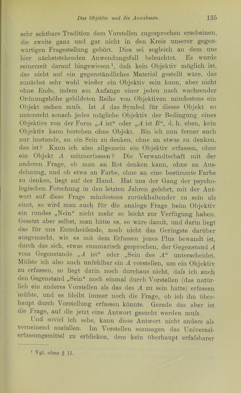 sehr achtbare Tradition dem Vorstellen zugesprochen erscheinen, die zweite ganz und gar nicht in den Kreis unserer gegen- wärtigen Fragestellung gehört. Dies sei sogleich an dem uns hier nächststehenden Anwendungsfall beleuchtet. Es wurde seinerzeit darauf hingewiesenx, dafs kein Objektiv möglich ist, das nicht auf ein gegenständliches Material gestellt wäre, das zunächst sehr wohl wieder ein Objektiv sein kann, aber nicht ohne Ende, indem am Anfänge einer jeden nach wachsender Ordnungshöhe gebildeten Reihe von Objektiven mindestens ein Objekt stehen mufs. Ist A das Symbol für dieses Objekt so untersteht sonach jedes mögliche Objektiv der Bedingung eines Objektivs von der Form „A ist“ oder „A ist R“, d. h. eben, kein Objektiv kann bestehen ohne Objekt. Bin ich nun ferner auch nur imstande, an ein Sein zu denken, ohne an etwas zu denken, das ist? Kann ich also allgemein ein Objektiv erfassen, ohne ein Objekt A mitzuerfassen? Die Verwandtschaft mit der anderen Frage, ob man an Rot denken kann, ohne an Aus- dehnung, und ob etwa an Farbe, ohne an eine bestimmte Farbe zu denken, liegt auf der Hand. Hat uns der Gang der psycho- logischen Forschung in den letzten Jahren gelehrt, mit der Ant- wort auf diese Frage mindestens zurückhaltender zu sein als einst, so wird man auch für die analoge Frage beim Objektiv ein rundes „Nein“ nicht mehr so leicht zur Verfügung haben. Gesetzt aber selbst, man hätte es, so wäre damit, und darin liegt das für uns Entscheidende, noch nicht das Geringste darüber ausgemacht, wie es mit dem Erfassen jenes Plus bewandt ist, durch das sich, etwas summarisch gesprochen, der Gegenstand A vom Gegenstände „A ist“ oder „Sein des A“ unterscheidet. Müfste ich also auch unfehlbar ein A vorstellen, um ein Objektiv zu erfassen, so liegt darin noch durchaus nicht, dafs ich auch den Gegenstand „Sein“ noch einmal durch Vorstellen (das natür- lich ein anderes Vorstellen als das des A zu sein hätte) erfassen müfste, und es bleibt immer noch die Frage, ob ich ihn über- haupt durch Vorstellung erfassen könnte. Gerade das aber ist die krage, auf die jetzt eine Antwort gesucht werden mufs. Lnd soviel ich sehe, kann diese Antwort nicht anders als verneinend ausfallen. Im Vorstellen sozusagen das Universal- erfassungsmittel zu erblicken, dem kein überhaupt erfafsbarer Vgl. oben § 11.