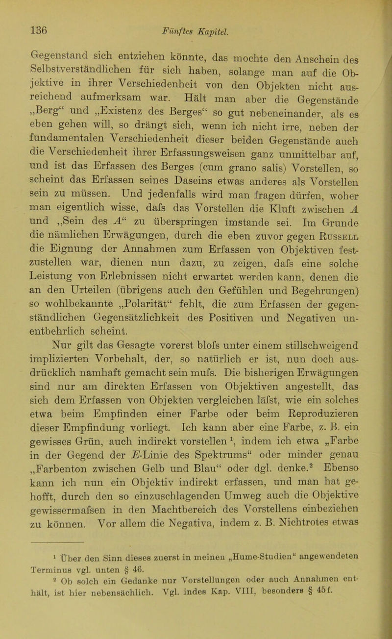 Gegenstand sich entziehen könnte, das mochte den Anschein des Selbstverständlichen für sich haben, solange man auf die Ob- jektive in ihrer Verschiedenheit von den Objekten nicht aus- reichend aufmerksam war. Hält man aber ' die Gegenstände „Berg“ und „Existenz des Berges“ so gut nebeneinander, als es eben gehen will, so drängt sich, wenn ich nicht irre, neben der fundamentalen Verschiedenheit dieser beiden Gegenstände auch die Verschiedenheit ihrer Erfassungsweisen ganz unmittelbar auf, und ist das Erfassen des Berges (cum grano salis) Vorstellen, so scheint das Erfassen seines Daseins etwas anderes als Vorstellen sein zu müssen. Und jedenfalls wird man fragen dürfen, woher man eigentlich wisse, dafs das Vorstellen die Kluft zwischen A und „Sein des A“ zu überspringen imstande sei. Im Grunde die nämlichen Erwägungen, durch die eben zuvor gegen Russell die Eignung der Annahmen zum Erfassen von Objektiven fest- zustellen war, dienen nun dazu, zu zeigen, dafs eine solche Leistung von Erlebnissen nicht erwartet werden kann, denen die an den Urteilen (übrigens auch den Gefühlen und Begehrungen) so wohlbekannte „Polarität“ fehlt, die zum Erfassen der gegen- ständlichen Gegensätzlichkeit des Positiven und Negativen un- entbehrlich scheint. Nur gilt das Gesagte vorerst blofs unter einem stillschweigend implizierten Vorbehalt, der, so natürlich er ist, nun doch aus- drücklich namhaft gemacht sein mufs. Die bisherigen Erwägungen sind nur am direkten Erfassen von Objektiven angestellt, das sich dem Erfassen von Objekten vergleichen läfst, wie ein solches etwa beim Empfinden einer Farbe oder beim Reproduzieren dieser Empfindung vorliegt. Ich kann aber eine Farbe, z. B. ein gewisses Grün, auch indirekt vorstellen indem ich etwa „Farbe in der Gegend der jE-Linie des Spektrums“ oder minder genau „Farbenton zwischen Gelb und Blau“ oder dgl. denke.1 2 Ebenso kann ich nun ein Objektiv indirekt erfassen, und man hat ge- hofft, durch den so einzuschlagenden Umweg auch die Objektive gewissermafsen in den Machtbereich des Vorstellens einbeziehen zu können. Vor allem die Negativa, indem z. B. Nichtrotes etwas 1 Über den Sinn dieses zuerst in meinen „Hume-Studien“ angewendeten Terminus vgl. unten § 46. 2 Ob solch ein Gedanke nur Vorstellungen oder auch Annahmen ent- hält, ist hier nebensächlich. Vgl. indes Kap. VIII, besonders § 45 f.