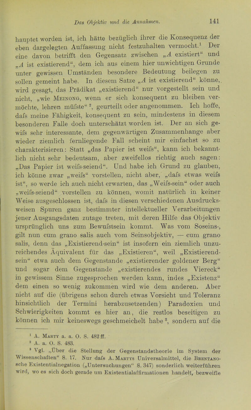 hauptet worden ist, ich hätte bezüglich ihrer die Konsequenz der eben dargelegten Auffassung nicht festzuhalten vermocht.1 Der eine davon betrifft den Gegensatz zwischen „A existiert“ und rA ist existierend“, dem ich aus einem hier unwichtigen Grunde unter gewissen Umständen besondere Bedeutung beilegen zu sollen gemeint habe. In diesem Satze „A ist existierend“ könne,, wird gesagt, das Prädikat „existierend“ nur vorgestellt sein und nicht, „wie Meinung, wenn er sich konsequent zu bleiben ver- möchte, lehren müfste“ 2 3, geurteilt oder angenommen. Ich hoffe, dafs meine Fähigkeit, konsequent zu sein, mindestens in diesem besonderen Falle doch unterschätzt worden ist. Der an sich ge- wifs sehr interessante, dem gegenwärtigen Zusammenhänge aber wieder ziemlich fernliegende Fall scheint mir einfachst so zu charakterisieren: Statt „das Papier ist weifs“, kann ich bekannt- lich nicht sehr bedeutsam, aber zweifellos richtig auch sagen: „Das Papier ist weifs-seiend“. Und habe ich Grund zu glauben, ich könne zwar „weifs“ vorstellen, nicht aber, „dafs etwas weifs ist“, so werde ich auch nicht erwarten, das „Weifs-sein“ oder auch „weifs-seiend“ vorstellen zu können, womit natürlich in keiner Weise ausgeschlossen ist, dafs in diesen verschiedenen Ausdrucks- weisen Spuren ganz bestimmter intellektueller Verarbeitungen jener Ausgangsdaten zutage treten, mit deren Hilfe das Objektiv ursprünglich uns zum Bewufstsein kommt. Was vom Soseins-, gilt nun cum grano salis auch vom Seinsobjektiv, — cum grano salis, denn das „Existierend-sein“ ist insofern ein ziemlich unzu- reichendes Äquivalent für das „Existieren“, weil „Existierend- sein“ etwa auch dem Gegenstände „existierender goldener Berg“ und sogar dem Gegenstände „existierendes rundes Viereck“ in gewissem Sinne zugesprochen werden kann, indes „Existenz“ dem einen so wenig zukommen wird wie dem anderen. Aber nicht auf die (übrigens schon durch etwas Vorsicht und Toleranz hinsichtlich der Termini herabzusetzenden) Paradoxien und Schwierigkeiten kommt es hier an, die restlos beseitigen zu können ich mir keineswegs geschmeichelt habes, sondern auf die 1 A. Marty a. a. 0. S. 482 ff. 2 A. a. 0. S. 483. 3 Vgl. „Über die Stellung der Gegenstandstheorie im System der Wissenschaften“ S. 17. Nur dafs A. Martys Universalmittel, die Brentano- sche Existentialnegation („Untersuchungen“ S. 347) sonderlich weiterführen wird, wo es sich doch gerade um Existentialaffirmationen handelt, bezweifle