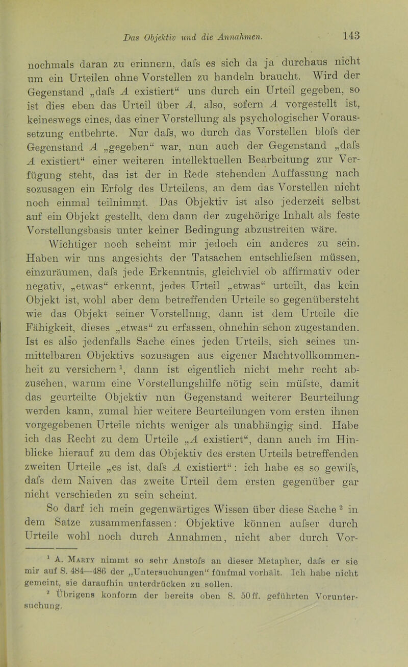 nochmals daran zu erinnern, dafs es sich da ja durchaus nicht um ein Urteilen ohne Vorstellen zu handeln braucht. Wird der Gegenstand „dafs A existiert“ uns durch ein Urteil gegeben, so ist dies eben das Urteil über A, also, sofern A vorgestellt ist, keineswegs eines, das einer Vorstellung als psychologischer Voraus- setzung entbehrte. Nur dafs, wo durch das Vorstellen blofs der Gegenstand A „gegeben“ war, nun auch der Gegenstand „dafs A existiert“ einer weiteren intellektuellen Bearbeitung zur Ver- fügung steht, das ist der in Rede stehenden Auffassung nach sozusagen ein Erfolg des Urteilens, an dem das Vorstellen nicht noch einmal teilnimmt. Das Objektiv ist also jederzeit selbst auf ein Objekt gestellt, dem dann der zugehörige Inhalt als feste Vorstellungsbasis unter keiner Bedingung abzustreiten wäre. Wichtiger noch scheint mir jedoch ein anderes zu sein. Haben wir uns angesichts der Tatsachen entschliefsen müssen, einzuräumen, dafs jede Erkenntnis, gleichviel ob affirmativ oder negativ, „etwas“ erkennt, jedes Urteil „etwas“ urteilt, das kein Objekt ist, wohl aber dem betreffenden Urteile so gegenübersteht wie das Objekt seiner Vorstellung, dann ist dem Urteile die Fähigkeit, dieses „etwas“ zu erfassen, ohnehin schon zugestanden. Ist es also jedenfalls Sache eines jeden Urteils, sich seines un- mittelbaren Objektivs sozusagen aus eigener Machtvollkommen- heit zu versichern* 1, dann ist eigentlich nicht mehr recht ab- zusehen, warum eine Vorstellungshilfe nötig sein müfste, damit das geurteilte Objektiv nun Gegenstand weiterer Beurteilung werden kann, zumal hier weitere Beurteilungen vom ersten ihnen vorgegebenen Urteile nichts weniger als unabhängig sind. Habe ich das Recht zu dem Urteile „A existiert“, dann auch im Hin- blicke hierauf zu dem das Objektiv des ersten Urteils betreffenden zweiten Urteile „es ist, dafs A existiert“ : ich habe es so gewifs, dafs dem Naiven das zweite Urteil dem ersten gegenüber gar nicht verschieden zu sein scheint. So darf ich mein gegenwärtiges Wissen über diese Sache 2 in dem Satze zusammenfassen: Objektive können aufser durch Urteile wohl noch durch Annahmen, nicht aber durch Vor- 1 A. Makty nimmt so sehr Anstofs an dieser Metapher, dafs er sie mir auf S. 484—486 der „Untersuchungen“ fünfmal vorhillt. Ich habe nicht gemeint, sie daraufhin unterdrücken zu sollen. 1 Übrigens konform der bereits oben S. 50ff. geführten Vorunter- suchung.
