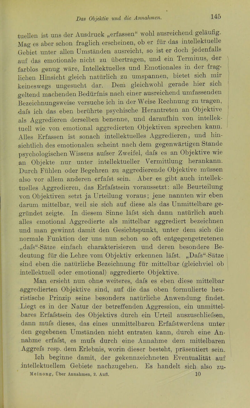 tuellen ist uns der Ausdruck „erfassen“ wohl ausreichend geläufig. Mag es aber schon fraglich erscheinen, ob er für das intellektuelle Gebiet unter allen Umständen ausreicht, so ist er doch jedenfalls auf das emotionale nicht zu übertragen, und ein Terminus, der farblos genug wäre, Intellektuelles und Emotionales in der frag- lichen Hinsicht gleich natürlich zu umspannen, bietet sich mir keineswegs ungesucht dar. Dem gleichwohl gerade liier sich geltend machenden Bedürfnis nach einer ausreichend umfassenden Bezeichnungsweise versuche ich in der Weise Rechnung zu tragen, dafs ich das eben berührte psychische Herantreten an Objektive als Aggredieren derselben benenne, und daraufhin von intellek- tuell wie von emotional aggredierten Objektiven sprechen kann. Alles Erfassen ist sonach intellektuelles Aggredieren, und hin- sichtlich des emotionalen scheint nach dem gegenwärtigen Stande psychologischen Wissens aufser Zweifel, dafs es an Objektive wie an Objekte nur unter intellektueller Vermittlung herankann. Durch Fühlen oder Begehren zu aggredierende Objektive müssen also vor allem anderen erfafst sein. Aber es gibt auch intellek- tuelles Aggredieren, das Erfafstsein voraussetzt: alle Beurteilung von Objektiven setzt ja Urteilung voraus; jene nannten wir eben darum mittelbar, weil sie sich auf diese als das Unmittelbare ge- gründet zeigte. In diesem Sinne läfst sich dann natürlich auch alles emotional Aggredierte als mittelbar aggrediert bezeichnen und man gewinnt damit den Gesichtspunkt, unter dem sich die normale Funktion der uns nun schon so oft entgegengetretenen ,.dafs“-Sätze einfach charakterisieren und deren besondere Be- deutung für die Lehre vom Objektiv erkennen läfst. „Dafs“-Sätze sind eben die natürliche Bezeichnung für mittelbar (gleichviel ob intellektuell oder emotional) aggredierte Objektive. Man ersieht nun ohne weiteres, dafs es eben diese mittelbar aggredierten Objektive sind, auf die das oben formulierte heu- ristische Prinzip seine besonders natürliche Anwendung findet. Liegt es in der Natur der betreffenden Aggression, ein unmittel- bares Erfafstsein des Objektivs durch ein Urteil auszuschliefsen, dann mufs dieses, das eines unmittelbaren Erfafstwerdens unter den gegebenen Umständen nicht entraten kann, durch eine An- nahme erfafst, es mufs durch eine Annahme dem mittelbaren Aggrefs resp. dem Erlebnis, worin dieser besteht, präsentiert sein. Ich beginne damit, der gekennzeichneten Eventualität auf intellektuellem Gebiete nachzugehen. Es handelt sich also zu- Meinong, Über Annahmen, 2. Aull. 10