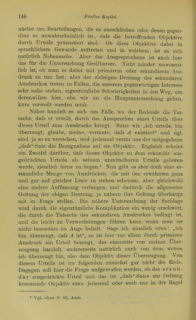 nächst um Beurteilungen, die es ausschliefsen oder denen gegen- über es unwahrscheinlich ist, dafs die betreffenden Objektive durch Urteile präsentiert sind. Ob diese Objektive dabei in sprachlichem Gewände auftreten und in welchem, ist an sich natürlich Nebensache. Aber das Ausgesprochene ist auch hier das für die Untersuchung Greifbarere. Nicht minder unwesent- lich ist, ob man es dabei mit primärem oder sekundärem Aus- druck zu tun hat; aber der richtigen Deutung des sekundären Ausdruckes treten in Fällen, die unserem gegenwärtigen Interesse sehr nahe stehen, eigentümliche Schwierigkeiten in den Weg, um derenwillen hier, ehe wir an die Hauptuntersuchung gehen, kurz verweilt werden mufs. Näher handelt es sich um Fälle, wo der Redende die Tat- sache, dafs er urteilt, durch das Aussprechen eines Urteils über dieses Urteil zum Ausdrucke bringt. Sätze wie „ich urteile, bin überzeugt, glaube, meine, vermute, dafs A existiert“ und dgl. sind ja so zu verstehen, und jedesmal verrät uns der mitgegebene „dafs“-Satz die Bezugnahme auf ein Objektiv. Zugleich scheint ein Zweifel darüber, dafs dieses Objektiv zu dem sekundär aus- gedrückten Urteile als seinem unmittelbaren Urteile gehören werde, ziemlich ferne zu liegen.1 Nun gibt es aber doch eine er- staunliche Menge von Ausdrücken, die mit den erwähnten ganz und gar auf gleicher Linie zu stehen scheinen, aber gleichwohl eine andere Auffassung verlangen, und dadurch die allgemeine Geltung der obigen Deutung, ja nahezu ihre Geltung überhaupt mit in Frage stellen. Die nähere Untersuchung der Sachlage wird durch die eigentümliche Komplikation ein wenig erschwert, die durch die Tatsache des sekundären Ausdruckes bedingt ist, und die leicht zu Verwechslungen führen kann, wenn man sie nicht besonders im Auge behält. Sage ich nämlich etwa: „ich bin überzeugt, dafs A ist“, so ist hier vor allem durch primären Ausdruck ein Urteil bezeugt, das einerseits von meiner Über- zeugung handelt, andererseits natürlich auch von dem, wovon ich überzeugt bin, also dem Objektiv dieser Überzeugung. Von diesem Urteile ist im folgenden zunächst gar nicht die Rede. Dagegen soll hier die Frage aufgeworfen werden, ob das sekun- där ausgedrückte Urteil und das im „dals“-Satze zur Geltung kommende Objektiv etwa jedesmal oder auch nur in der Regel 1 Vgl. oben S. 55, Anm.