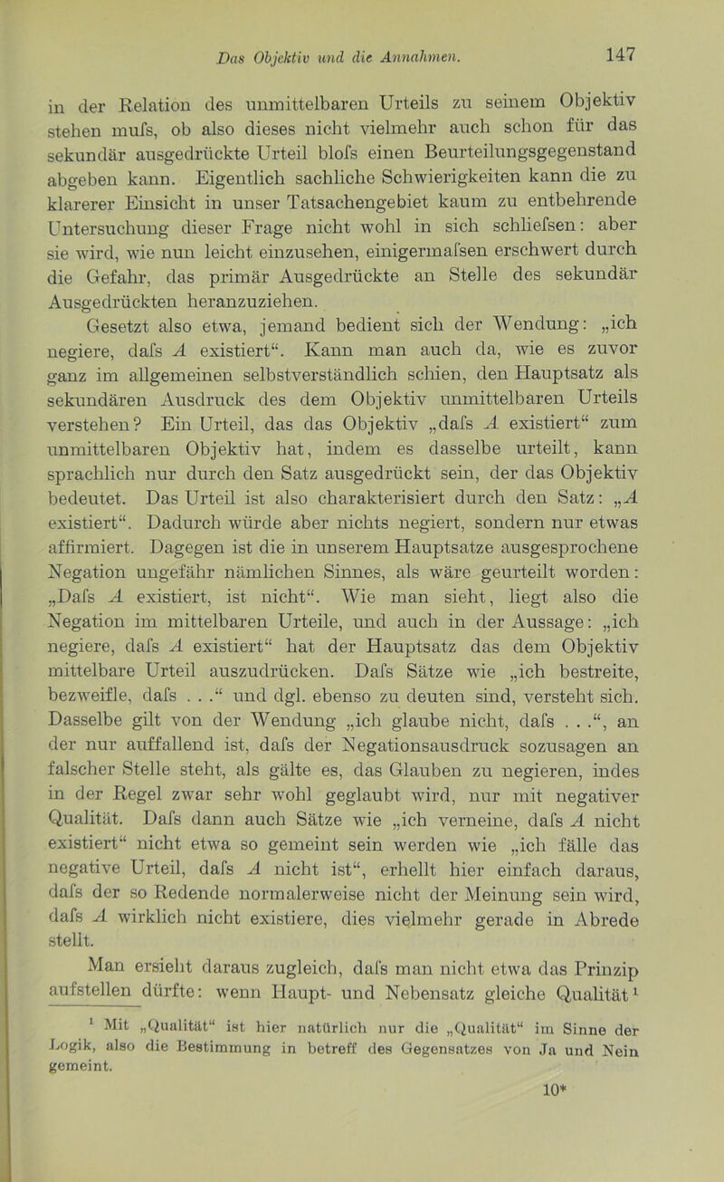 in der Relation des unmittelbaren Urteils zu seinem Objektiv stehen mufs, ob also dieses nicht vielmehr auch schon für das sekundär ausgedrückte Urteil blofs einen Beurteilungsgegenstand abgeben kann. Eigentlich sachliche Schwierigkeiten kann die zu klarerer Einsicht in unser Tatsachengebiet kaum zu entbehrende Untersuchung dieser Frage nicht wohl in sich schliefsen: aber sie wird, wie nun leicht einzusehen, einigermafsen erschwert durch die Gefahr, das primär Ausgedrückte an Stelle des sekundär Ausgedrückten heranzuziehen. Gesetzt also etwa, jemand bedient sich der Wendung: „ich negiere, dafs A existiert“. Kann man auch da, wie es zuvor ganz im allgemeinen selbstverständlich schien, den Hauptsatz als sekundären Ausdruck des dem Objektiv unmittelbaren Urteils verstehen? Ein Urteil, das das Objektiv „dafs A existiert“ zum unmittelbaren Objektiv hat, indem es dasselbe urteilt, kann sprachlich nur durch den Satz ausgedrückt sein, der das Objektiv bedeutet. Das Urteil ist also charakterisiert durch den Satz: „ A existiert“. Dadurch würde aber nichts negiert, sondern nur etwas affirmiert. Dagegen ist die in unserem Hauptsatze ausgesprochene Negation ungefähr nämlichen Sinnes, als wäre geurteilt worden: „Dafs A existiert, ist nicht“. Wie man sieht, liegt also die Negation im mittelbaren Urteile, und auch in der Aussage: „ich negiere, dafs A existiert“ hat der Hauptsatz das dem Objektiv mittelbare Urteil auszudrücken. Dafs Sätze wie „ich bestreite, bezweifle, dafs . . .“ und dgl. ebenso zu deuten sind, versteht sich. Dasselbe gilt von der Wendung „ich glaube nicht, dafs . . .“, an der nur auffallend ist, dafs der Negationsausdruck sozusagen an falscher Stelle steht, als gälte es, das Glauben zu negieren, indes in der Regel zwar sehr wohl geglaubt wird, nur mit negativer Qualität. Dafs dann auch Sätze wie „ich verneine, dafs A nicht existiert“ nicht etwa so gemeint sein werden wie „ich fälle das negative Urteil, dafs A nicht ist“, erhellt hier einfach daraus, dafs der so Redende normalerweise nicht der Meinung sein wird, dafs A wirklich nicht existiere, dies vielmehr gerade in Abrede stellt. Man ersieht daraus zugleich, dafs man nicht etwa das Prinzip aufstellen dürfte: wenn Haupt- und Nebensatz gleiche Qualität1 1 Mit „Qualität“ int hier natürlich nur die „Qualität“ im Sinne der Logik, also die Bestimmung in betreff des Gegensatzes von Ja und Nein gemeint. 10*