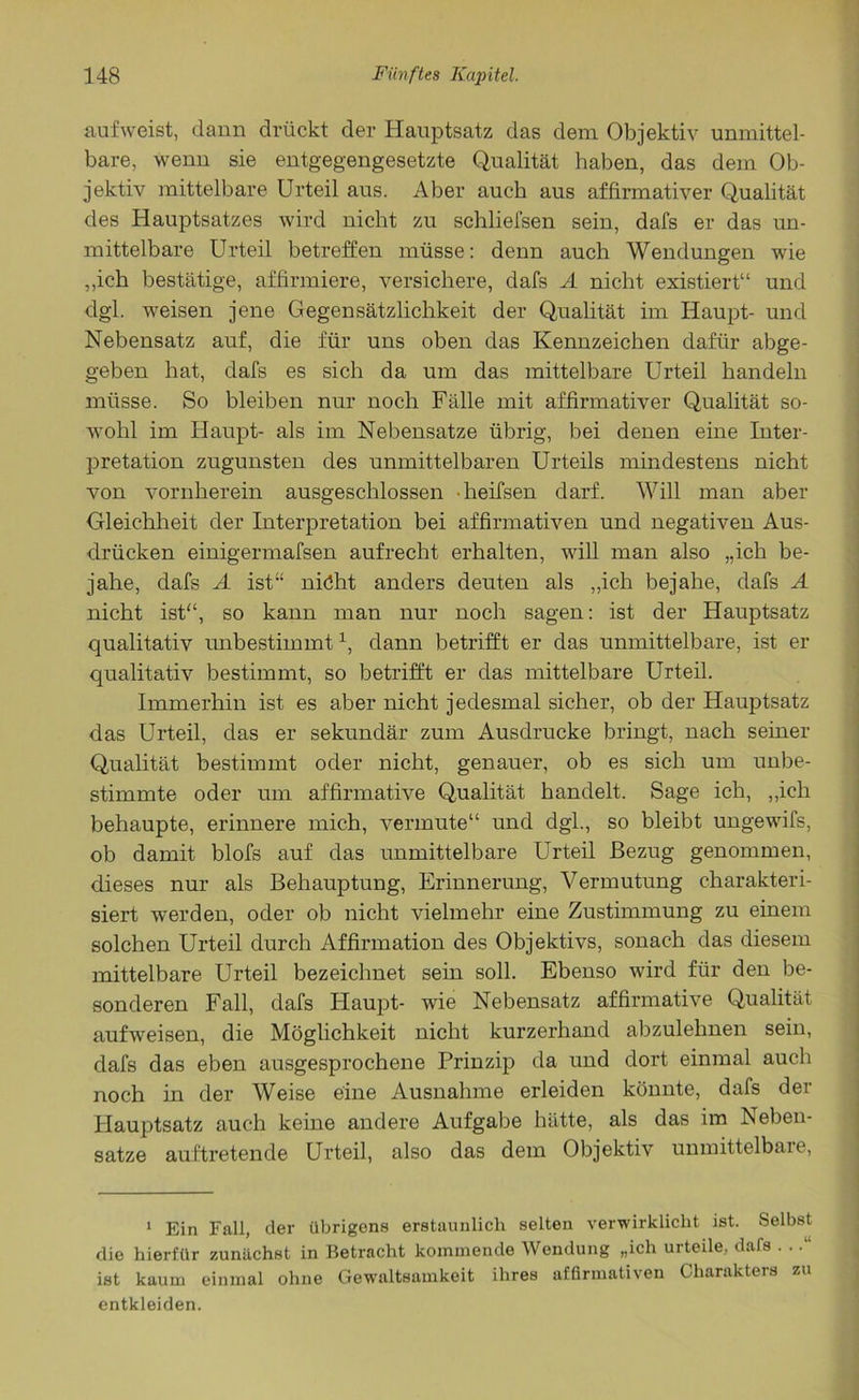 auf weist, dann drückt der Hauptsatz das dem Objektiv unmittel- bare, wenn sie entgegengesetzte Qualität haben, das dem Ob- jektiv mittelbare Urteil aus. Aber auch aus affirmativer Qualität des Hauptsatzes wird nicht zu schlieisen sein, dafs er das un- mittelbare Urteil betreffen müsse: denn auch Wendungen wie „ich bestätige, affirmiere, versichere, dafs A nicht existiert“ und dgl. weisen jene Gegensätzlichkeit der Qualität im Haupt- und Nebensatz auf, die für uns oben das Kennzeichen dafür abge- geben hat, dafs es sich da um das mittelbare Urteil handeln müsse. So bleiben nur noch Fälle mit affirmativer Qualität so- wohl im Haupt- als im Nebensatze übrig, bei denen eine Inter- pretation zugunsten des unmittelbaren Urteils mindestens nicht von vornherein ausgeschlossen heifsen darf. Will man aber Gleichheit der Interpretation bei affirmativen und negativen Aus- drücken einigermafsen aufrecht erhalten, will man also „ich be- jahe, dafs A ist“ niöht anders deuten als „ich bejahe, dafs A nicht ist“, so kann man nur noch sagen: ist der Hauptsatz qualitativ unbestimmt1, dann betrifft er das unmittelbare, ist er qualitativ bestimmt, so betrifft er das mittelbare Urteil. Immerhin ist es aber nicht jedesmal sicher, ob der Hauptsatz das Urteil, das er sekundär zum Ausdrucke bringt, nach seiner Qualität bestimmt oder nicht, genauer, ob es sich um unbe- stimmte oder um affirmative Qualität handelt. Sage ich, „ich behaupte, erinnere mich, vermute“ und dgl., so bleibt ungewifs, ob damit blofs auf das unmittelbare Urteil Bezug genommen, dieses nur als Behauptung, Erinnerung, Vermutung charakteri- siert werden, oder ob nicht vielmehr eine Zustimmung zu einem solchen Urteil durch Affirmation des Objektivs, sonach das diesem mittelbare Urteil bezeichnet sein soll. Ebenso wird für den be- sonderen Fall, dafs Haupt- wie Nebensatz affirmative Qualität aufweisen, die Möglichkeit nicht kurzerhand abzulehnen sein, dafs das eben ausgesprochene Prinzip da und dort einmal auch noch in der Weise eine Ausnahme erleiden könnte, dafs der Hauptsatz auch keine andere Aufgabe hätte, als das im Neben- satze auftretende Urteil, also das dem Objektiv unmittelbare, 1 Ein Fall, der übrigens erstaunlich selten verwirklicht ist. Selbst die hierfür zunächst in Betracht kommende Wendung „ich urteile, dafs . ..“ ist kaum einmal ohne Gewaltsamkeit ihres affirmativen Charakters zu entkleiden.