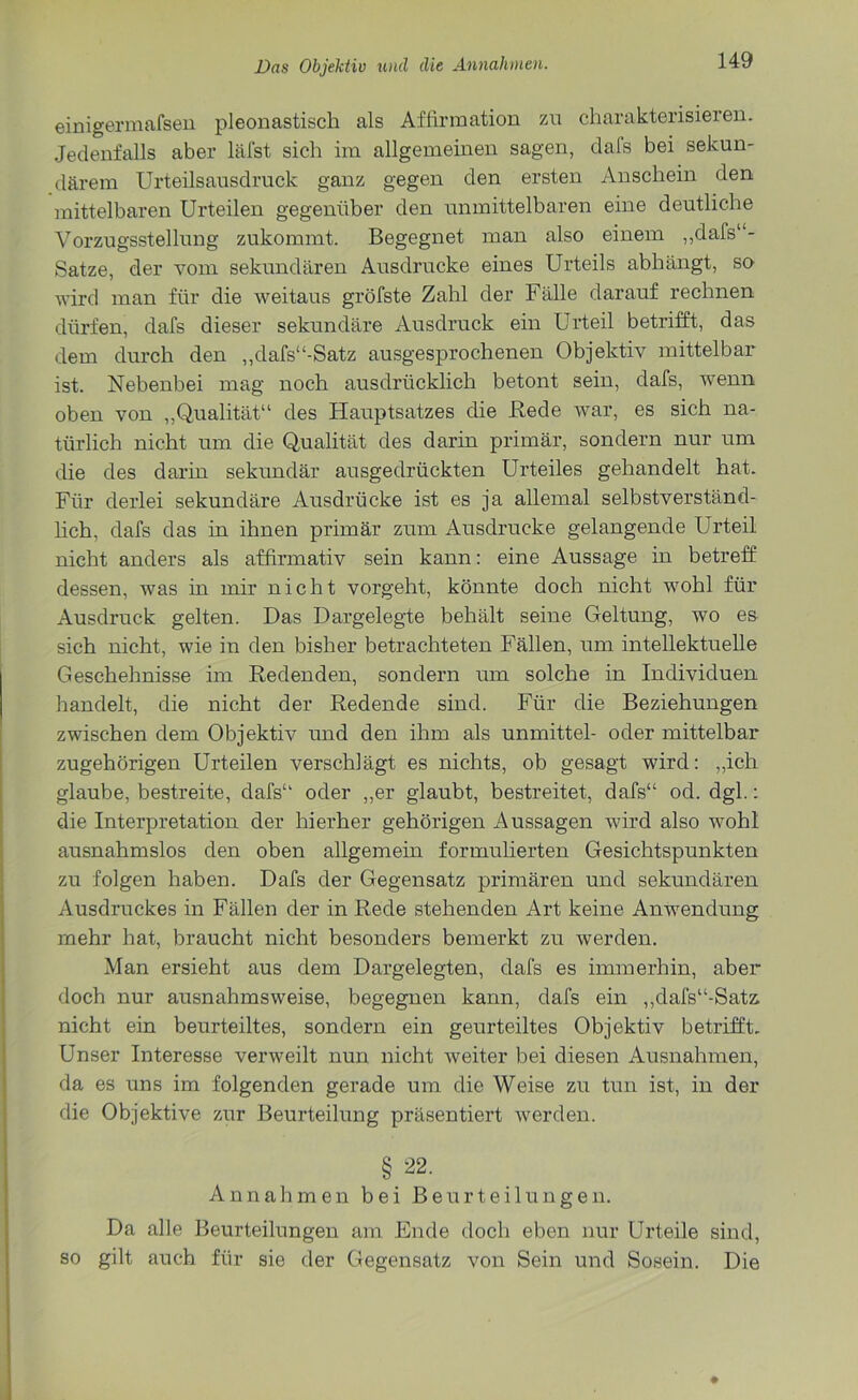 einigermafsen pleonastisch als Affirmation zu charakterisieren. Jedenfalls aber läfst sich im allgemeinen sagen, dafs bei sekun- därem Urteilsausdruck ganz gegen den ersten Anschein den mittelbaren Urteilen gegenüber den unmittelbaren eine deutliche Vorzugsstellung zukommt. Begegnet man also einem ,,dafs‘ - Satze, der vom sekundären Ausdrucke eines Urteils abhängt, so wird man für die weitaus gröfste Zahl der Fälle darauf rechnen dürfen, dafs dieser sekundäre Ausdruck ein Urteil betrifft, das dem durch den „dafs“-Satz ausgesprochenen Objektiv mittelbar ist. Nebenbei mag noch ausdrücklich betont sein, dafs, wenn oben von „Qualität“ des Hauptsatzes die Rede war, es sich na- türlich nicht um die Qualität des darin primär, sondern nur um die des darin sekundär ausgedrückten Urteiles gehandelt hat. Für derlei sekundäre Ausdrücke ist es ja allemal selbstverständ- lich, dafs das in ihnen primär zum Ausdrucke gelangende Urteil nicht anders als affirmativ sein kann: eine Aussage in betreff dessen, was in mir nicht vorgeht, könnte doch nicht wohl für Ausdruck gelten. Das Dargelegte behält seine Geltung, wo es sich nicht, wie in den bisher betrachteten Fällen, um intellektuelle Geschehnisse im Redenden, sondern um solche in Individuen handelt, die nicht der Redende sind. Für die Beziehungen zwischen dem Objektiv und den ihm als unmittel- oder mittelbar zugehörigen Urteilen verschlägt es nichts, ob gesagt wird: „ich glaube, bestreite, dafs“ oder „er glaubt, bestreitet, dafs“ od. dgl.: die Interpretation der hierher gehörigen Aussagen wird also wohl ausnahmslos den oben allgemein formulierten Gesichtspunkten zu folgen haben. Dafs der Gegensatz primären und sekundären Ausdruckes in Fällen der in Rede stehenden Art keine Anwendung mehr hat, braucht nicht besonders bemerkt zu werden. Man ersieht aus dem Dargelegten, dafs es immerhin, aber doch nur ausnahmsweise, begegnen kann, dafs ein ,,dafs“-Satz nicht ein beurteiltes, sondern ein geurteiltes Objektiv betrifft. Unser Interesse verweilt nun nicht weiter bei diesen Ausnahmen, da es uns im folgenden gerade um die Weise zu tun ist, in der die Objektive zur Beurteilung präsentiert werden. § 22. Annahmen bei Beurteilungen. Da alle Beurteilungen am Ende doch eben nur Urteile sind, so gilt auch für sie der Gegensatz von Sein und Sosehr Die