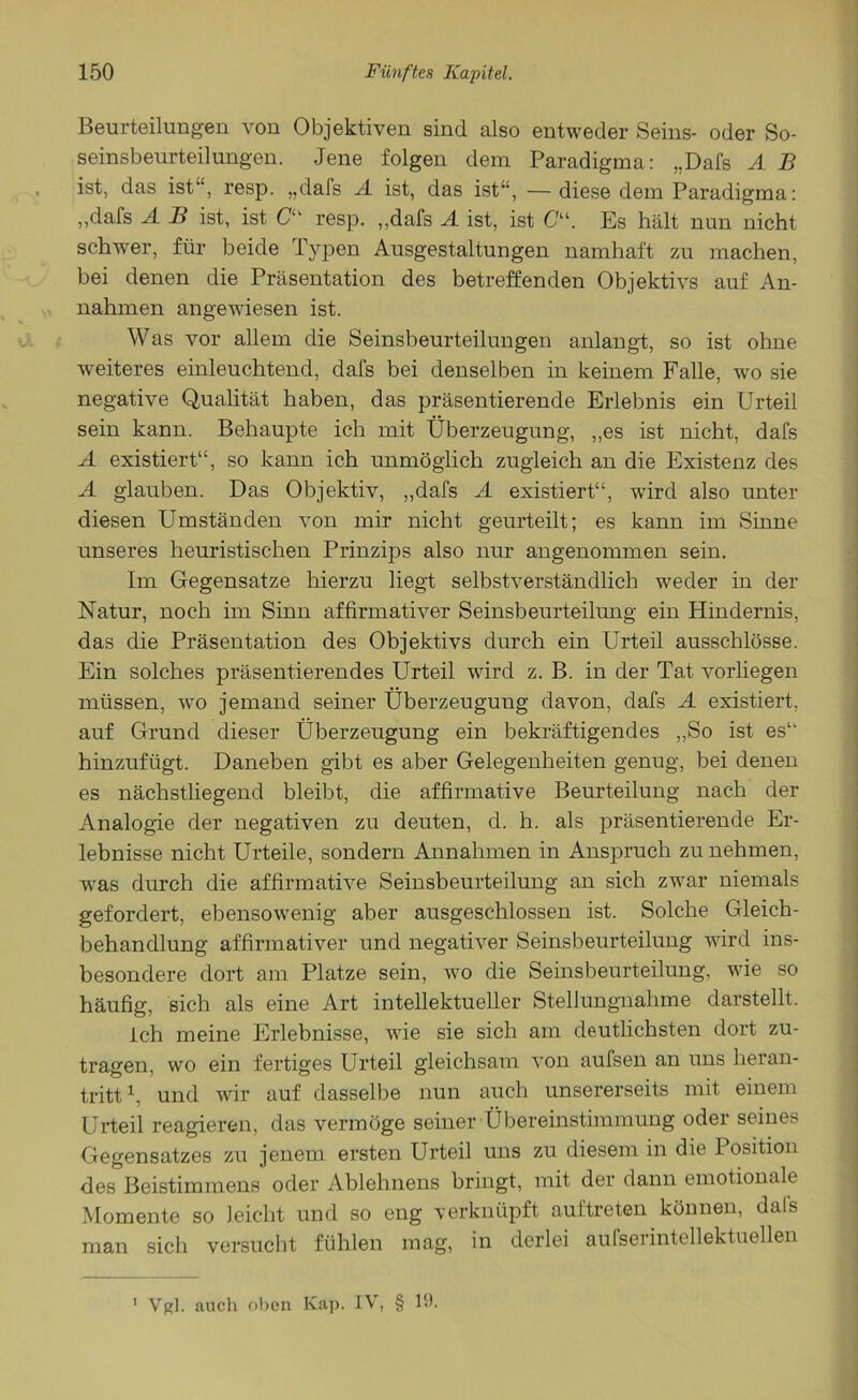 Beurteilungen von Objektiven sind also entweder Seins- oder So- seinsbeurteilungen. Jene folgen dem Paradigma: „Dafs A B ist, das ist“, resp. „dafs A ist, das ist“, —diese dem Paradigma: „dafs A B ist, ist C“ resp. „dafs A ist, ist Cu. Es hält nun nicht schwer, für beide Typen Ausgestaltungen namhaft zu machen, bei denen die Präsentation des betreffenden Objektivs auf An- nahmen angewiesen ist. Was vor allem die Seinsbeurteilungen anlangt, so ist ohne weiteres einleuchtend, dafs bei denselben in keinem Falle, wo sie negative Qualität haben, das präsentierende Erlebnis ein Urteil sein kann. Behaupte ich mit Überzeugung, „es ist nicht, dafs A existiert“, so kann ich unmöglich zugleich an die Existenz des A glauben. Das Objektiv, „dafs A existiert“, wird also unter diesen Umständen von mir nicht geurteilt; es kann im Sinne unseres heuristischen Prinzips also nur angenommen sein. Im Gegensätze hierzu liegt selbstverständlich weder in der Natur, noch im Sinn affirmativer Seinsbeurteilung ein Hindernis, das die Präsentation des Objektivs durch ein Urteil ausschlösse. Ein solches präsentierendes Urteil wird z. B. in der Tat vorliegen müssen, wo jemand seiner Überzeugung davon, dafs A existiert, auf Grund dieser Überzeugung ein bekräftigendes „So ist es“ hinzufügt. Daneben gibt es aber Gelegenheiten genug, bei denen es nächstliegend bleibt, die affirmative Beurteilung nach der Analogie der negativen zu deuten, d. h. als präsentierende Er- lebnisse nicht Urteile, sondern Annahmen in Anspruch zu nehmen, was durch die affirmative Seinsbeurteilung an sich zwar niemals gefordert, ebensowenig aber ausgeschlossen ist. Solche Gleich- behandlung affirmativer und negativer Seinsbeurteilung wird ins- besondere dort am Platze sein, wo die Seinsbeurteilung, wie so häufig, sich als eine Art intellektueller Stellungnahme darstellt. ich meine Erlebnisse, wie sie sich am deutlichsten dort zu- tragen, wo ein fertiges Urteil gleichsam von aufsen an uns heran- tritt1, und wir auf dasselbe nun auch unsererseits mit einem Urteil reagieren, das vermöge seiner Übereinstimmung oder seines Gegensatzes zu jenem ersten Urteil uns zu diesem in die Position des Beistimmens oder Ablehnens bringt, mit der dann emotionale Momente so leicht und so eng verknüpft auftreten können, dals man sich versucht fühlen mag, in derlei aufserintellektuellen Vgl. auch oben Kap. IV, § 19- i