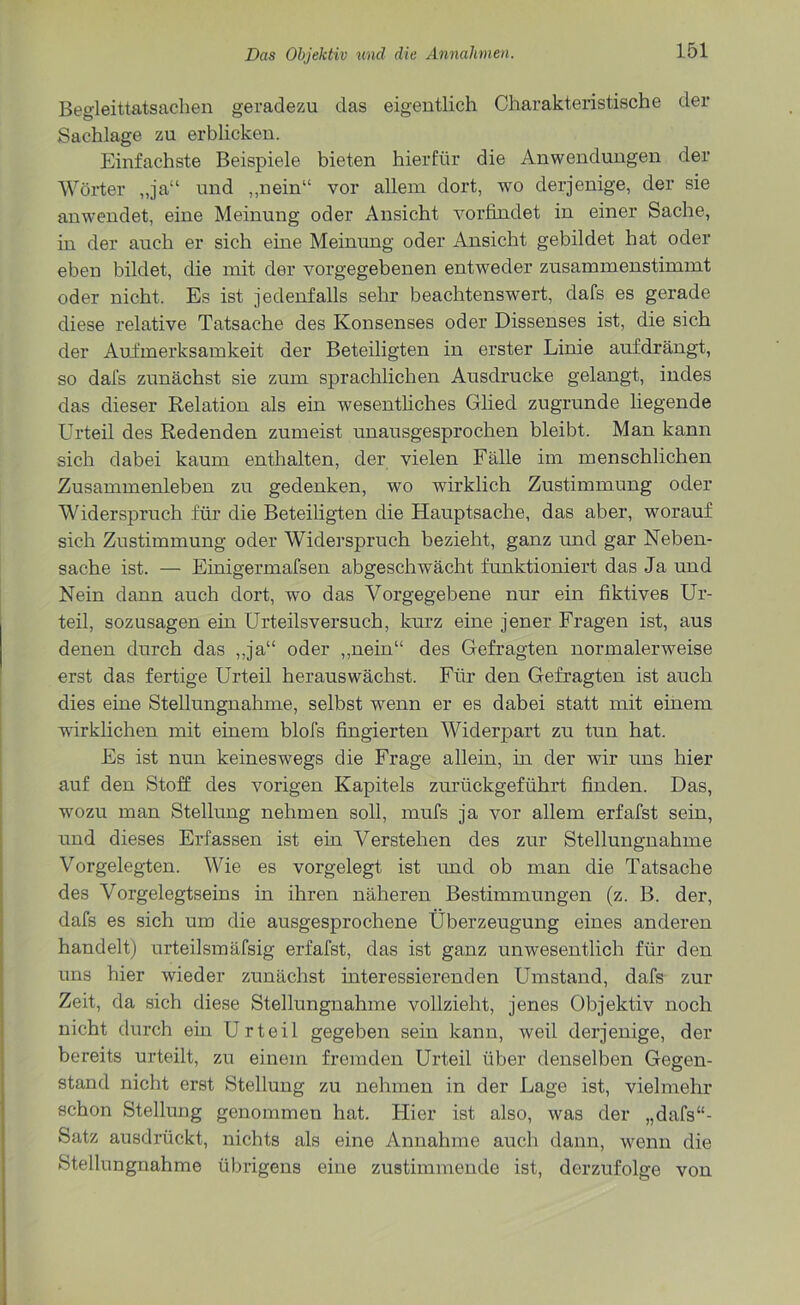 Begleittatsachen geradezu das eigentlich Charakteristische der Sachlage zu erblicken. Einfachste Beispiele bieten hierfür die Anwendungen der Wörter „ja“ und „nein“ vor allein dort, wo derjenige, der sie anwendet, eine Meinung oder Ansicht vorfindet in einer Sache, in der auch er sich eine Meinung oder Ansicht gebildet hat oder eben bildet, die mit der vorgegebenen entweder zusammenstimmt oder nicht. Es ist jedenfalls sehr beachtenswert, dafs es gerade diese relative Tatsache des Konsenses oder Dissenses ist, die sich der Aufmerksamkeit der Beteiligten in erster Linie aufdrängt, so dafs zunächst sie zum sprachlichen Ausdrucke gelangt, indes das dieser Relation als ein wesentliches Glied zugrunde liegende Urteil des Redenden zumeist unausgesprochen bleibt. Man kann sich dabei kaum enthalten, der vielen Fälle im menschlichen Zusammenleben zu gedenken, wo wirklich Zustimmung oder Widerspruch für die Beteiligten die Hauptsache, das aber, worauf sich Zustimmung oder Widerspruch bezieht, ganz und gar Neben- sache ist. — Einigermafsen abgeschwächt funktioniert das Ja und Nein dann auch dort, w*o das Vorgegebene nur ein fiktives Ur- teil, sozusagen ein Urteilsversuch, kurz eine jener Fragen ist, aus denen durch das „ja“ oder „nein“ des Gefragten normalerweise erst das fertige Urteil herauswächst. Für den Gefragten ist auch dies eine Stellungnahme, selbst wenn er es dabei statt mit einem wirklichen mit einem blofs fingierten Widerpart zu tun hat. Es ist nun keineswegs die Frage allein, in der wir uns hier auf den Stoff des vorigen Kapitels zurückgeführt finden. Das, wozu man Stellung nehmen soll, mufs ja vor allem erfafst sein, und dieses Erfassen ist ein Verstehen des zur Stellungnahme Vorgelegten. Wie es vorgelegt ist und ob man die Tatsache des Vorgelegtseins in ihren näheren Bestimmungen (z. B. der, dafs es sich um die ausgesprochene Überzeugung eines anderen handelt) urteilsmäfsig erfafst, das ist ganz unwesentlich für den uns hier wieder zunächst interessierenden Umstand, dafs zur Zeit, da sich diese Stellungnahme vollzieht, jenes Objektiv noch nicht durch ein Urteil gegeben sein kann, weil derjenige, der bereits urteilt, zu einem fremden Urteil über denselben Gegen- stand nicht erst Stellung zu nehmen in der Lage ist, vielmehr schon Stellung genommen hat. Hier ist also, was der „dafs“- Satz ausdrückt, nichts als eine Annahme auch dann, wenn die Stellungnahme übrigens eine zustimmende ist, dcrzufolge von
