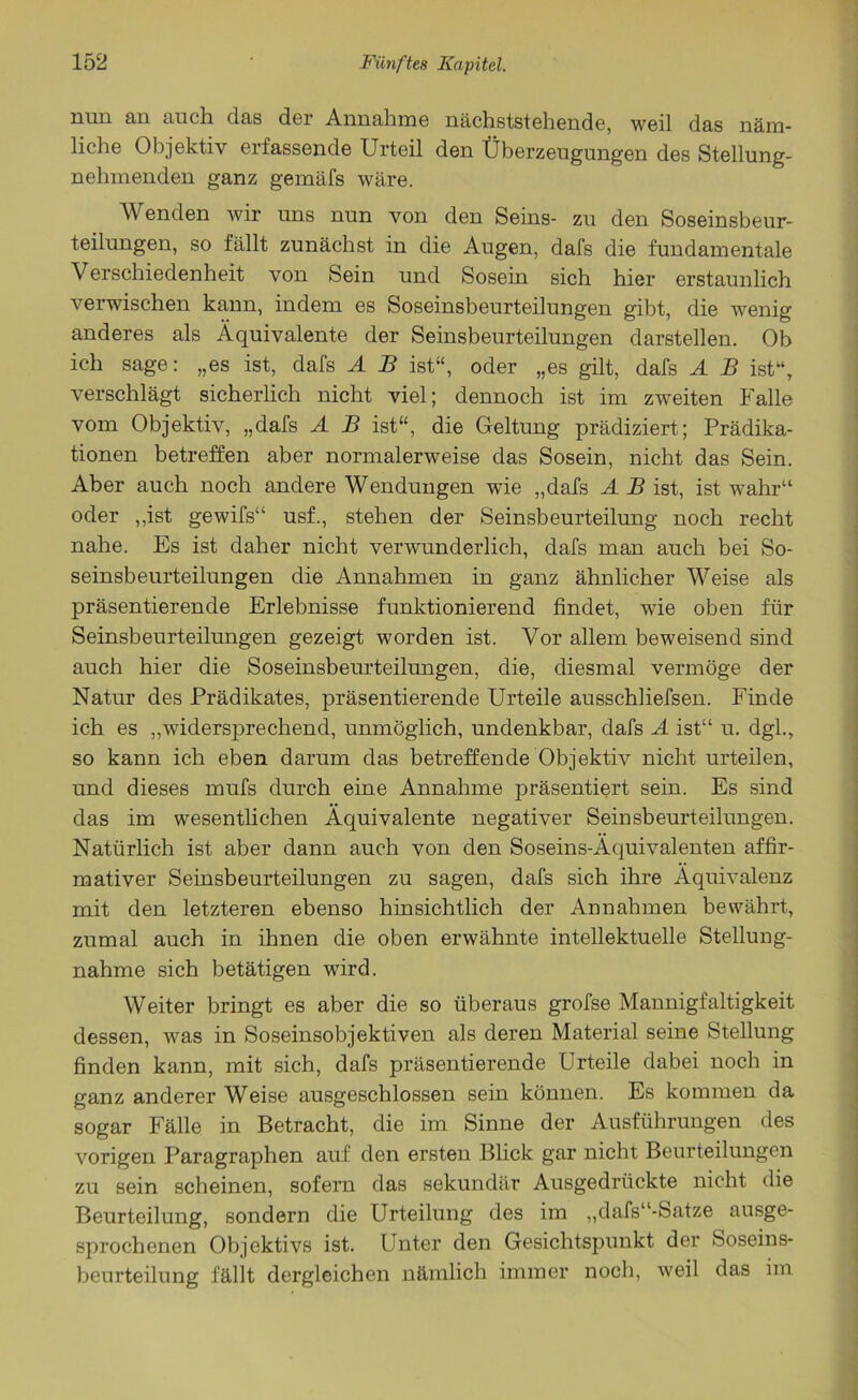 nun an auch das der Annahme nächststehende, weil das näm- liche Objektiv erfassende Urteil den Überzeugungen des Stellung- nehmenden ganz gemäfs wäre. Wenden wir uns nun von den Seins- zu den Soseinsbeur- teilungen, so fällt zunächst in die Augen, dafs die fundamentale Verschiedenheit von Sein und Sosein sich hier erstaunlich verwischen kann, indem es Soseinsbeurteilungen gibt, die wenig anderes als Äquivalente der Seinsbeurteilungen darstellen. Ob ich sage: „es ist, dafs A B ist“, oder „es gilt, dafs A B ist“, verschlägt sicherlich nicht viel; dennoch ist im zweiten Falle vom Objektiv, „dafs A B ist“, die Geltung prädiziert; Prädika- tionen betreffen aber normalerweise das Sosein, nicht das Sein. Aber auch noch andere Wendungen wie „dafs A B ist, ist wahr“ oder „ist gewifs“ usf., stehen der Seinsbeurteilung noch recht nahe. Es ist daher nicht verwunderlich, dafs man auch bei So- seinsbeurteilungen die Annahmen in ganz ähnlicher Weise als präsentierende Erlebnisse funktionierend findet, wie oben für Seinsbeurteilungen gezeigt worden ist. Vor allem beweisend sind auch hier die Soseinsbeurteilungen, die, diesmal vermöge der Natur des Prädikates, präsentierende Urteile ausschliefsen. Finde ich es „widersprechend, unmöglich, undenkbar, dafs A ist“ u. dgl., so kann ich eben darum das betreffende Objektiv nicht urteilen, und dieses mufs durch eine Annahme präsentiert sein. Es sind das im wesentlichen Äquivalente negativer Seinsbeurteilungen. Natürlich ist aber dann auch von den Soseins-Äcjuivalenten affir- mativer Seinsbeurteilungen zu sagen, dafs sich ihre Äquivalenz mit den letzteren ebenso hinsichtlich der Annahmen bewährt, zumal auch in ihnen die oben erwähnte intellektuelle Stellung- nahme sich betätigen wird. Weiter bringt es aber die so überaus grofse Mannigfaltigkeit dessen, was in Soseinsobjektiven als deren Material seine Stellung finden kann, mit sich, dafs präsentierende Urteile dabei noch in ganz anderer Weise ausgeschlossen sein können. Es kommen da sogar Fälle in Betracht, die im Sinne der Ausführungen des vorigen Paragraphen auf den ersten Blick gar nicht Beurteilungen zu sein scheinen, sofern das sekundär Ausgedrückte nicht die Beurteilung, sondern die Urteilung des im „dafs“-Satze ausge- sprochenen Objektivs ist. Unter den Gesichtspunkt der Soseins- beurteilung fällt dergleichen nämlich immer noch, weil das im