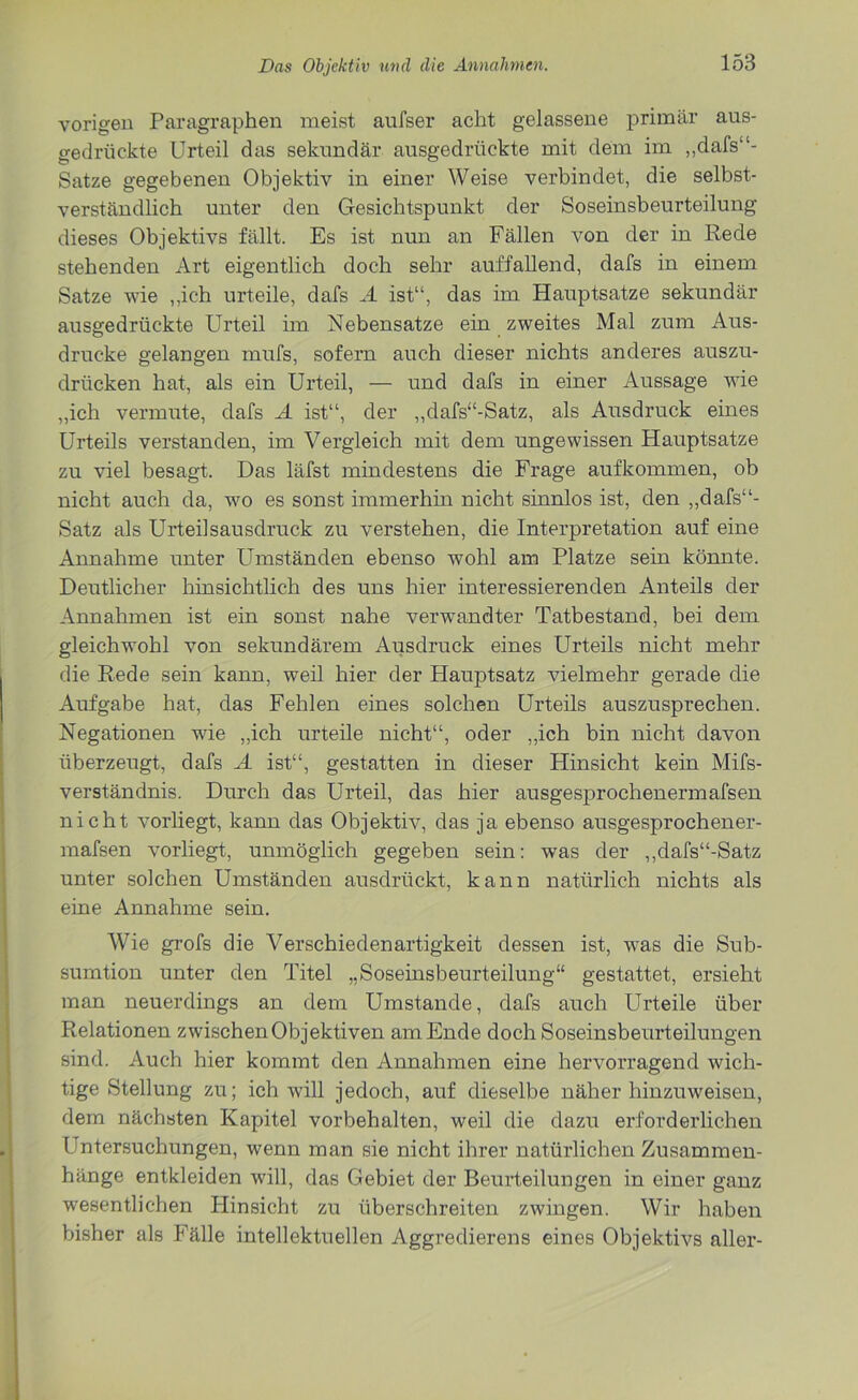 vorigen Paragraphen meist aufser acht gelassene primär aus- gedrückte Urteil das sekundär ausgedrückte mit dem im „dafs“- Satze gegebenen Objektiv in einer Weise verbindet, die selbst- verständlich unter den Gesichtspunkt der Soseinsbeurteilung dieses Objektivs fällt. Es ist nun an Fällen von der in Rede stehenden Art eigentlich doch sehr auffallend, dafs in einem Satze wie ,,ieh urteile, dafs A ist“, das im Hauptsatze sekundär ausgedrückte Urteil im Nebensatze ein zweites Mal zum Aus- drucke gelangen mufs, sofern auch dieser nichts anderes auszu- drücken hat, als ein Urteil, — und dafs in einer Aussage wie „ich vermute, dafs A ist“, der „dafs“-Satz, als Ausdruck eines Urteils verstanden, im Vergleich mit dem ungewissen Hauptsatze zu viel besagt. Das läfst mindestens die Frage auf kommen, ob nicht auch da, wo es sonst immerhin nicht sinnlos ist, den „dafs“- Satz als Urteilsausdruck zu verstehen, die Interpretation auf eine Annahme unter Umständen ebenso wohl am Platze sein könnte. Deutlicher hinsichtlich des uns hier interessierenden Anteils der Annahmen ist ein sonst nahe verwTandter Tatbestand, bei dem gleichwohl von sekundärem Ausdruck eines Urteils nicht mehr die Rede sein kann, weil hier der Hauptsatz vielmehr gerade die Aufgabe hat, das Fehlen eines solchen Urteils auszusprechen. Negationen wie „ich urteile nicht“, oder „ich bin nicht davon überzeugt, dafs A ist“, gestatten in dieser Hinsicht kein Mifs- verständnis. Durch das Urteil, das hier ausgesprochenermafsen nicht vorliegt, kann das Objektiv, das ja ebenso ausgesprochener- mafsen vorliegt, unmöglich gegeben sein: was der ,,dafs“-Satz unter solchen Umständen ausdrückt, kann natürlich nichts als eine Annahme sein. Wie grofs die Verschiedenartigkeit dessen ist, wras die Sub- sumtion unter den Titel „Soseinsbeurteilung“ gestattet, ersieht man neuerdings an dem Umstande, dafs auch Urteile über Relationen zwischen Objektiven am Ende doch Soseinsbeurteilungen sind. Auch hier kommt den Annahmen eine hervorragend wich- tige Stellung zu; ich will jedoch, auf dieselbe näher hinzuweisen, dem nächsten Kapitel Vorbehalten, weil die dazu erforderlichen Untersuchungen, wenn man sie nicht ihrer natürlichen Zusammen- hänge entkleiden will, das Gebiet der Beurteilungen in einer ganz wesentlichen Hinsicht zu überschreiten zwingen. Wir haben bisher als Fälle intellektuellen Aggredierens eines Objektivs aller-