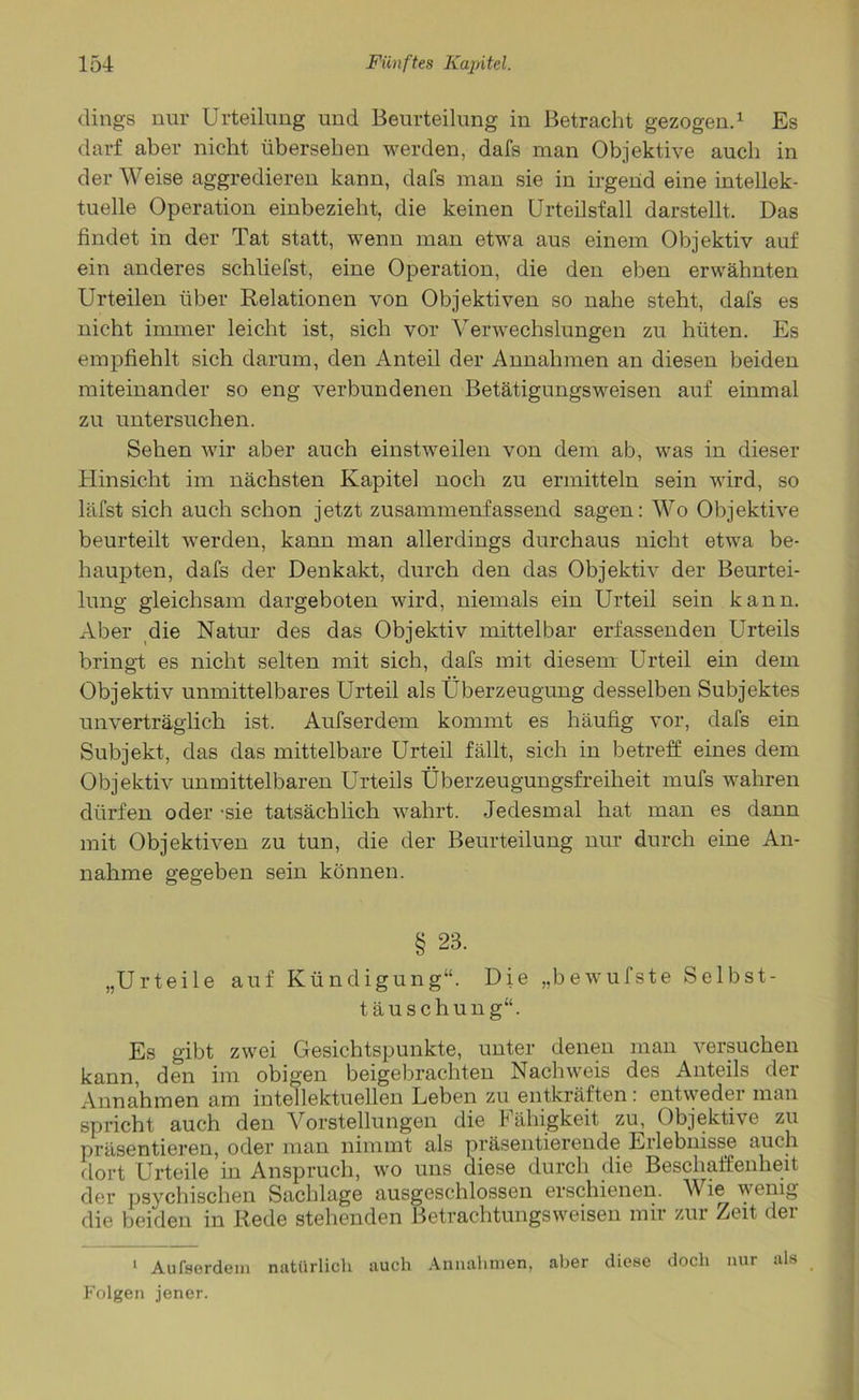 dings nur Urteilung und Beurteilung in Betracht gezogen.1 Es darf aber nicht übersehen werden, dafs man Objektive auch in der Weise aggredieren kann, dafs man sie in irgend eine intellek- tuelle Operation einbezieht, die keinen Urteilsfall darstellt. Das findet in der Tat statt, wenn man etwa aus einem Objektiv auf ein anderes schliefst, eine Operation, die den eben erwähnten Urteilen über Relationen von Objektiven so nahe steht, dafs es nicht immer leicht ist, sich vor Verwechslungen zu hüten. Es empfiehlt sich darum, den Anteil der Annahmen an diesen beiden miteinander so eng verbundenen Betätigungsweisen auf einmal zu untersuchen. Sehen wir aber auch einstweilen von dem ab, was in dieser Hinsicht im nächsten Kapitel noch zu ermitteln sein wird, so läfst sich auch schon jetzt zusammenfassend sagen: Wo Objektive beurteilt werden, kann man allerdings durchaus nicht etwa be- haupten, dafs der Denkakt, durch den das Objektiv der Beurtei- lung gleichsam dargeboten wird, niemals ein Urteil sein kann. Aber die Natur des das Objektiv mittelbar erfassenden Urteils bringt es nicht selten mit sich, dafs mit diesem Urteil ein dem Objektiv unmittelbares Urteil als Überzeugung desselben Subjektes unverträglich ist. Aufserdem kommt es häufig vor, dafs ein Subjekt, das das mittelbare Urteil fällt, sich in betreff eines dem Objektiv unmittelbaren Urteils Überzeugungsfreiheit mufs wahren dürfen oder -sie tatsächlich wahrt. Jedesmal hat man es dann mit Objektiven zu tun, die der Beurteilung nur durch eine An- nahme gegeben sein können. § 23. „Urteile auf Kündigung“. Die „bewufste Selbst- täuschung“. Es gibt zwei Gesichtspunkte, unter denen man versuchen kann, den im obigen beigebrachten Nachweis des Anteils der Annahmen am intellektuellen Leben zu entkräften : entweder man spricht auch den Vorstellungen die Fähigkeit zu, Objektive zu präsentieren, oder man nimmt als präsentierende Erlebnisse auch dort Urteile in Anspruch, wo uns diese durch die Beschaffenheit der psychischen Sachlage ausgeschlossen erschienen. Wie wenig die beiden in Rede stehenden Betrachtungsweisen mir zur Zeit der 1 Aufserdem natürlich auch Annahmen, aber diese doch nur als Folgen jener.