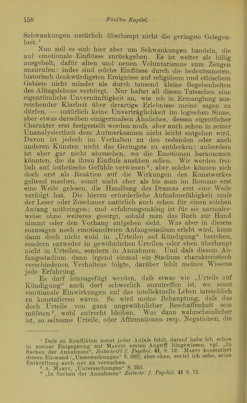 Schwankungen natürlich überhaupt nicht die geringste Gelegen- heit. 1 Nun soll es sich hier aber um Schwankungen handeln, die auf emotionale Einflüsse zurückgehen. Es ist weiter als billig ausgeholt, dafür alten und neuen Voluntarismus zum Zeugen anzurufen: indes sind solche Einflüsse durch die bedeutsamsten, historisch denkwürdigsten Ereignisse auf religiösem und ethischem Gebiete nicht minder als durch tausend kleine Begebenheiten des Alltagslebens verbürgt. Nur haftet all diesen Tatsachen eine eigentümliche Unvernünftigkeit an, wie ich in Ermanglung aus- reichender Klarheit über derartige Erlebnisse meine sagen zu dürfen, — natürlich keine Unverträglichkeit im logischen Sinne, aber etwas derselben einigermafsen Ähnliches, dessen eigentlicher Charakter erst festgestellt werden mufs, aber auch schon in seiner Unanalysiertheit dem Aufmerksamen nicht leicht entgehen wird. Davon ist jedoch im Verhalten zu den redenden oder auch anderen Künsten nicht das Geringste zu entdecken; aufserdem ist aber gar nicht abzusehen, wo die Emotionen herkommen könnten, die da ihren Einflufs ausüben sollen. Wir werden frei- lich auf ästhetische Gefühle verwiesen2 3; aber solche können sich doch erst als Reaktion auf die Wirkungen des Kunstwerkes geltend machen, somit nicht eher als bis man im Romane erst eine Weile gelesen, die Handlung des Dramas erst eine Weile verfolgt hat. Die hierzu erforderliche Aufnahmefähigkeit mufs der Leser oder Zuschauer natürlich auch schon für einen solchen Anfang mitbringen; und erfahrungsmäfsig ist für sie normaler- weise ohne weiteres gesorgt, sobald man das Buch zur Hand nimmt oder den Vorhang aufgehen sieht. Was aber in diesem sozusagen noch emotionsfreien Anfangsstadium erlebt wird, kann dann doch nicht wohl in „Urteilen auf Kündigung“ bestehen, sondern entweder in gewöhnlichen Urteilen oder eben überhaupt nicht in Urteilen, sondern in Annahmen. Und dafs diesem An- fangsstadium dann irgend einmal ein Stadium charakteristisch verschiedenen Verhaltens folgte, darüber fehlt meines Wissens jede Erfahrung. Es darf hinzugefügt werden, dafs etwas wie „Urteile auf Kündigung“ auch dort schwerlich anzutreffen ist, wo sonst emotionale Einwirkungen auf das intellektuelle Leben tatsächlich zu konstatieren wären. So wird meine Behauptung, dafs das doch Urteile von ganz ungewöhnlicher Beschaffenheit sein müfstena, wohl aufrecht bleiben. Was dann wahrscheinlicher ist, so seltsame Urteile, oder Affirmationen resp. Negationen, die 1 Dafs zu Konflikten meist jeder Anlafs fehlt, darauf habe ich schon in meiner Entgegnung auf Mahtys ersten Angriff hingewiesen, vgl. „ln Sachen der Annahmen“, Zeitschrift f. Psychol. 41, S. 12. Marty konstatiert fliesen Einwand („Untersuchungen“ S. 263), aber ohne, soviel ich sehe, seine Entkräftung auch nur zu versuchen. 2 A. Marty, „Untersuchungen“ S. 263. 3 „In Sachen der Annahmen“ Zcitschr. /. Psychol. 41 S. 12.