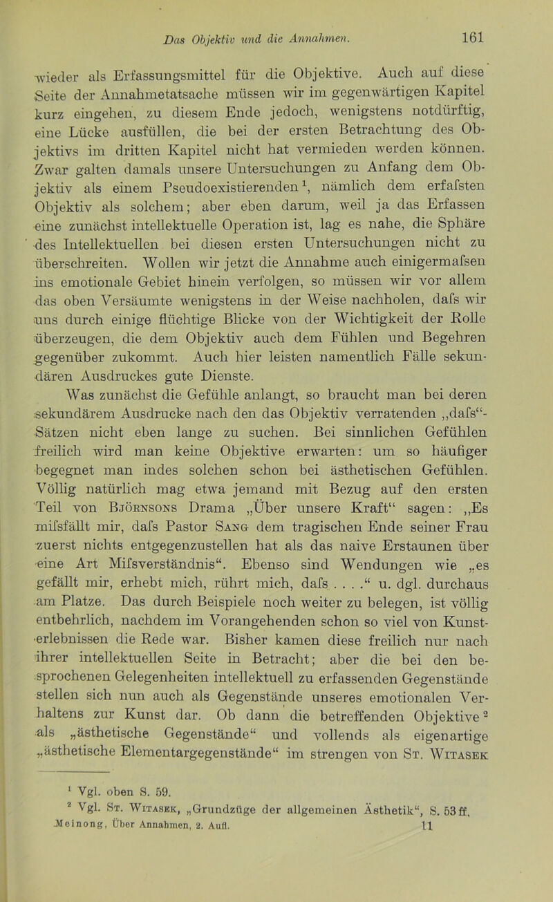 wieder als Erfassungsmittel für die Objektive. Auch auf diese Seite der Annahmetatsache müssen wir im gegenwärtigen Kapitel kurz eingehen, zu diesem Ende jedoch, wenigstens notdürftig, eine Lücke ausfüllen, die bei der ersten Betrachtung des Ob- jektivs im dritten Kapitel nicht hat vermieden werden können. Zwar galten damals unsere Untersuchungen zu Anfang dem Ob- jektiv als einem Pseudoexistierenden1, nämlich dem erfafsten Objektiv als solchem; aber eben darum, weil ja das Erfassen eine zunächst intellektuelle Operation ist, lag es nahe, die Sphäre des Intellektuellen bei diesen ersten Untersuchungen nicht zu überschreiten. Wollen wir jetzt die Annahme auch einigermafsen ins emotionale Gebiet hinein verfolgen, so müssen wir vor allem das oben Versäumte wenigstens in der Weise nachholen, dafs wir uns durch einige flüchtige Blicke von der Wichtigkeit der Rolle überzeugen, die dem Objektiv auch dem Fühlen und Begehren gegenüber zukommt. Auch hier leisten namentlich Fälle sekun- dären Ausdruckes gute Dienste. Was zunächst die Gefühle anlangt, so braucht man bei deren sekundärem Ausdrucke nach den das Objektiv verratenden ,,dafs“- Sätzen nicht eben lange zu suchen. Bei sinnlichen Gefühlen freilich wird man keine Objektive erwarten: um so häufiger begegnet man indes solchen schon bei ästhetischen Gefühlen. Völlig natürlich mag etwa jemand mit Bezug auf den ersten Teil von Björnsons Drama „Über unsere Kraft“ sagen: „Es mifsfällt mir, dafs Pastor Sang dem tragischen Ende seiner Frau zuerst nichts entgegenzustellen hat als das naive Erstaunen über eine Art Mifsverständnis“. Ebenso sind Wendungen wie „es gefällt mir, erhebt mich, rührt mich, dafs . . . u. dgl. durchaus am Platze. Das durch Beispiele noch weiter zu belegen, ist völlig entbehrlich, nachdem im Vorangehenden schon so viel von Kunst- •erlebnissen die Rede war. Bisher kamen diese freilich nur nach ihrer intellektuellen Seite in Betracht; aber die bei den be- sprochenen Gelegenheiten intellektuell zu erfassenden Gegenstände stellen sich nun auch als Gegenstände unseres emotionalen Ver- haltens zur Kunst dar. Ob dann die betreffenden Objektive2 als „ästhetische Gegenstände“ und vollends als eigenartige „ästhetische Elementargegenstände“ im strengen von St. Witasek 1 Vgl. oben 8. 59. 2 Vgl. 8t. Witasek, „Grundzüge der allgemeinen Ästhetik“, S. 53 ff. -Meinong, Über Annahmen, 2. Aufl. 11