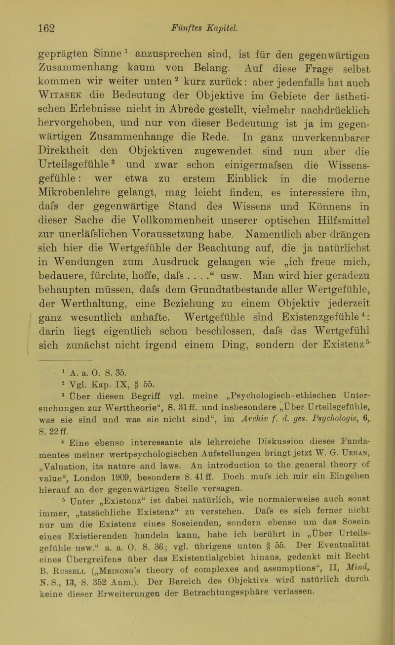 geprägten Sinne 1 anzusprechen sind, ist für den gegenwärtigen Zusammenhang kaum von Belang. Auf diese Frage selbst kommen wir weiter unten2 kurz zurück: aber jedenfalls hat auch Witasek die Bedeutung der Objektive im Gebiete der ästheti- schen Erlebnisse nicht in Abrede gestellt, vielmehr nachdrücklich hervorgehoben, und nur von dieser Bedeutung ist ja im gegen- wärtigen Zusammenhänge die Rede. In ganz unverkennbarer Direktheit den Objektiven zugewendet sind nun aber die Urteilsgefühle3 und zwar schon einigermafsen die Wissens- gefühle : wer etwa zu erstem Einblick in die moderne Mikrobenlehre gelangt, mag leicht finden, es interessiere ihn,, dafs der gegenwärtige Stand des Wissens und Könnens in dieser Sache die Vollkommenheit unserer optischen Hilfsmittel zur unerläfslichen Voraussetzung habe. Namentlich aber drängen sich hier die Wertgefühle der Beachtung auf, die ja natürlichst in Wendungen zum Ausdruck gelangen wie „ich freue mich,, bedauere, fürchte, hoffe, dal's . . . usw. Man wird hier geradezu behaupten müssen, dafs dem Grundtatbestande aller Wertgefühle,, der Werthaltung, eine Beziehung zu einem Objektiv jederzeit ganz wesentlich anhafte. Wertgefühle sind Existenzgefühle4: darin liegt eigentlich schon beschlossen, dafs das Wertgefühl sich zunächst nicht irgend einem Ding, sondern der Existenz5' 1 A. a. 0. S. 35. 2 Vgl. Kap. IX, § 55. 3 Über diesen Begriff vgl. meine „Psychologisch-ethischen Unter- suchungen zur Werttheorie“, S. 31 ff. und insbesondere „Über Urteilsgefühle, was sie sind und was sie nicht sind“, im Archiv f. d. ges. Psychologie, 6,. S. 22 ff. 4 Eine ebenso interessante als lehrreiche Diskussion dieses Funda- mentes meiner wertpsyehologischen Aufstellungen bringt jetzt W. G. Urban, „Valuation, its nature and laws. An introduction to tlie general theory of value“, London 1909, besonders S. 41 ff. Doch mufs ich mir ein Eingehen hierauf an der gegenwärtigen Stelle versagen. » Unter „Existenz“ ist dabei natürlich, wie normalerweise auch sonst immer, „tatsächliche Existenz“ zu verstehen. Dafs es sich ferner nicht nur um die Existenz eines Soseienden, sondern ebenso um das Sosein. eines Existierenden handeln kann, habe ich berührt in „Über Urteils- gefühle usw.“ a. a. 0. S. 36; vgl. übrigens unten § 55. Der Eventualität eines Übergreifens über das Existentialgebiet hinaus, gedenkt mit Recht B. Rüsseli, („Meinong’s theory of complexes and assumptions“, II, Mmdr N. S., 18, S. 352 Anm.). Der Bereich des Objektivs wird natürlich durch keine dieser Erweiterungen der Betrachtungssphäre verlassen.