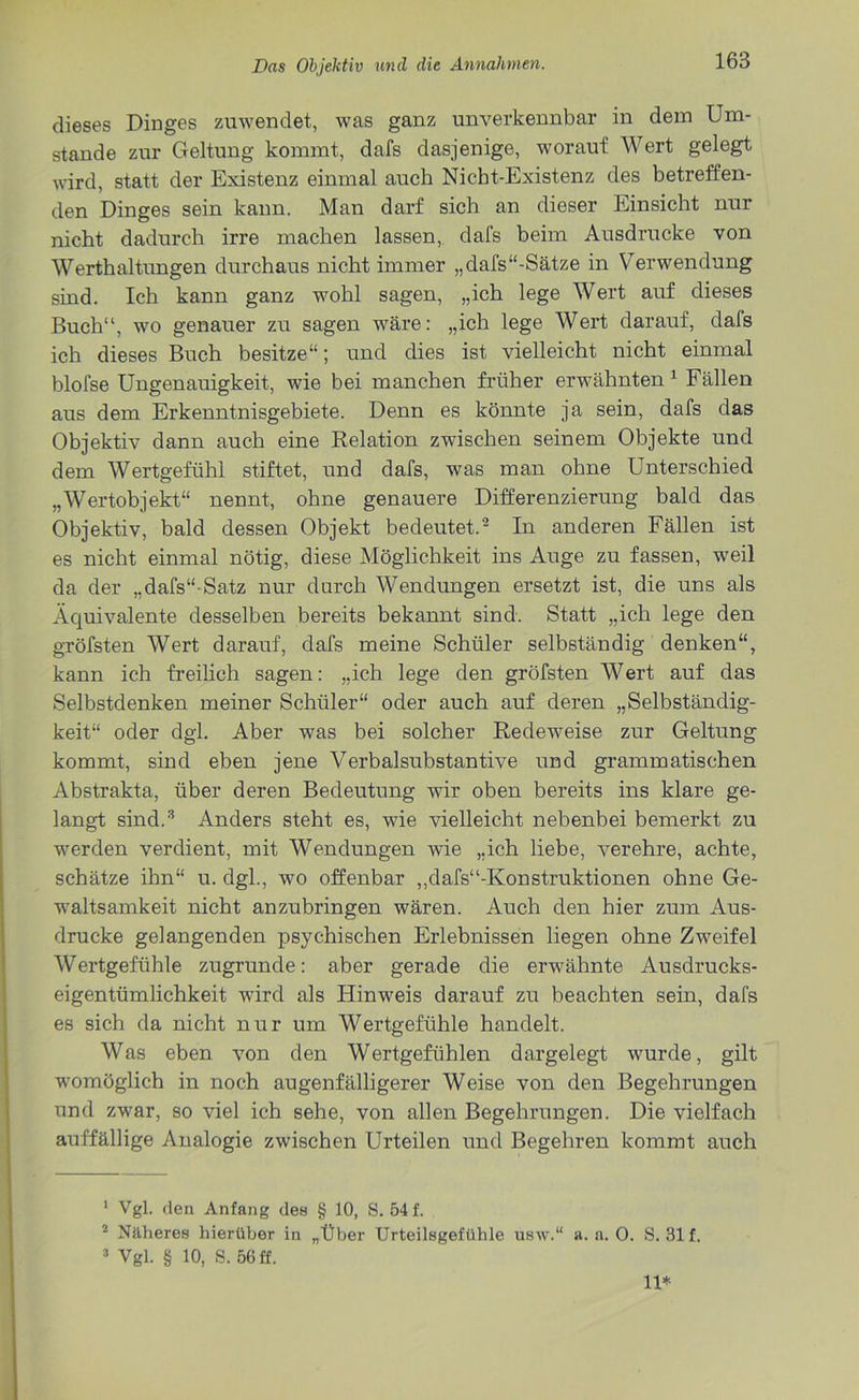dieses Dinges zuwendet, was ganz unverkennbar in dem Um- stande zur Geltung kommt, dafs dasjenige, worauf Wert gelegt wird, statt der Existenz einmal auch Nicht-Existenz des betreffen- den Dinges sein kann. Man darf sich an dieser Einsicht nur nicht dadurch irre machen lassen, dafs beim Ausdrucke von Werthaltungen durchaus nicht immer „dafs“-Sätze in Verwendung sind. Ich kann ganz wohl sagen, „ich lege Wert auf dieses Buch“, wo genauer zu sagen wäre: „ich lege Wert darauf, dafs ich dieses Buch besitze“; und dies ist vielleicht nicht einmal blofse Ungenauigkeit, wie bei manchen früher erwähnten 1 Fällen aus dem Erkenntnisgebiete. Denn es könnte ja sein, dafs das Objektiv dann auch eine Relation zwischen seinem Objekte und dem Wertgefühl stiftet, und dafs, was man ohne Unterschied „Wertobjekt“ nennt, ohne genauere Differenzierung bald das Objektiv, bald dessen Objekt bedeutet.2 In anderen Fällen ist es nicht einmal nötig, diese Möglichkeit ins Auge zu fassen, weil da der „dafs“-Satz nur durch Wendungen ersetzt ist, die uns als Äquivalente desselben bereits bekannt sind. Statt „ich lege den gröfsten Wert darauf, dafs meine Schüler selbständig denken“, kann ich freilich sagen: „ich lege den gröfsten Wert auf das Selbstdenken meiner Schüler“ oder auch auf deren „Selbständig- keit“ oder dgl. Aber was bei solcher Redeweise zur Geltung kommt, sind eben jene Verbalsubstantive und grammatischen Abstrakta, über deren Bedeutung wir oben bereits ins klare ge- langt sind.3 Anders steht es, wie vielleicht nebenbei bemerkt zu werden verdient, mit Wendungen wie „ich liebe, verehre, achte, schätze ihn“ u. dgl., wo offenbar ,,dafs“-Konstruktionen ohne Ge- waltsamkeit nicht anzubringen wären. Auch den hier zum Aus- drucke gelangenden psychischen Erlebnissen liegen ohne Zweifel Wertgefühle zugrunde: aber gerade die erwähnte Ausdrucks- eigentümlichkeit wird als Hinweis darauf zu beachten sein, dafs es sich da nicht nur um Wertgefühle handelt. Was eben von den Wertgefühlen dargelegt wurde, gilt womöglich in noch augenfälligerer Weise von den Begehrungen und zwar, so viel ich sehe, von allen Begehrungen. Die vielfach auffällige Analogie zwischen Urteilen und Begehren kommt auch 1 Vgl. den Anfang des § 10, S. 54 f. 2 Näheres hierüber in „Über Urteilegefühle usw.“ a. a. 0. S. 31 f. 3 Vgl. § 10, S. 56 ff. 11*