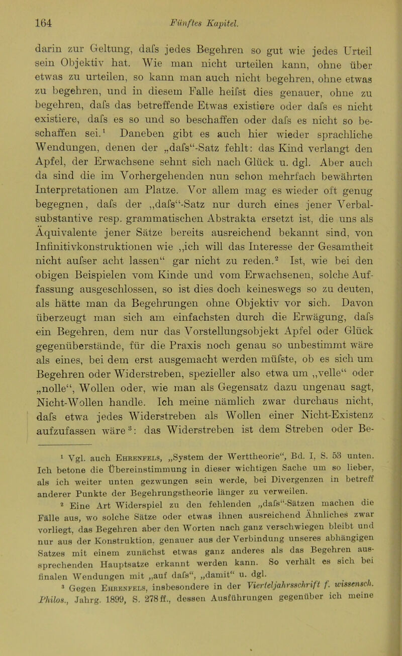 darin zur Geltung, dafs jedes Begehren so gut wie jedes Urteil sein Objektiv hat. Wie man nicht urteilen kann, ohne über etwas zu urteilen, so kann man auch nicht begehren, ohne etwas zu begehren, und in diesem Falle heilst dies genauer, ohne zu begehren, dafs das betreffende Etwas existiere oder dafs es nicht existiere, dafs es so und so beschaffen oder dafs es nicht so be- schaffen sei.1 Daneben gibt es auch hier wieder sprachliche Wendungen, denen der „dafs“-Satz fehlt: das Kind verlangt den Apfel, der Erwachsene sehnt sich nach Glück u. dgl. Aber auch da sind die im Vorhergehenden nun schon mehrfach bewährten Interpretationen am Platze. Vor allem mag es wieder oft genug begegnen, dafs der ,,dafs“-Satz nur durch eines jener Verbal- substantive resp. grammatischen Abstrakta ersetzt ist, die uns als Äquivalente jener Sätze bereits ausreichend bekannt sind, von Infinitivkonstruktionen wie „ich will das Interesse der Gesamtheit nicht aufser acht lassen“ gar nicht zu reden.2 Ist, wie bei den obigen Beispielen vom Kinde und vom Erwachsenen, solche Auf- fassung ausgeschlossen, so ist dies doch keineswegs so zu deuten, als hätte man da Begehrungen ohne Objektiv vor sich. Davon überzeugt man sich am einfachsten durch die Erwägung, dafs ein Begehren, dem nur das Vorstellungsobjekt Apfel oder Glück gegenüberstände, für die Praxis noch genau so unbestimmt wäre als eines, bei dem erst ausgemacht werden müfste, ob es sich um Begehren oder Widerstreben, spezieller also etwa um „veile“ oder „nolle“, Wollen oder, wie man als Gegensatz dazu ungenau sagt, Nicht-Wollen handle. Ich meine nämlich zwar durchaus nicht, dafs etwa jedes Widerstreben als Wollen einer Nicht-Existenz aufzufassen wäre3: das Widerstreben ist dem Streben oder Be- 1 Vgl. auch Ehrenfels, „System der Werttheorie“, Bd. I, S. 53 unten. Ich betone die Übereinstimmung in dieser wichtigen Sache um so lieber, als ich weiter unten gezwungen sein werde, bei Divergenzen in betreff anderer Punkte der Begehrungstheorie länger zu verweilen. 2 Eine Art Widerspiel zu den fehlenden „dafs“-Sätzen machen die Fälle aus, wo solche Sätze oder etwas ihnen ausreichend Ähnliches zwar vorliegt, das Begehren aber den Worten nach ganz verschwiegen bleibt und nur aus der Konstruktion, genauer aus der Verbindung unseres abhängigen Satzes mit einem zunächst etwas ganz anderes als das Begehren aus- sprechenden Hauptsatze erkannt werden kann. So verhält es sich bei finalen Wendungen mit „auf dafs“, „damit“ u. dgl. Gegen Ehrenfels, insbesondere in der Vierteljahrsschrift f. wmensch. Fhilos., Jahrg. 1899, S. 278 ff., dessen Ausführungen gegenüber ich meine