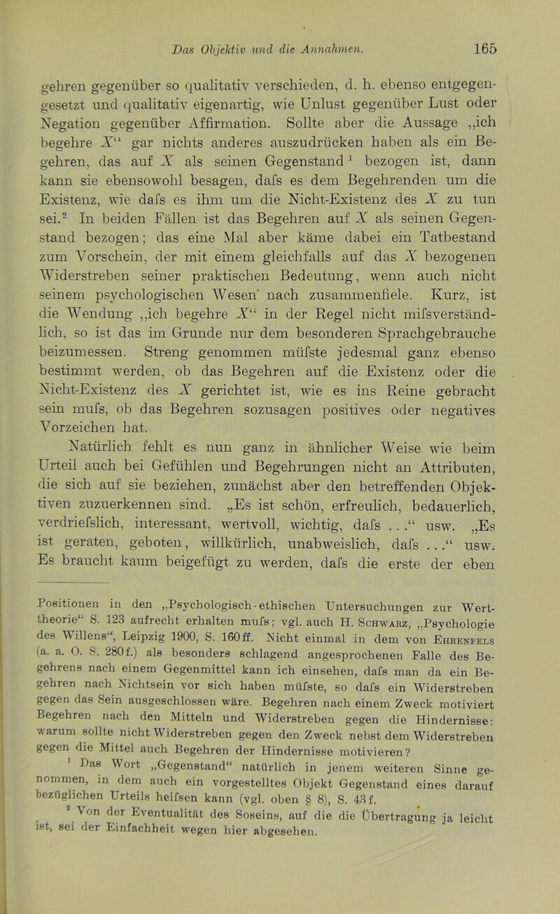 gehren gegenüber so qualitativ verschieden, d. h. ebenso entgegen- gesetzt und qualitativ eigenartig, wie Unlust gegenüber Lust oder Negation gegenüber Affirmation. Sollte aber die Aussage „ich begehre X“ gar nichts anderes auszudrücken haben als ein Be- gehren, das auf X als seinen Gegenstand1 bezogen ist, dann kann sie ebensowohl besagen, dafs es dem Begehrenden um die Existenz, wie dafs es ihm um die Nicht-Existenz des X zu tun sei.2 In beiden Fällen ist das Begehren auf X als seinen Gegen- stand bezogen; das eine Mal aber käme dabei ein Tatbestand zum Vorschein, der mit einem gleichfalls auf das X bezogenen Widerstreben seiner praktischen Bedeutung, wenn auch nicht seinem psychologischen Wesen' nach zusammenfiele. Kurz, ist die Wendung „ich begehre X“ in der Regel nicht mifsverständ- lich, so ist das im Grunde nur dem besonderen Sprachgebrauche beizumessen. Streng genommen mtifste jedesmal ganz ebenso bestimmt werden, ob das Begehren auf die Existenz oder die Nicht-Existenz des X gerichtet ist, wTie es ins Reine gebracht sein mufs, ob das Begehren sozusagen positives oder negatives Vorzeichen hat. Natürlich fehlt es nun ganz in ähnlicher Weise wie beim Urteil auch bei Gefühlen und Begehrungen nicht an Attributen, die sich auf sie beziehen, zunächst aber den betreffenden Objek- tiven zuzuerkennen sind. „Es ist schön, erfreulich, bedauerlich, verdriefslich, interessant, wertvoll, wichtig, dafs .. .“ usw. „Es ist geraten, geboten, willkürlich, unabweislich, dafs ...“ usw. Es braucht kaum beigefügt zu werden, dafs die erste der eben Positionen in den „Psychologisch-ethischen Untersuchungen zur Wert- theorie“ S. 123 aufrecht erhalten mufs; vgl. auch PI. Schwarz, „Psychologie des Millens , Leipzig 1900, S. 160 ff. Nicht einmal in dem von Ehrenfels (a. a. 0. S. 280 f.) als besonders schlagend angesprochenen Falle des Be- gehrens nach einem Gegenmittel kann ich einsehen, dafs man da ein Be- gehren nach Nichtsein vor sich haben müfste, so dafs ein Widerstreben gegen das Sein ausgeschlossen wäre. Begehren nach einem Zweck motiviert Begehren nach den Mitteln und Widerstreben gegen die Hindernisse: varum sollte nicht Widerstreben gegen den Zweck nebst dem Widerstreben gegen die Mittel auch Begehren der Hindernisse motivieren? Das Wort „Gegenstand“ natürlich in jenem weiteren Sinne ge- nommen, in dem auch ein vorgestelltes Objekt Gegenstand eines darauf bezüglichen Urteils heifsen kann (vgl. oben § 8), S. 43 f. 2 Von der Eventualität des Soseins, auf die die Übertragung ja leicht ist, sei der Einfachheit wegen hier abgesehen.