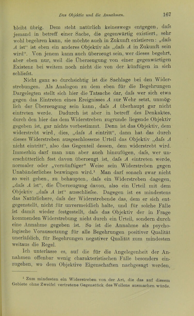 bleibt übrig. Dem steht natürlich keineswegs entgegen, dafs jemand in betreff einer Sache, die gegenwärtig existiert, sehr wohl begehren kann, sie möchte auch in Zukunft existieren: „dafs A ist“ ist eben ein anderes Objektiv als „dafs A in Zukunft sein wird“. Von jenem kann auch überzeugt sein, wer dieses begehrt, aber eben nur, weil die Überzeugung von einer gegenwärtigen Existenz bei weitem noch nicht die von der künftigen in sich schliefst. Nicht ganz so durchsichtig ist die Sachlage bei den Wider- strebungen. Als Analogon zu dem eben für die Begehrungen Dargelegten stellt sich hier die Tatsache dar, dafs wer sich etwa gegen das Eintreten eines Ereignisses A zur Wehr setzt, unmög- lich der Überzeugung sein kann, dafs A überhaupt gar nicht eintreten werde. Dadurch ist aber in betreff des Denkaktes, durch den hier das dem Widerstreben zugrunde hegende Objektiv gegeben ist, gar nichts vorbestimmt. Denn ist das Objektiv, dem widerstrebt wird, dies, „dafs A eintritt“, dann hat das durch dieses Widerstreben ausgeschlossene Urteil das Objektiv „dafs A nicht eintritt“, also das Gegenteil dessen, dem widerstrebt wird. Immerhin darf man nun aber auch hinzufügen, dafs, wer un- erschütterlich fest davon überzeugt ist, dafs A eintreten werde, normaler oder „vernünftiger“ Weise sein Widerstreben gegen Unabänderliches bezwingen wird.1 Man darf sonach zwar nicht so weit gehen, zu behaupten, dafs ein Widerstreben dagegen, „dafs A ist“, die Überzeugung davon, also ein Urteil mit dem Objektiv „dafs A ist“ ausschliefse. Dagegen ist es mindestens das Natürlichere, dafs der Widerstrebende das, dem er sich ent- gegenstellt, nicht für unvermeidlich halte, und für solche Fälle ist damit wieder festgestellt, dafs das Objektiv der in Frage kommenden Widerstrebung nicht durch ein Urteil, sondern durch eine Annahme gegeben ist. So ist die Annahme als psycho- logische Voraussetzung für alle Begehrungen positiver Qualität unerläfslich, für Begehrungen negativer Qualität zum mindesten weitaus die Regel. Ich unterlasse es, auf die für die Angelegenheit der An- nahmen offenbar wenig charakteristischen Fälle besonders ein- zugehen, wo dem Objektive Eigenschaften nachgesagt werden, 1 Zum mindesten ein Widerstreben von der Art, die das auf diesem Gebiete ohne Zweifel vertretene Gegenstück desWollens ausmachen würde.