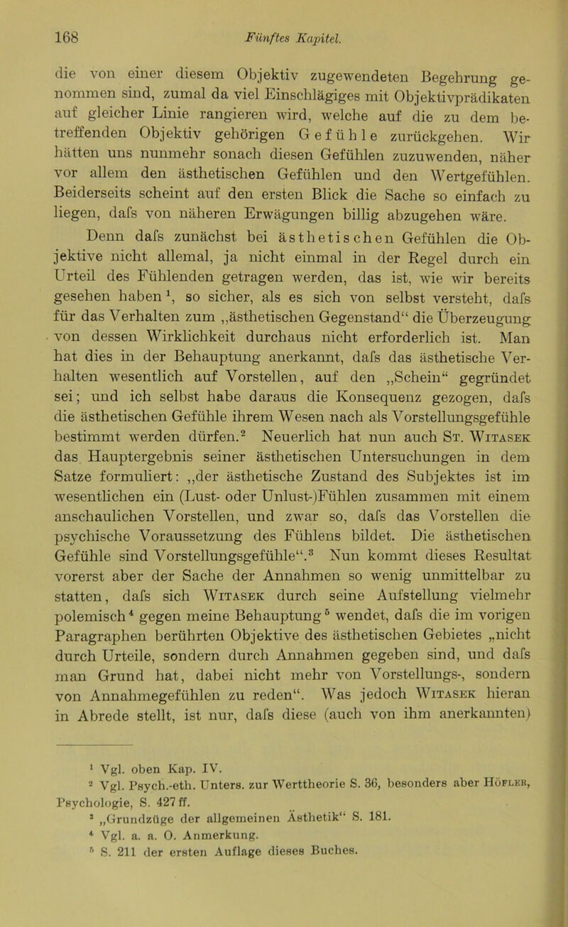 die von einer diesem Objektiv zugewendeten Begehrung ge- nommen sind, zumal da viel Einschlägiges mit Objektivprädikaten auf gleicher Linie rangieren wird, welche auf die zu dem be- treffenden Objektiv gehörigen Gefühle zurückgehen. Wir hätten uns nunmehr sonach diesen Gefühlen zuzuwenden, näher vor allem den ästhetischen Gefühlen und den Wertgefühlen. Beiderseits scheint auf den ersten Blick die Sache so einfach zu liegen, dafs von näheren Erwägungen billig abzugehen wäre. Denn dafs zunächst bei ästhetischen Gefühlen die Ob- jektive nicht allemal, ja nicht einmal in der Regel durch ein Urteil des Fühlenden getragen werden, das ist, wie wir bereits gesehen haben1, so sicher, als es sich von selbst versteht, dafs für das Verhalten zum „ästhetischen Gegenstand“ die Überzeugung von dessen Wirklichkeit durchaus nicht erforderlich ist. Man hat dies in der Behauptung anerkannt, dafs das ästhetische Ver- halten wesentlich auf Vorstellen, auf den „Schein“ gegründet sei; und ich selbst habe daraus die Konsequenz gezogen, dafs die ästhetischen Gefühle ihrem Wesen nach als Vorstellungsgefühle bestimmt werden dürfen.2 Neuerlich hat nun auch St. Witasek das Hauptergebnis seiner ästhetischen Untersuchungen in dem Satze formuliert: „der ästhetische Zustand des Subjektes ist im wesentlieben ein (Lust- oder Unlust-)Fühlen zusammen mit einem anschaulichen Vorstellen, und zwar so, dafs das Vorstellen die psychische Voraussetzung des Fiihlens bildet. Die ästhetischen Gefühle sind Vorstellungsgefühle“.3 Nun kommt dieses Resultat vorerst aber der Sache der Annahmen so wenig unmittelbar zu statten, dafs sich Witasek durch seine Aufstellung vielmehr polemisch4 gegen meine Behauptung5 wendet, dafs die im vorigen Paragraphen berührten Objektive des ästhetischen Gebietes „nicht durch Urteile, sondern durch Annahmen gegeben sind, und dafs man Grund hat, dabei nicht mehr von Vorstellungs-, sondern von Annahmegefühlen zu reden“. Was jedoch Witasek hieran in Abrede stellt, ist nur, dafs diese (auch von ihm anerkannten) 1 Vgl. oben Kap. IV. 2 Vgl. Psych.-eth. Unters, zur Werttheorie S. 36, besonders aber Höfleb, Psychologie, S. 427 ff. 3 „Grundzüge der allgemeinen Ästhetik** S. 181. 4 Vgl. a. a. 0. Anmerkung. r' S. 211 der ersten Auflage dieses Buches.