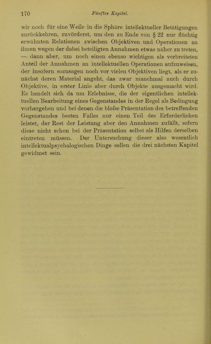 wir noch für eine Weile in die Sphäre intellektueller Betätigungen zurückkehren, zuvörderst, um den zu Ende von § 22 nur flüchtig erwähnten Relationen zwischen Objektiven und Operationen an ihnen wegen der dabei beteiligten Annahmen etwas näher zu treten, — dann aber, um noch einen ebenso wichtigen als verbreiteten Anteil der Annahmen an intellektuellen Operationen aufzuweisen, der insofern sozusagen noch vor vielen Objektiven liegt, als er zu- nächst deren Material angeht, das zwar manchmal auch durch Objektive, in erster Linie aber durch Objekte ausgemacht wird. Es handelt sich da um Erlebnisse, die der eigentlichen intellek- tuellen Bearbeitung eines Gegenstandes in der Regel als Bedingung vorhergehen und bei denen die blofse Präsentation des betreffenden Gegenstandes besten Falles nur einen Teil des Erforderlichen leistet, der Rest der Leistung aber den Annahmen zufällt, sofern diese nicht schon bei der Präsentation selbst als Hilfen derselben eintreten müssen. Der Untersuchung dieser also wesentlich intellektualpsychologischen Dinge sollen die drei nächsten Kapitel gewidmet sein.